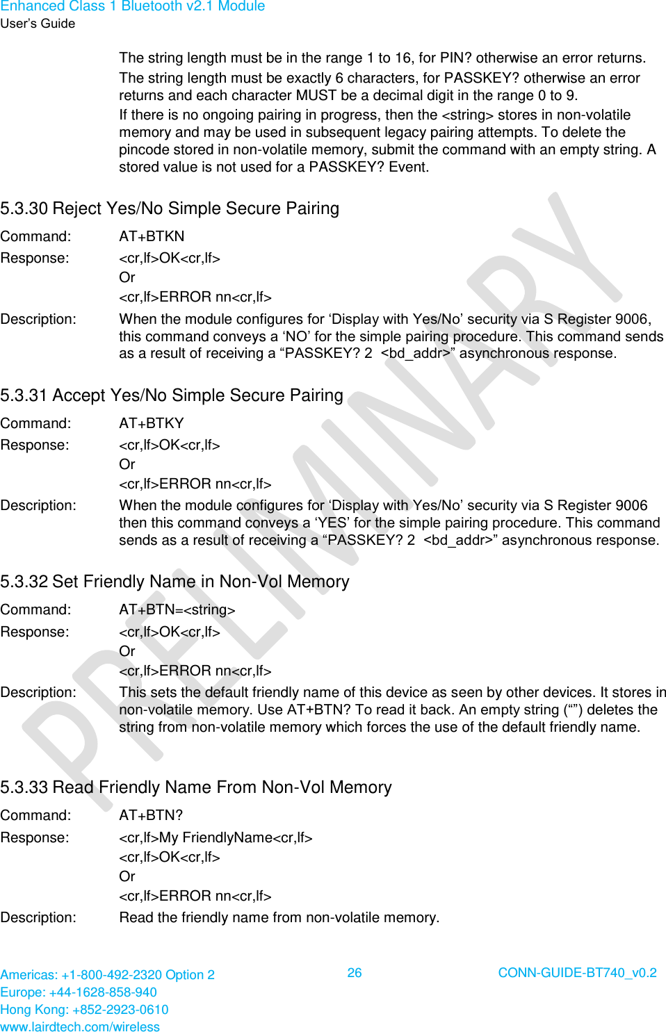 Enhanced Class 1 Bluetooth v2.1 Module User’s Guide Americas: +1-800-492-2320 Option 2 Europe: +44-1628-858-940 Hong Kong: +852-2923-0610 www.lairdtech.com/wireless  26 CONN-GUIDE-BT740_v0.2  The string length must be in the range 1 to 16, for PIN? otherwise an error returns. The string length must be exactly 6 characters, for PASSKEY? otherwise an error returns and each character MUST be a decimal digit in the range 0 to 9. If there is no ongoing pairing in progress, then the &lt;string&gt; stores in non-volatile memory and may be used in subsequent legacy pairing attempts. To delete the pincode stored in non-volatile memory, submit the command with an empty string. A stored value is not used for a PASSKEY? Event. 5.3.30 Reject Yes/No Simple Secure Pairing Command: AT+BTKN Response: &lt;cr,lf&gt;OK&lt;cr,lf&gt; Or &lt;cr,lf&gt;ERROR nn&lt;cr,lf&gt; Description: When the module configures for ‘Display with Yes/No’ security via S Register 9006, this command conveys a ‘NO’ for the simple pairing procedure. This command sends as a result of receiving a “PASSKEY? 2  &lt;bd_addr&gt;” asynchronous response. 5.3.31 Accept Yes/No Simple Secure Pairing Command: AT+BTKY Response: &lt;cr,lf&gt;OK&lt;cr,lf&gt; Or &lt;cr,lf&gt;ERROR nn&lt;cr,lf&gt; Description: When the module configures for ‘Display with Yes/No’ security via S Register 9006 then this command conveys a ‘YES’ for the simple pairing procedure. This command sends as a result of receiving a “PASSKEY? 2  &lt;bd_addr&gt;” asynchronous response. 5.3.32 Set Friendly Name in Non-Vol Memory Command: AT+BTN=&lt;string&gt; Response: &lt;cr,lf&gt;OK&lt;cr,lf&gt; Or &lt;cr,lf&gt;ERROR nn&lt;cr,lf&gt; Description: This sets the default friendly name of this device as seen by other devices. It stores in non-volatile memory. Use AT+BTN? To read it back. An empty string (“”) deletes the string from non-volatile memory which forces the use of the default friendly name. 5.3.33 Read Friendly Name From Non-Vol Memory Command: AT+BTN? Response: &lt;cr,lf&gt;My FriendlyName&lt;cr,lf&gt; &lt;cr,lf&gt;OK&lt;cr,lf&gt; Or &lt;cr,lf&gt;ERROR nn&lt;cr,lf&gt; Description: Read the friendly name from non-volatile memory. 