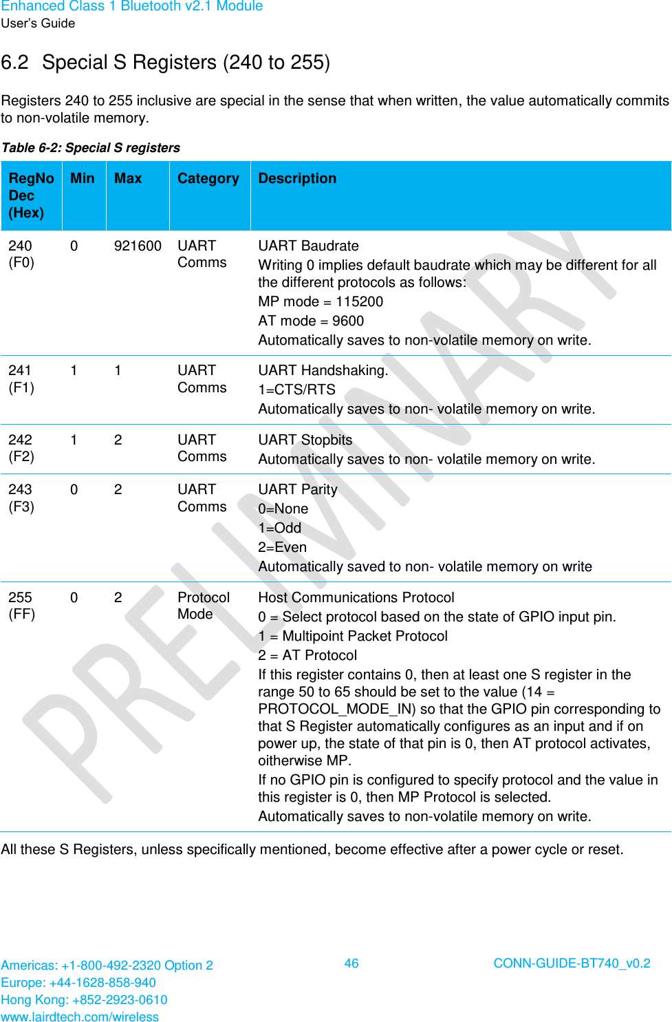 Enhanced Class 1 Bluetooth v2.1 Module User’s Guide Americas: +1-800-492-2320 Option 2 Europe: +44-1628-858-940 Hong Kong: +852-2923-0610 www.lairdtech.com/wireless  46 CONN-GUIDE-BT740_v0.2  6.2  Special S Registers (240 to 255) Registers 240 to 255 inclusive are special in the sense that when written, the value automatically commits to non-volatile memory. Table 6-2: Special S registers RegNo Dec (Hex) Min Max Category Description 240 (F0) 0  921600 UART Comms UART Baudrate Writing 0 implies default baudrate which may be different for all the different protocols as follows: MP mode = 115200  AT mode = 9600 Automatically saves to non-volatile memory on write. 241 (F1) 1 1 UART Comms UART Handshaking. 1=CTS/RTS Automatically saves to non- volatile memory on write. 242 (F2) 1 2 UART Comms UART Stopbits Automatically saves to non- volatile memory on write. 243 (F3) 0 2 UART Comms UART Parity 0=None 1=Odd 2=Even Automatically saved to non- volatile memory on write 255 (FF) 0 2 Protocol Mode Host Communications Protocol  0 = Select protocol based on the state of GPIO input pin. 1 = Multipoint Packet Protocol 2 = AT Protocol If this register contains 0, then at least one S register in the range 50 to 65 should be set to the value (14 = PROTOCOL_MODE_IN) so that the GPIO pin corresponding to that S Register automatically configures as an input and if on power up, the state of that pin is 0, then AT protocol activates, oitherwise MP. If no GPIO pin is configured to specify protocol and the value in this register is 0, then MP Protocol is selected. Automatically saves to non-volatile memory on write. All these S Registers, unless specifically mentioned, become effective after a power cycle or reset.   