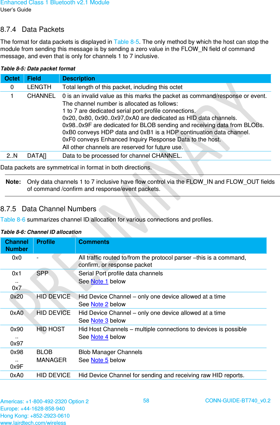 Enhanced Class 1 Bluetooth v2.1 Module User’s Guide Americas: +1-800-492-2320 Option 2 Europe: +44-1628-858-940 Hong Kong: +852-2923-0610 www.lairdtech.com/wireless  58 CONN-GUIDE-BT740_v0.2  8.7.4  Data Packets  The format for data packets is displayed in Table 8-5. The only method by which the host can stop the module from sending this message is by sending a zero value in the FLOW_IN field of command message, and even that is only for channels 1 to 7 inclusive. Table 8-5: Data packet format Octet Field Description 0 LENGTH Total length of this packet, including this octet 1 CHANNEL 0 is an invalid value as this marks the packet as command/response or event. The channel number is allocated as follows: 1 to 7 are dedicated serial port profile connections. 0x20, 0x80, 0x90..0x97,0xA0 are dedicated as HID data channels. 0x98..0x9F are dedicated for BLOB sending and receiving data from BLOBs. 0xB0 conveys HDP data and 0xB1 is a HDP continuation data channel. 0xF0 conveys Enhanced Inquiry Response Data to the host. All other channels are reserved for future use. 2..N DATA[] Data to be processed for channel CHANNEL. Data packets are symmetrical in format in both directions. Note:   Only data channels 1 to 7 inclusive have flow control via the FLOW_IN and FLOW_OUT fields of command /confirm and response/event packets.  8.7.5  Data Channel Numbers Table 8-6 summarizes channel ID allocation for various connections and profiles. Table 8-6: Channel ID allocation Channel Number Profile Comments 0x0 - All traffic routed to/from the protocol parser –this is a command, confirm, or response packet 0x1  .. 0x7 SPP Serial Port profile data channels See Note 1 below 0x20 HID DEVICE Hid Device Channel – only one device allowed at a time See Note 2 below 0xA0 HID DEVICE Hid Device Channel – only one device allowed at a time See Note 3 below 0x90  .. 0x97 HID HOST Hid Host Channels – multiple connections to devices is possible See Note 4 below 0x98  .. 0x9F BLOB MANAGER Blob Manager Channels See Note 5 below 0xA0 HID DEVICE Hid Device Channel for sending and receiving raw HID reports. 