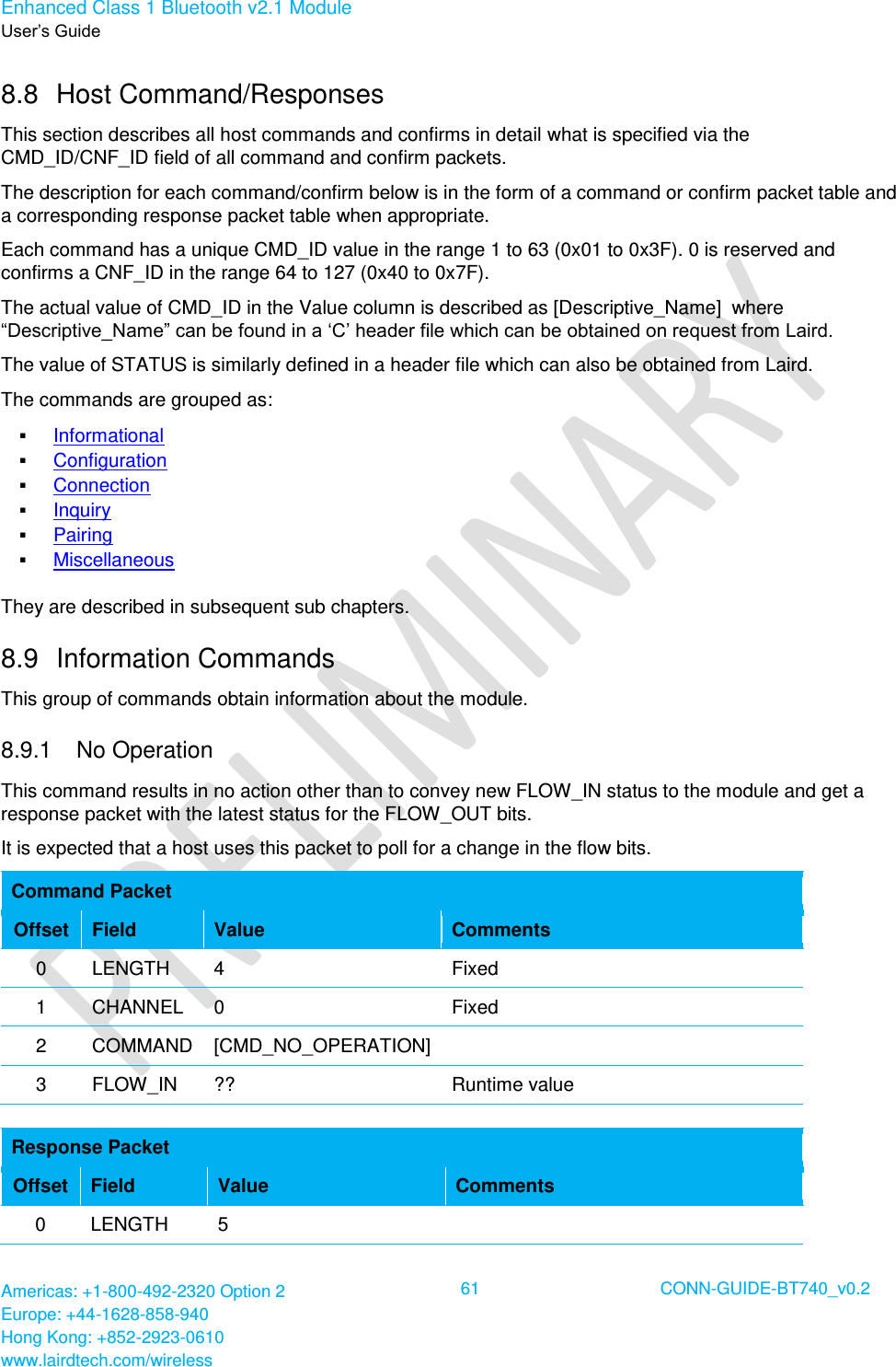 Enhanced Class 1 Bluetooth v2.1 Module User’s Guide Americas: +1-800-492-2320 Option 2 Europe: +44-1628-858-940 Hong Kong: +852-2923-0610 www.lairdtech.com/wireless  61 CONN-GUIDE-BT740_v0.2  8.8  Host Command/Responses This section describes all host commands and confirms in detail what is specified via the CMD_ID/CNF_ID field of all command and confirm packets. The description for each command/confirm below is in the form of a command or confirm packet table and a corresponding response packet table when appropriate. Each command has a unique CMD_ID value in the range 1 to 63 (0x01 to 0x3F). 0 is reserved and confirms a CNF_ID in the range 64 to 127 (0x40 to 0x7F). The actual value of CMD_ID in the Value column is described as [Descriptive_Name]  where “Descriptive_Name” can be found in a ‘C’ header file which can be obtained on request from Laird.  The value of STATUS is similarly defined in a header file which can also be obtained from Laird. The commands are grouped as:  Informational  Configuration  Connection  Inquiry  Pairing  Miscellaneous They are described in subsequent sub chapters. 8.9  Information Commands This group of commands obtain information about the module. 8.9.1   No Operation  This command results in no action other than to convey new FLOW_IN status to the module and get a response packet with the latest status for the FLOW_OUT bits.  It is expected that a host uses this packet to poll for a change in the flow bits. Command Packet Offset Field Value Comments 0 LENGTH 4 Fixed 1 CHANNEL 0 Fixed 2 COMMAND [CMD_NO_OPERATION]  3 FLOW_IN ?? Runtime value  Response Packet Offset Field Value Comments 0 LENGTH 5  