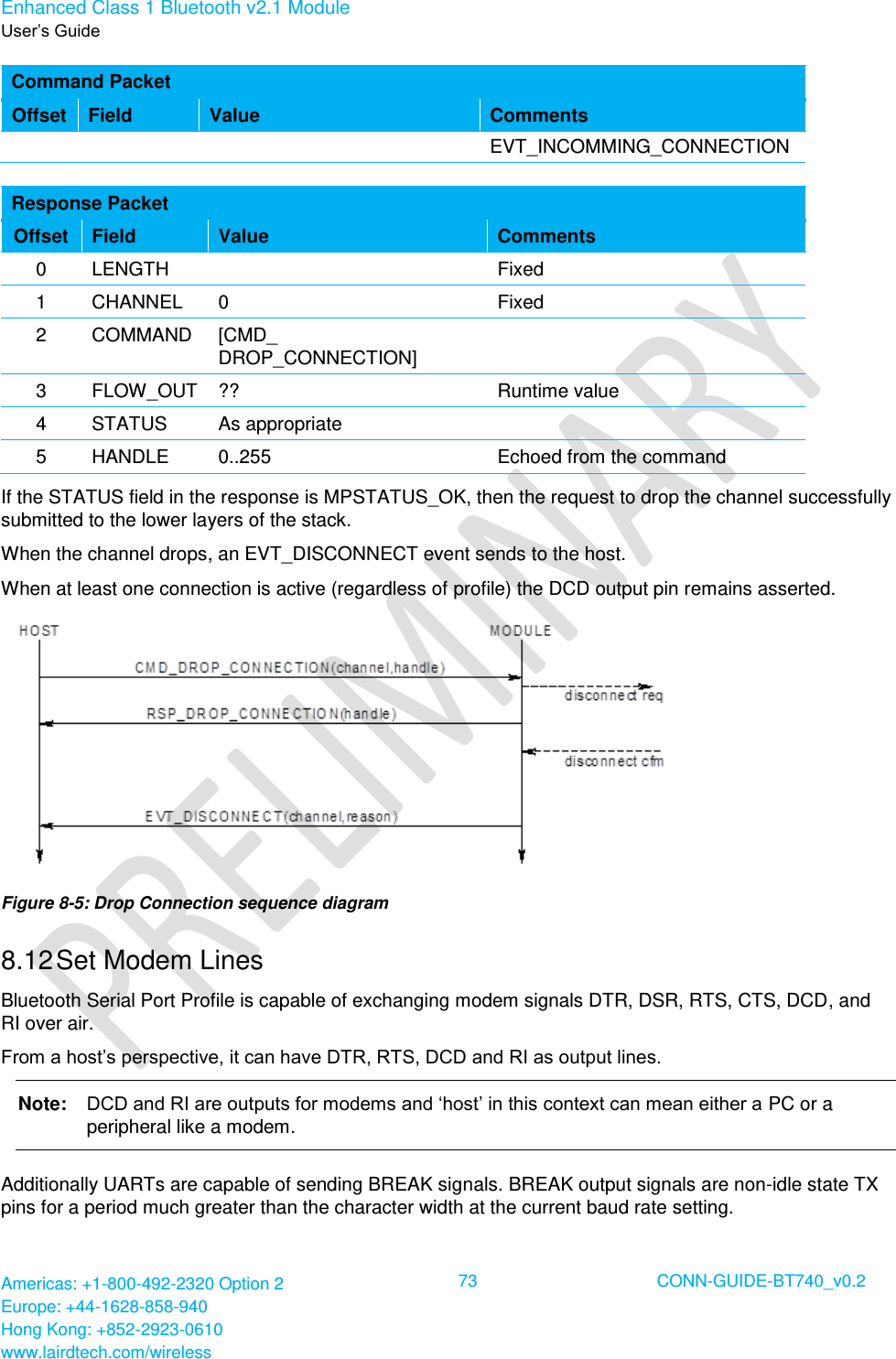 Enhanced Class 1 Bluetooth v2.1 Module User’s Guide Americas: +1-800-492-2320 Option 2 Europe: +44-1628-858-940 Hong Kong: +852-2923-0610 www.lairdtech.com/wireless  73 CONN-GUIDE-BT740_v0.2  Command Packet Offset Field Value Comments EVT_INCOMMING_CONNECTION  Response Packet Offset Field Value Comments 0 LENGTH  Fixed 1 CHANNEL 0 Fixed 2 COMMAND [CMD_ DROP_CONNECTION]  3 FLOW_OUT ?? Runtime value 4 STATUS As appropriate  5 HANDLE 0..255 Echoed from the command If the STATUS field in the response is MPSTATUS_OK, then the request to drop the channel successfully submitted to the lower layers of the stack.  When the channel drops, an EVT_DISCONNECT event sends to the host. When at least one connection is active (regardless of profile) the DCD output pin remains asserted.  Figure 8-5: Drop Connection sequence diagram 8.12 Set Modem Lines Bluetooth Serial Port Profile is capable of exchanging modem signals DTR, DSR, RTS, CTS, DCD, and RI over air. From a host’s perspective, it can have DTR, RTS, DCD and RI as output lines.  Note:   DCD and RI are outputs for modems and ‘host’ in this context can mean either a PC or a peripheral like a modem. Additionally UARTs are capable of sending BREAK signals. BREAK output signals are non-idle state TX pins for a period much greater than the character width at the current baud rate setting. 