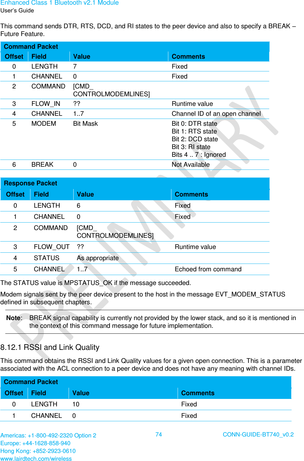 Enhanced Class 1 Bluetooth v2.1 Module User’s Guide Americas: +1-800-492-2320 Option 2 Europe: +44-1628-858-940 Hong Kong: +852-2923-0610 www.lairdtech.com/wireless  74 CONN-GUIDE-BT740_v0.2  This command sends DTR, RTS, DCD, and RI states to the peer device and also to specify a BREAK – Future Feature.  Command Packet Offset Field Value Comments 0 LENGTH 7 Fixed 1 CHANNEL 0 Fixed 2 COMMAND [CMD_ CONTROLMODEMLINES]  3 FLOW_IN ?? Runtime value 4 CHANNEL 1..7 Channel ID of an open channel 5 MODEM Bit Mask Bit 0: DTR state Bit 1: RTS state Bit 2: DCD state Bit 3: RI state Bits 4 .. 7 : Ignored 6 BREAK 0 Not Available  Response Packet Offset Field Value Comments 0 LENGTH 6 Fixed 1 CHANNEL 0 Fixed 2 COMMAND [CMD_ CONTROLMODEMLINES]  3 FLOW_OUT ?? Runtime value 4 STATUS As appropriate  5 CHANNEL 1..7 Echoed from command The STATUS value is MPSTATUS_OK if the message succeeded. Modem signals sent by the peer device present to the host in the message EVT_MODEM_STATUS defined in subsequent chapters. Note:  BREAK signal capability is currently not provided by the lower stack, and so it is mentioned in the context of this command message for future implementation. 8.12.1 RSSI and Link Quality  This command obtains the RSSI and Link Quality values for a given open connection. This is a parameter associated with the ACL connection to a peer device and does not have any meaning with channel IDs. Command Packet Offset Field Value Comments 0 LENGTH 10 Fixed 1 CHANNEL 0 Fixed 