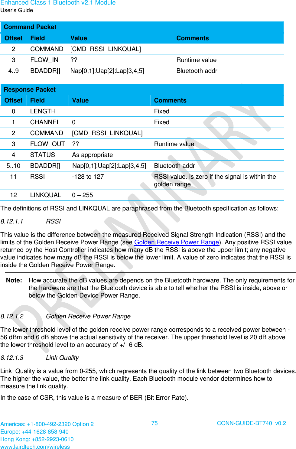 Enhanced Class 1 Bluetooth v2.1 Module User’s Guide Americas: +1-800-492-2320 Option 2 Europe: +44-1628-858-940 Hong Kong: +852-2923-0610 www.lairdtech.com/wireless  75 CONN-GUIDE-BT740_v0.2  Command Packet Offset Field Value Comments 2 COMMAND [CMD_RSSI_LINKQUAL]  3 FLOW_IN ?? Runtime value 4..9 BDADDR[] Nap[0,1]:Uap[2]:Lap[3,4,5] Bluetooth addr  Response Packet Offset Field Value Comments 0 LENGTH  Fixed 1 CHANNEL 0 Fixed 2 COMMAND [CMD_RSSI_LINKQUAL]  3 FLOW_OUT ?? Runtime value 4 STATUS As appropriate  5..10 BDADDR[] Nap[0,1]:Uap[2]:Lap[3,4,5] Bluetooth addr 11 RSSI -128 to 127 RSSI value. Is zero if the signal is within the golden range 12 LINKQUAL 0 – 255  The definitions of RSSI and LINKQUAL are paraphrased from the Bluetooth specification as follows: 8.12.1.1  RSSI This value is the difference between the measured Received Signal Strength Indication (RSSI) and the limits of the Golden Receive Power Range (see Golden Receive Power Range). Any positive RSSI value returned by the Host Controller indicates how many dB the RSSI is above the upper limit; any negative value indicates how many dB the RSSI is below the lower limit. A value of zero indicates that the RSSI is inside the Golden Receive Power Range. Note:   How accurate the dB values are depends on the Bluetooth hardware. The only requirements for the hardware are that the Bluetooth device is able to tell whether the RSSI is inside, above or below the Golden Device Power Range. 8.12.1.2  Golden Receive Power Range The lower threshold level of the golden receive power range corresponds to a received power between -56 dBm and 6 dB above the actual sensitivity of the receiver. The upper threshold level is 20 dB above the lower threshold level to an accuracy of +/- 6 dB. 8.12.1.3  Link Quality Link_Quality is a value from 0-255, which represents the quality of the link between two Bluetooth devices. The higher the value, the better the link quality. Each Bluetooth module vendor determines how to measure the link quality. In the case of CSR, this value is a measure of BER (Bit Error Rate). 