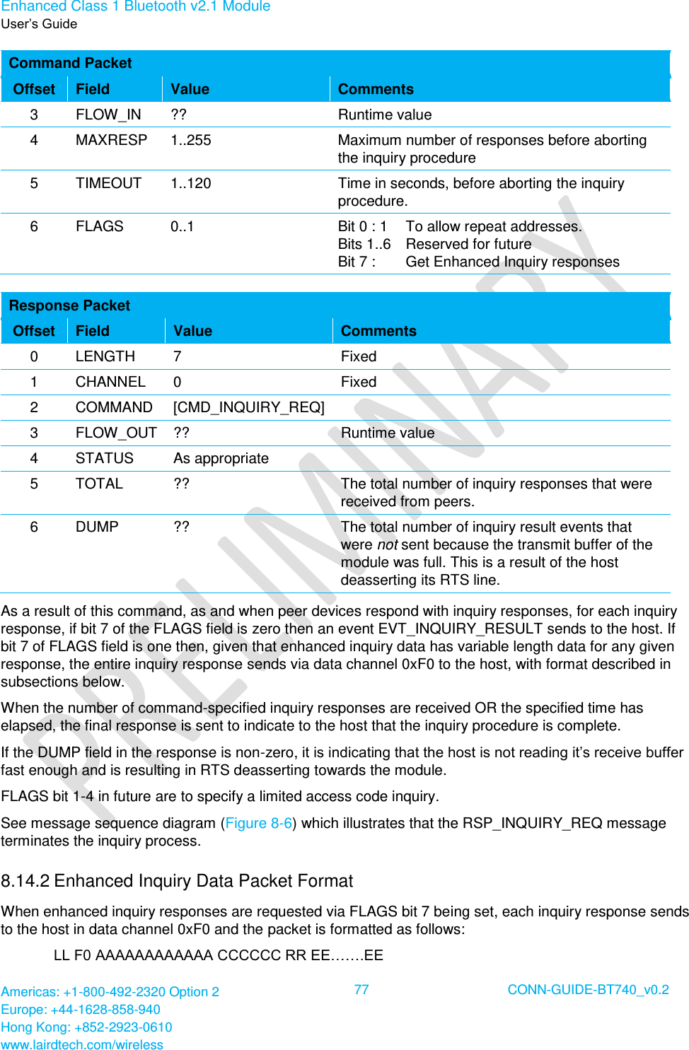 Enhanced Class 1 Bluetooth v2.1 Module User’s Guide Americas: +1-800-492-2320 Option 2 Europe: +44-1628-858-940 Hong Kong: +852-2923-0610 www.lairdtech.com/wireless  77 CONN-GUIDE-BT740_v0.2  Command Packet Offset Field Value Comments 3 FLOW_IN ?? Runtime value 4 MAXRESP 1..255 Maximum number of responses before aborting the inquiry procedure 5 TIMEOUT 1..120 Time in seconds, before aborting the inquiry procedure. 6 FLAGS 0..1 Bit 0 : 1     To allow repeat addresses. Bits 1..6   Reserved for future Bit 7 :   Get Enhanced Inquiry responses  Response Packet Offset Field Value Comments 0 LENGTH 7 Fixed 1 CHANNEL 0 Fixed 2 COMMAND [CMD_INQUIRY_REQ]  3 FLOW_OUT ?? Runtime value 4 STATUS As appropriate  5 TOTAL ?? The total number of inquiry responses that were received from peers. 6 DUMP ?? The total number of inquiry result events that were not sent because the transmit buffer of the module was full. This is a result of the host deasserting its RTS line. As a result of this command, as and when peer devices respond with inquiry responses, for each inquiry response, if bit 7 of the FLAGS field is zero then an event EVT_INQUIRY_RESULT sends to the host. If bit 7 of FLAGS field is one then, given that enhanced inquiry data has variable length data for any given response, the entire inquiry response sends via data channel 0xF0 to the host, with format described in subsections below. When the number of command-specified inquiry responses are received OR the specified time has elapsed, the final response is sent to indicate to the host that the inquiry procedure is complete. If the DUMP field in the response is non-zero, it is indicating that the host is not reading it’s receive buffer fast enough and is resulting in RTS deasserting towards the module. FLAGS bit 1-4 in future are to specify a limited access code inquiry. See message sequence diagram (Figure 8-6) which illustrates that the RSP_INQUIRY_REQ message terminates the inquiry process. 8.14.2 Enhanced Inquiry Data Packet Format When enhanced inquiry responses are requested via FLAGS bit 7 being set, each inquiry response sends to the host in data channel 0xF0 and the packet is formatted as follows: LL F0 AAAAAAAAAAAA CCCCCC RR EE…….EE 