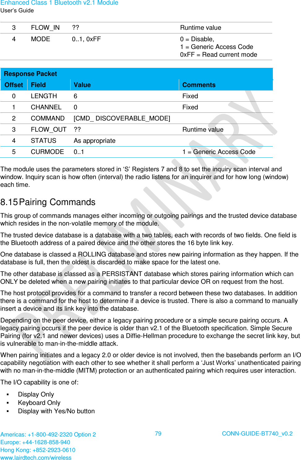 Enhanced Class 1 Bluetooth v2.1 Module User’s Guide Americas: +1-800-492-2320 Option 2 Europe: +44-1628-858-940 Hong Kong: +852-2923-0610 www.lairdtech.com/wireless  79 CONN-GUIDE-BT740_v0.2  3 FLOW_IN ?? Runtime value 4 MODE 0..1, 0xFF 0 = Disable, 1 = Generic Access Code 0xFF = Read current mode  Response Packet Offset Field Value Comments 0 LENGTH 6 Fixed 1 CHANNEL 0 Fixed 2 COMMAND [CMD_ DISCOVERABLE_MODE]  3 FLOW_OUT ?? Runtime value 4 STATUS As appropriate  5 CURMODE 0..1 1 = Generic Access Code The module uses the parameters stored in ‘S’ Registers 7 and 8 to set the inquiry scan interval and window. Inquiry scan is how often (interval) the radio listens for an inquirer and for how long (window) each time. 8.15 Pairing Commands This group of commands manages either incoming or outgoing pairings and the trusted device database which resides in the non-volatile memory of the module. The trusted device database is a database with a two tables, each with records of two fields. One field is the Bluetooth address of a paired device and the other stores the 16 byte link key.  One database is classed a ROLLING database and stores new pairing information as they happen. If the database is full, then the oldest is discarded to make space for the latest one. The other database is classed as a PERSISTANT database which stores pairing information which can ONLY be deleted when a new pairing initiates to that particular device OR on request from the host. The host protocol provides for a command to transfer a record between these two databases. In addition there is a command for the host to determine if a device is trusted. There is also a command to manually insert a device and its link key into the database. Depending on the peer device, either a legacy pairing procedure or a simple secure pairing occurs. A legacy pairing occurs if the peer device is older than v2.1 of the Bluetooth specification. Simple Secure Pairing (for v2.1 and newer devices) uses a Diffie-Hellman procedure to exchange the secret link key, but is vulnerable to man-in-the-middle attack. When pairing initiates and a legacy 2.0 or older device is not involved, then the basebands perform an I/O capability negotiation with each other to see whether it shall perform a ‘Just Works’ unathenticated pairing with no man-in-the-middle (MITM) protection or an authenticated pairing which requires user interaction. The I/O capability is one of:  Display Only  Keyboard Only  Display with Yes/No button 