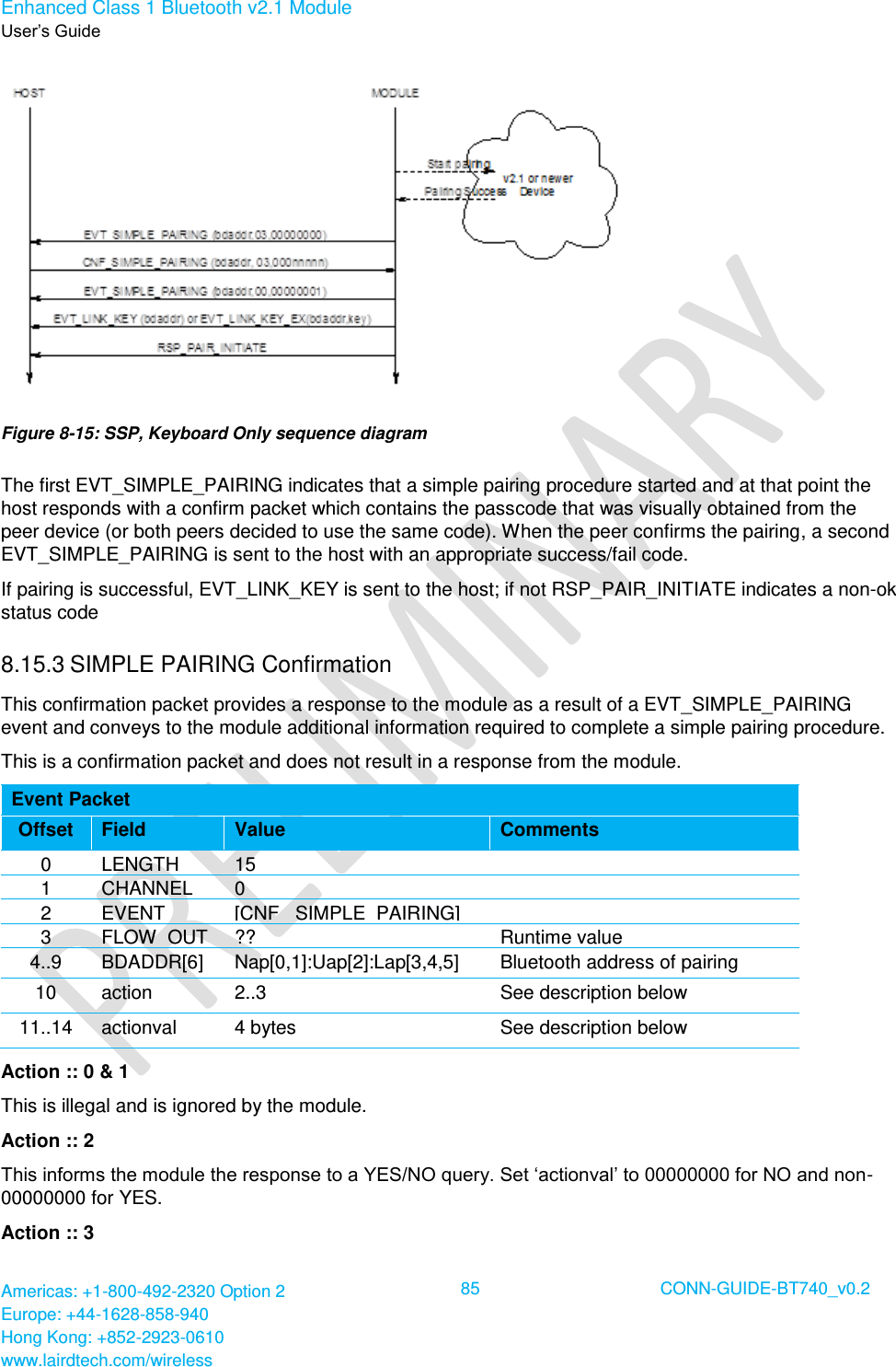 Enhanced Class 1 Bluetooth v2.1 Module User’s Guide Americas: +1-800-492-2320 Option 2 Europe: +44-1628-858-940 Hong Kong: +852-2923-0610 www.lairdtech.com/wireless  85 CONN-GUIDE-BT740_v0.2   Figure 8-15: SSP, Keyboard Only sequence diagram The first EVT_SIMPLE_PAIRING indicates that a simple pairing procedure started and at that point the host responds with a confirm packet which contains the passcode that was visually obtained from the peer device (or both peers decided to use the same code). When the peer confirms the pairing, a second EVT_SIMPLE_PAIRING is sent to the host with an appropriate success/fail code. If pairing is successful, EVT_LINK_KEY is sent to the host; if not RSP_PAIR_INITIATE indicates a non-ok status code  8.15.3 SIMPLE PAIRING Confirmation This confirmation packet provides a response to the module as a result of a EVT_SIMPLE_PAIRING event and conveys to the module additional information required to complete a simple pairing procedure. This is a confirmation packet and does not result in a response from the module. Event Packet Offset Field Value Comments 0 LENGTH 15  1 CHANNEL 0  2 EVENT [CNF_ SIMPLE_PAIRING]  3 FLOW_OUT ?? Runtime value 4..9 BDADDR[6] Nap[0,1]:Uap[2]:Lap[3,4,5] Bluetooth address of pairing device 10 action 2..3 See description below 11..14 actionval 4 bytes See description below Action :: 0 &amp; 1 This is illegal and is ignored by the module. Action :: 2 This informs the module the response to a YES/NO query. Set ‘actionval’ to 00000000 for NO and non-00000000 for YES. Action :: 3 