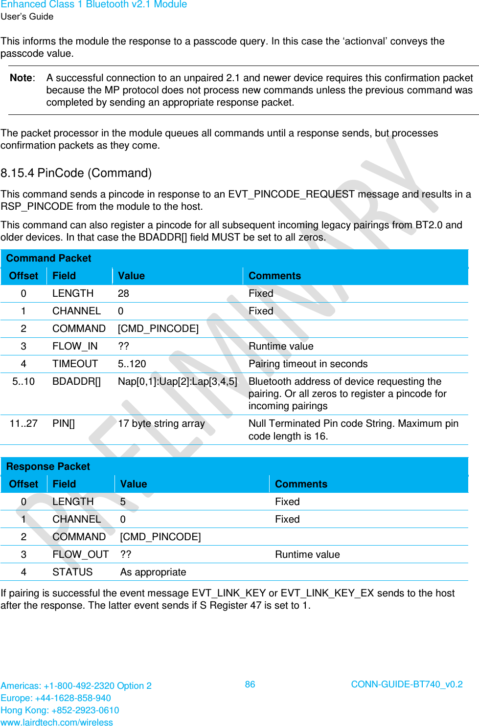 Enhanced Class 1 Bluetooth v2.1 Module User’s Guide Americas: +1-800-492-2320 Option 2 Europe: +44-1628-858-940 Hong Kong: +852-2923-0610 www.lairdtech.com/wireless  86 CONN-GUIDE-BT740_v0.2  This informs the module the response to a passcode query. In this case the ‘actionval’ conveys the passcode value. Note:  A successful connection to an unpaired 2.1 and newer device requires this confirmation packet because the MP protocol does not process new commands unless the previous command was completed by sending an appropriate response packet. The packet processor in the module queues all commands until a response sends, but processes confirmation packets as they come. 8.15.4 PinCode (Command) This command sends a pincode in response to an EVT_PINCODE_REQUEST message and results in a RSP_PINCODE from the module to the host. This command can also register a pincode for all subsequent incoming legacy pairings from BT2.0 and older devices. In that case the BDADDR[] field MUST be set to all zeros. Command Packet Offset Field Value Comments 0 LENGTH 28 Fixed 1 CHANNEL 0 Fixed 2 COMMAND [CMD_PINCODE]  3 FLOW_IN ?? Runtime value 4 TIMEOUT 5..120 Pairing timeout in seconds 5..10 BDADDR[] Nap[0,1]:Uap[2]:Lap[3,4,5] Bluetooth address of device requesting the pairing. Or all zeros to register a pincode for incoming pairings 11..27 PIN[] 17 byte string array Null Terminated Pin code String. Maximum pin code length is 16.  Response Packet Offset Field Value Comments 0 LENGTH 5 Fixed 1 CHANNEL 0 Fixed 2 COMMAND [CMD_PINCODE]  3 FLOW_OUT ?? Runtime value 4 STATUS As appropriate  If pairing is successful the event message EVT_LINK_KEY or EVT_LINK_KEY_EX sends to the host after the response. The latter event sends if S Register 47 is set to 1. 