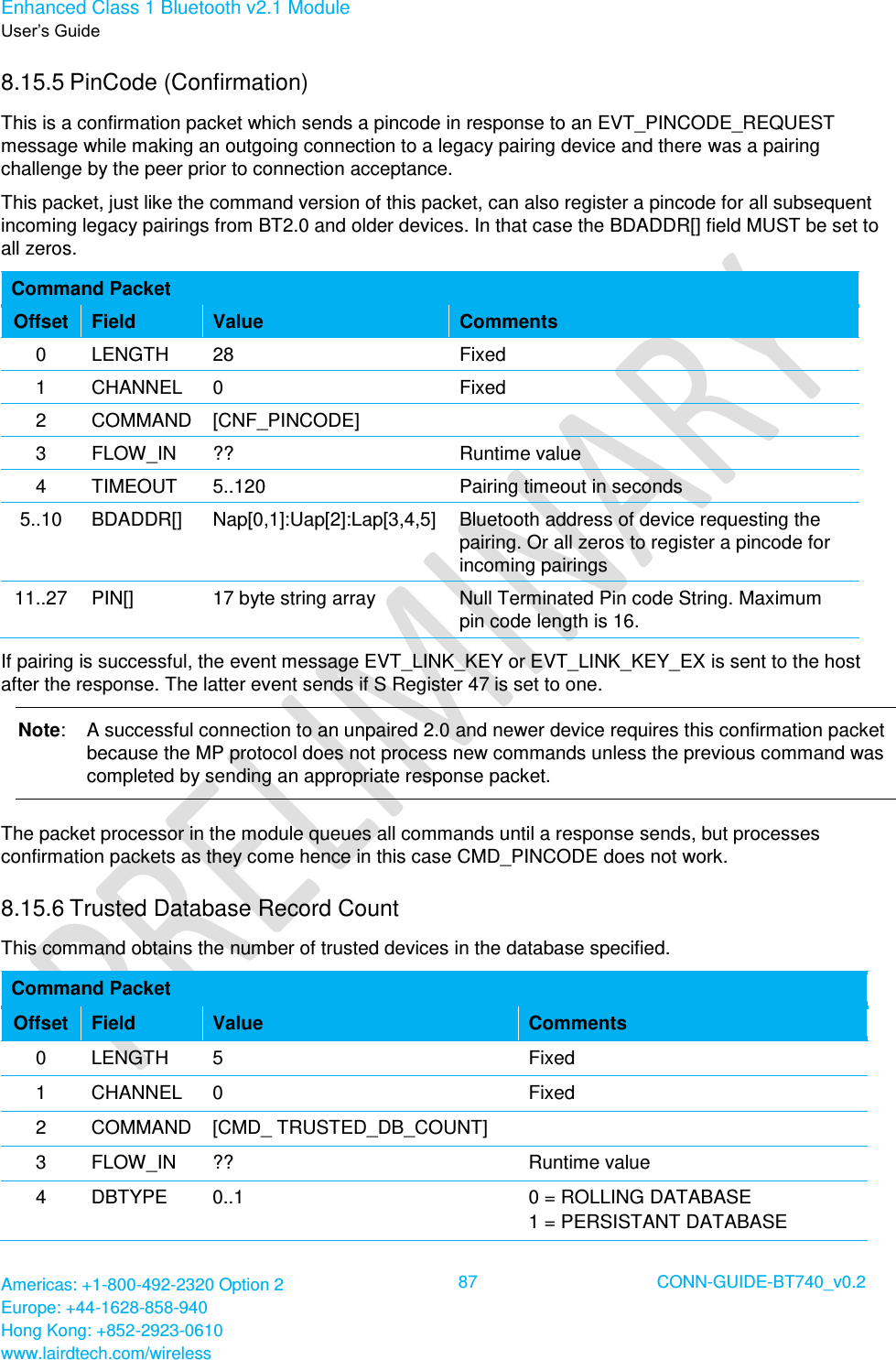 Enhanced Class 1 Bluetooth v2.1 Module User’s Guide Americas: +1-800-492-2320 Option 2 Europe: +44-1628-858-940 Hong Kong: +852-2923-0610 www.lairdtech.com/wireless  87 CONN-GUIDE-BT740_v0.2  8.15.5 PinCode (Confirmation) This is a confirmation packet which sends a pincode in response to an EVT_PINCODE_REQUEST message while making an outgoing connection to a legacy pairing device and there was a pairing challenge by the peer prior to connection acceptance. This packet, just like the command version of this packet, can also register a pincode for all subsequent incoming legacy pairings from BT2.0 and older devices. In that case the BDADDR[] field MUST be set to all zeros. Command Packet Offset Field Value Comments 0 LENGTH 28 Fixed 1 CHANNEL 0 Fixed 2 COMMAND [CNF_PINCODE]  3 FLOW_IN ?? Runtime value 4 TIMEOUT 5..120 Pairing timeout in seconds 5..10 BDADDR[] Nap[0,1]:Uap[2]:Lap[3,4,5] Bluetooth address of device requesting the pairing. Or all zeros to register a pincode for incoming pairings 11..27 PIN[] 17 byte string array Null Terminated Pin code String. Maximum pin code length is 16. If pairing is successful, the event message EVT_LINK_KEY or EVT_LINK_KEY_EX is sent to the host after the response. The latter event sends if S Register 47 is set to one. Note:  A successful connection to an unpaired 2.0 and newer device requires this confirmation packet because the MP protocol does not process new commands unless the previous command was completed by sending an appropriate response packet. The packet processor in the module queues all commands until a response sends, but processes confirmation packets as they come hence in this case CMD_PINCODE does not work. 8.15.6 Trusted Database Record Count  This command obtains the number of trusted devices in the database specified. Command Packet Offset Field Value Comments 0 LENGTH 5 Fixed 1 CHANNEL 0 Fixed 2 COMMAND [CMD_ TRUSTED_DB_COUNT]  3 FLOW_IN ?? Runtime value 4 DBTYPE 0..1 0 = ROLLING DATABASE 1 = PERSISTANT DATABASE 