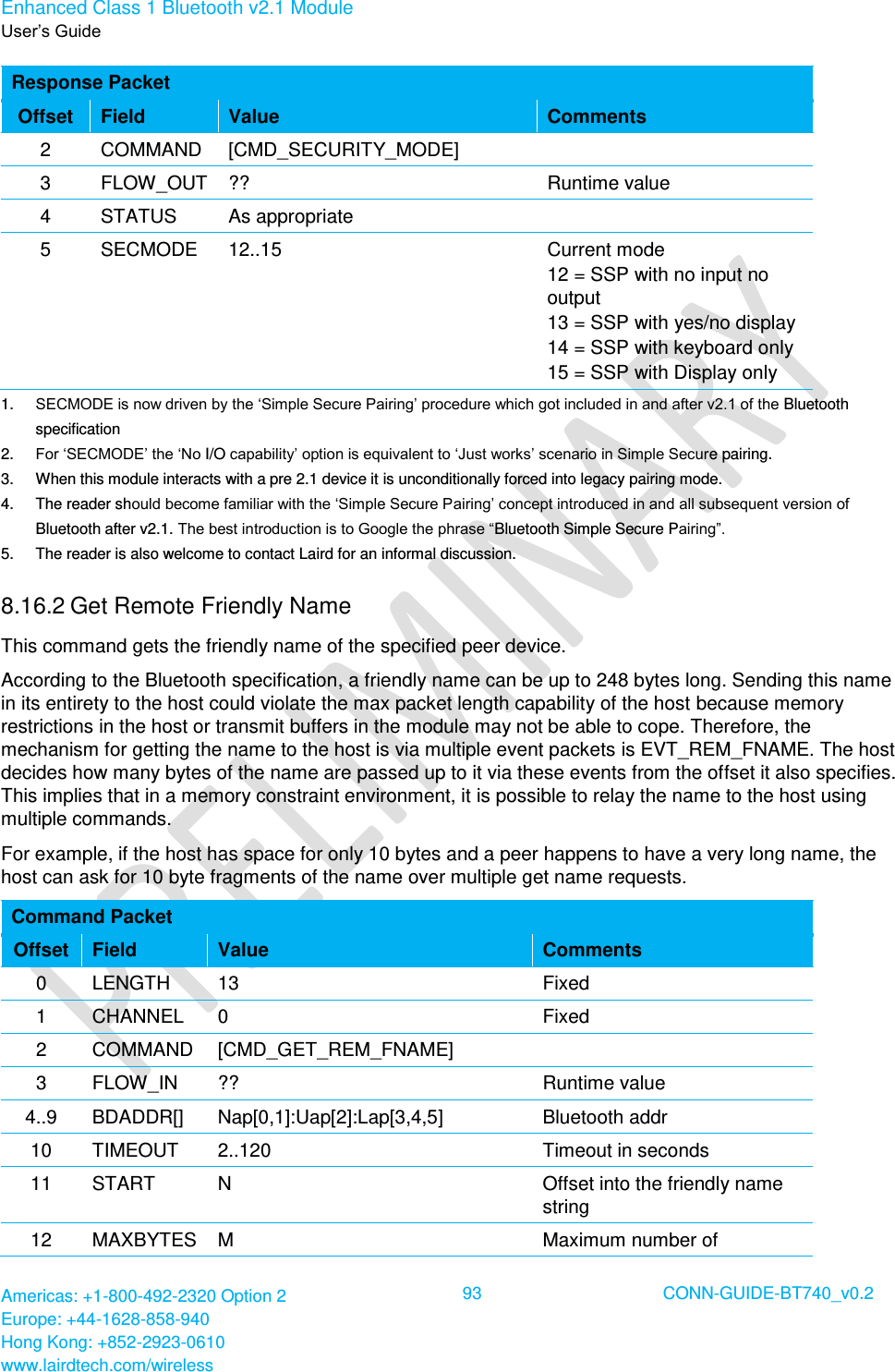 Enhanced Class 1 Bluetooth v2.1 Module User’s Guide Americas: +1-800-492-2320 Option 2 Europe: +44-1628-858-940 Hong Kong: +852-2923-0610 www.lairdtech.com/wireless  93 CONN-GUIDE-BT740_v0.2  Response Packet Offset Field Value Comments 2 COMMAND [CMD_SECURITY_MODE]  3 FLOW_OUT ?? Runtime value 4 STATUS As appropriate  5 SECMODE 12..15 Current mode 12 = SSP with no input no output 13 = SSP with yes/no display 14 = SSP with keyboard only 15 = SSP with Display only 1. SECMODE is now driven by the ‘Simple Secure Pairing’ procedure which got included in and after v2.1 of the Bluetooth specification 2. For ‘SECMODE’ the ‘No I/O capability’ option is equivalent to ‘Just works’ scenario in Simple Secure pairing. 3.  When this module interacts with a pre 2.1 device it is unconditionally forced into legacy pairing mode. 4.  The reader should become familiar with the ‘Simple Secure Pairing’ concept introduced in and all subsequent version of Bluetooth after v2.1. The best introduction is to Google the phrase “Bluetooth Simple Secure Pairing”.  5.  The reader is also welcome to contact Laird for an informal discussion. 8.16.2 Get Remote Friendly Name  This command gets the friendly name of the specified peer device. According to the Bluetooth specification, a friendly name can be up to 248 bytes long. Sending this name in its entirety to the host could violate the max packet length capability of the host because memory restrictions in the host or transmit buffers in the module may not be able to cope. Therefore, the mechanism for getting the name to the host is via multiple event packets is EVT_REM_FNAME. The host decides how many bytes of the name are passed up to it via these events from the offset it also specifies. This implies that in a memory constraint environment, it is possible to relay the name to the host using multiple commands. For example, if the host has space for only 10 bytes and a peer happens to have a very long name, the host can ask for 10 byte fragments of the name over multiple get name requests. Command Packet Offset Field Value Comments 0 LENGTH 13 Fixed 1 CHANNEL 0 Fixed 2 COMMAND [CMD_GET_REM_FNAME]  3 FLOW_IN ?? Runtime value 4..9 BDADDR[] Nap[0,1]:Uap[2]:Lap[3,4,5] Bluetooth addr  10 TIMEOUT 2..120 Timeout in seconds 11 START N Offset into the friendly name string 12 MAXBYTES M Maximum number of 