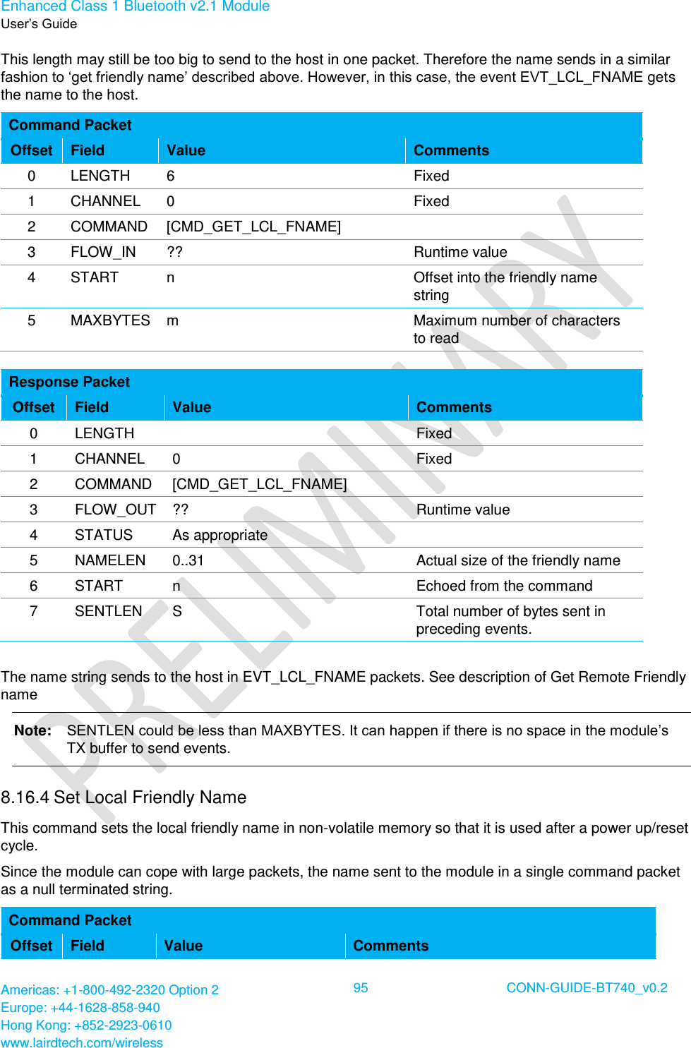 Enhanced Class 1 Bluetooth v2.1 Module User’s Guide Americas: +1-800-492-2320 Option 2 Europe: +44-1628-858-940 Hong Kong: +852-2923-0610 www.lairdtech.com/wireless  95 CONN-GUIDE-BT740_v0.2  This length may still be too big to send to the host in one packet. Therefore the name sends in a similar fashion to ‘get friendly name’ described above. However, in this case, the event EVT_LCL_FNAME gets the name to the host. Command Packet   Offset Field Value Comments 0 LENGTH 6 Fixed 1 CHANNEL 0 Fixed 2 COMMAND [CMD_GET_LCL_FNAME]  3 FLOW_IN ?? Runtime value 4 START n Offset into the friendly name string 5 MAXBYTES m Maximum number of characters to read  Response Packet Offset Field Value Comments 0 LENGTH  Fixed 1 CHANNEL 0 Fixed 2 COMMAND [CMD_GET_LCL_FNAME]  3 FLOW_OUT ?? Runtime value 4 STATUS As appropriate  5 NAMELEN 0..31 Actual size of the friendly name 6 START n Echoed from the command 7 SENTLEN S Total number of bytes sent in preceding events.  The name string sends to the host in EVT_LCL_FNAME packets. See description of Get Remote Friendly name Note:   SENTLEN could be less than MAXBYTES. It can happen if there is no space in the module’s TX buffer to send events. 8.16.4 Set Local Friendly Name  This command sets the local friendly name in non-volatile memory so that it is used after a power up/reset cycle. Since the module can cope with large packets, the name sent to the module in a single command packet as a null terminated string. Command Packet Offset Field Value Comments 