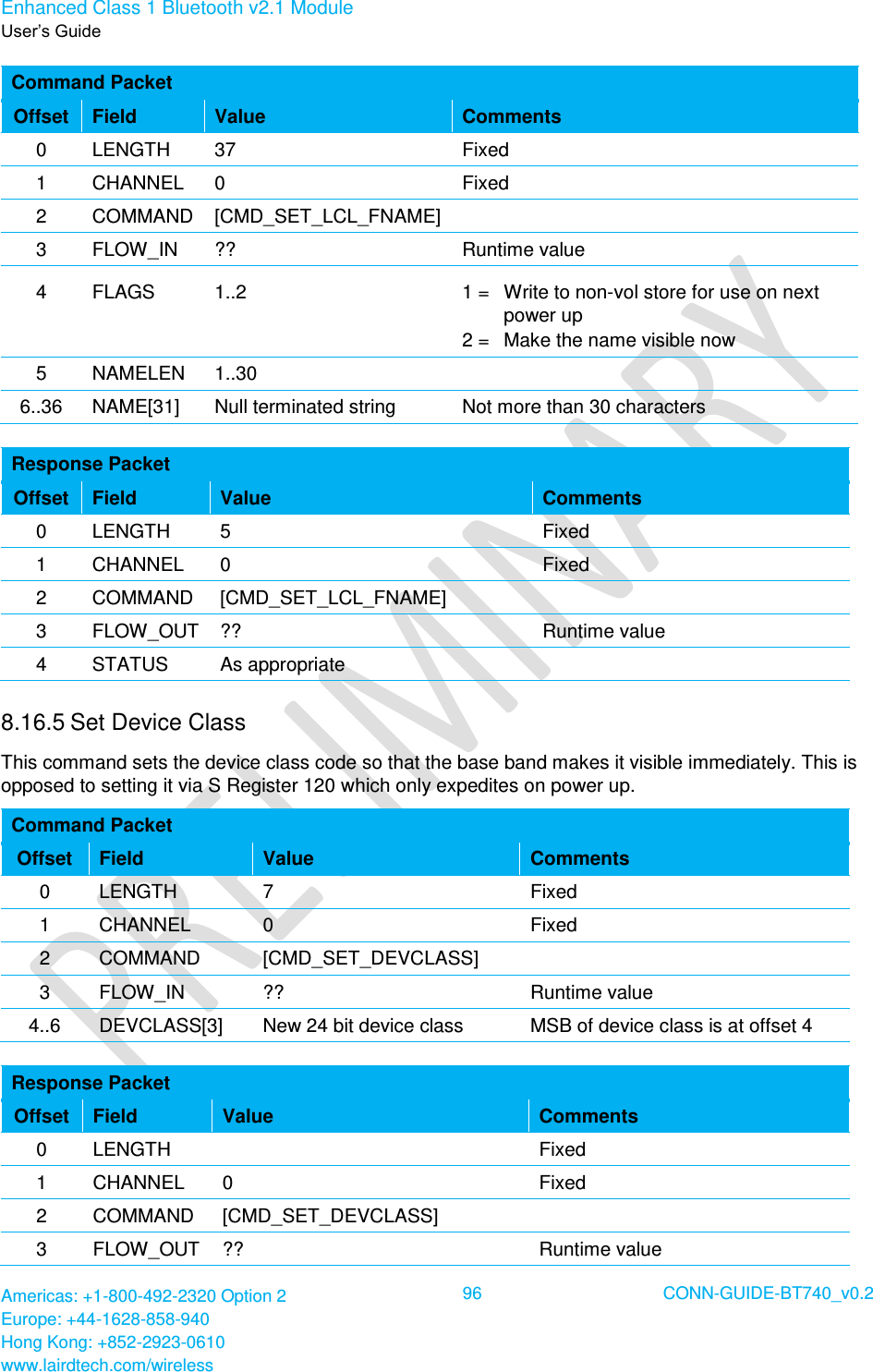 Enhanced Class 1 Bluetooth v2.1 Module User’s Guide Americas: +1-800-492-2320 Option 2 Europe: +44-1628-858-940 Hong Kong: +852-2923-0610 www.lairdtech.com/wireless  96 CONN-GUIDE-BT740_v0.2  Command Packet Offset Field Value Comments 0 LENGTH 37 Fixed 1 CHANNEL 0 Fixed 2 COMMAND [CMD_SET_LCL_FNAME]  3 FLOW_IN ?? Runtime value 4 FLAGS 1..2 1 =   Write to non-vol store for use on next power up 2 =   Make the name visible now 5 NAMELEN 1..30  6..36 NAME[31] Null terminated string Not more than 30 characters  Response Packet Offset Field Value Comments 0 LENGTH 5 Fixed 1 CHANNEL 0 Fixed 2 COMMAND [CMD_SET_LCL_FNAME]  3 FLOW_OUT ?? Runtime value 4 STATUS As appropriate  8.16.5 Set Device Class  This command sets the device class code so that the base band makes it visible immediately. This is opposed to setting it via S Register 120 which only expedites on power up. Command Packet Offset Field Value Comments 0 LENGTH 7 Fixed 1 CHANNEL 0 Fixed 2 COMMAND [CMD_SET_DEVCLASS]  3 FLOW_IN ?? Runtime value 4..6 DEVCLASS[3] New 24 bit device class MSB of device class is at offset 4  Response Packet Offset Field Value Comments 0 LENGTH  Fixed 1 CHANNEL 0 Fixed 2 COMMAND [CMD_SET_DEVCLASS]  3 FLOW_OUT ?? Runtime value 