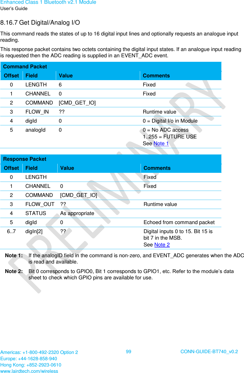 Enhanced Class 1 Bluetooth v2.1 Module User’s Guide Americas: +1-800-492-2320 Option 2 Europe: +44-1628-858-940 Hong Kong: +852-2923-0610 www.lairdtech.com/wireless  99 CONN-GUIDE-BT740_v0.2  8.16.7 Get Digital/Analog I/O This command reads the states of up to 16 digital input lines and optionally requests an analogue input reading. This response packet contains two octets containing the digital input states. If an analogue input reading is requested then the ADC reading is supplied in an EVENT_ADC event. Command Packet Offset Field Value Comments 0 LENGTH 6 Fixed 1 CHANNEL 0 Fixed 2 COMMAND [CMD_GET_IO]  3 FLOW_IN ?? Runtime value 4 digId 0 0 = Digital I/o in Module 5 analogId 0 0 = No ADC access 1..255 = FUTURE USE See Note 1  Response Packet Offset Field Value Comments 0 LENGTH  Fixed 1 CHANNEL 0 Fixed 2 COMMAND [CMD_GET_IO]  3 FLOW_OUT ?? Runtime value 4 STATUS As appropriate  5 digId 0 Echoed from command packet 6..7 digIn[2] ?? Digital inputs 0 to 15. Bit 15 is bit 7 in the MSB. See Note 2 Note 1:  If the analogID field in the command is non-zero, and EVENT_ADC generates when the ADC is read and available. Note 2:  Bit 0 corresponds to GPIO0, Bit 1 corresponds to GPIO1, etc. Refer to the module’s data sheet to check which GPIO pins are available for use. 