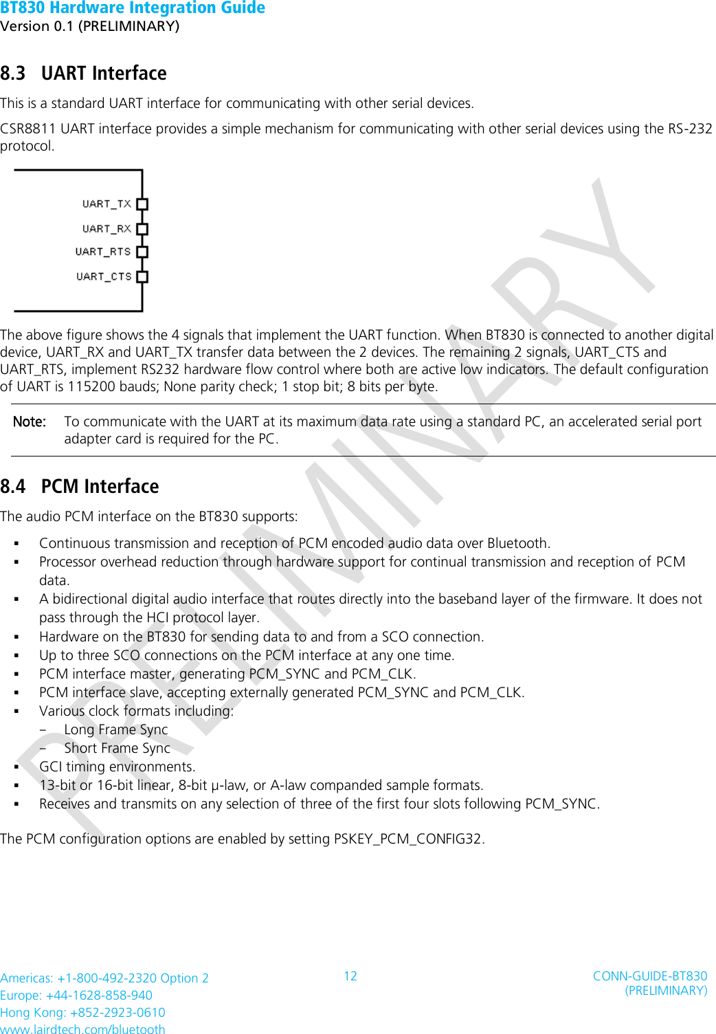 BT830 Hardware Integration Guide   Version 0.1 (PRELIMINARY)   Americas: +1-800-492-2320 Option 2 Europe: +44-1628-858-940 Hong Kong: +852-2923-0610 www.lairdtech.com/bluetooth 12 CONN-GUIDE-BT830 (PRELIMINARY)     8.3 UART Interface This is a standard UART interface for communicating with other serial devices. CSR8811 UART interface provides a simple mechanism for communicating with other serial devices using the RS-232 protocol.  The above figure shows the 4 signals that implement the UART function. When BT830 is connected to another digital device, UART_RX and UART_TX transfer data between the 2 devices. The remaining 2 signals, UART_CTS and UART_RTS, implement RS232 hardware flow control where both are active low indicators. The default configuration of UART is 115200 bauds; None parity check; 1 stop bit; 8 bits per byte. Note:    To communicate with the UART at its maximum data rate using a standard PC, an accelerated serial port adapter card is required for the PC. 8.4 PCM Interface The audio PCM interface on the BT830 supports:  Continuous transmission and reception of PCM encoded audio data over Bluetooth.  Processor overhead reduction through hardware support for continual transmission and reception of PCM data.  A bidirectional digital audio interface that routes directly into the baseband layer of the firmware. It does not pass through the HCI protocol layer.  Hardware on the BT830 for sending data to and from a SCO connection.  Up to three SCO connections on the PCM interface at any one time.  PCM interface master, generating PCM_SYNC and PCM_CLK.  PCM interface slave, accepting externally generated PCM_SYNC and PCM_CLK.  Various clock formats including: - Long Frame Sync - Short Frame Sync  GCI timing environments.  13-bit or 16-bit linear, 8-bit µ-law, or A-law companded sample formats.  Receives and transmits on any selection of three of the first four slots following PCM_SYNC. The PCM configuration options are enabled by setting PSKEY_PCM_CONFIG32.   