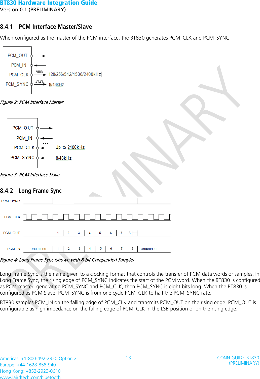 BT830 Hardware Integration Guide   Version 0.1 (PRELIMINARY)   Americas: +1-800-492-2320 Option 2 Europe: +44-1628-858-940 Hong Kong: +852-2923-0610 www.lairdtech.com/bluetooth 13 CONN-GUIDE-BT830 (PRELIMINARY)     8.4.1 PCM Interface Master/Slave When configured as the master of the PCM interface, the BT830 generates PCM_CLK and PCM_SYNC.  Figure 2: PCM Interface Master  Figure 3: PCM Interface Slave 8.4.2 Long Frame Sync  Figure 4: Long Frame Sync (shown with 8-bit Companded Sample) Long Frame Sync is the name given to a clocking format that controls the transfer of PCM data words or samples. In Long Frame Sync, the rising edge of PCM_SYNC indicates the start of the PCM word. When the BT830 is configured as PCM master, generating PCM_SYNC and PCM_CLK, then PCM_SYNC is eight bits long. When the BT830 is configured as PCM Slave, PCM_SYNC is from one cycle PCM_CLK to half the PCM_SYNC rate. BT830 samples PCM_IN on the falling edge of PCM_CLK and transmits PCM_OUT on the rising edge. PCM_OUT is configurable as high impedance on the falling edge of PCM_CLK in the LSB position or on the rising edge.   