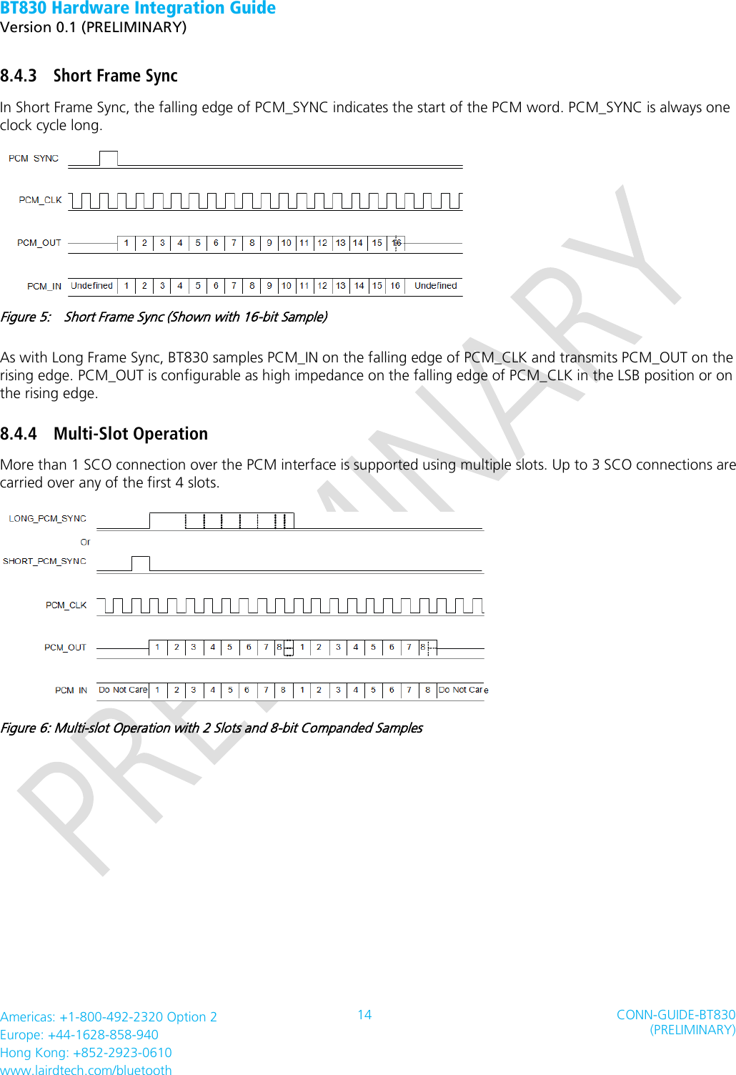 BT830 Hardware Integration Guide   Version 0.1 (PRELIMINARY)   Americas: +1-800-492-2320 Option 2 Europe: +44-1628-858-940 Hong Kong: +852-2923-0610 www.lairdtech.com/bluetooth 14 CONN-GUIDE-BT830 (PRELIMINARY)     8.4.3 Short Frame Sync In Short Frame Sync, the falling edge of PCM_SYNC indicates the start of the PCM word. PCM_SYNC is always one clock cycle long.  Figure 5:    Short Frame Sync (Shown with 16-bit Sample) As with Long Frame Sync, BT830 samples PCM_IN on the falling edge of PCM_CLK and transmits PCM_OUT on the rising edge. PCM_OUT is configurable as high impedance on the falling edge of PCM_CLK in the LSB position or on the rising edge. 8.4.4 Multi-Slot Operation More than 1 SCO connection over the PCM interface is supported using multiple slots. Up to 3 SCO connections are carried over any of the first 4 slots.  Figure 6: Multi-slot Operation with 2 Slots and 8-bit Companded Samples   