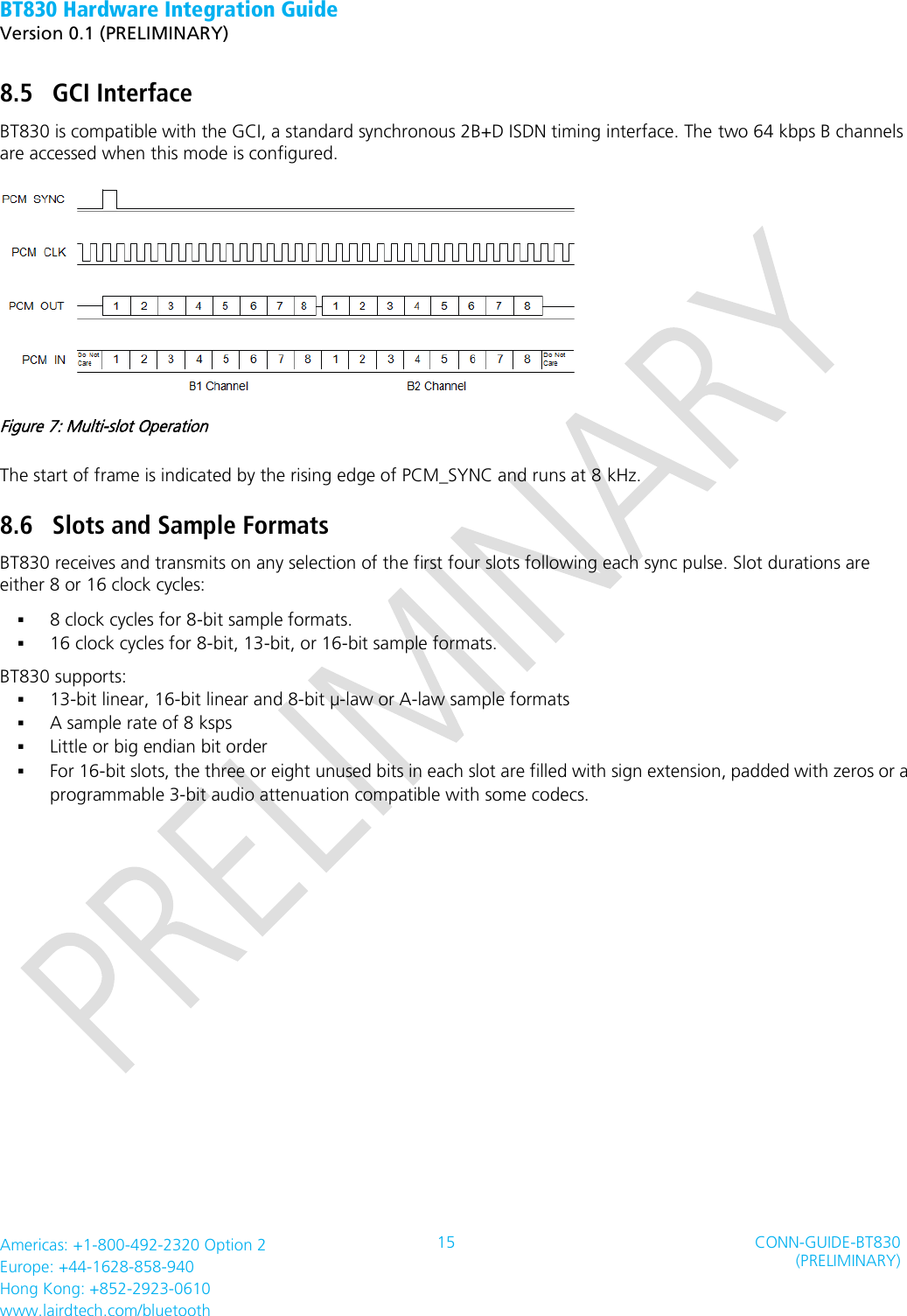 BT830 Hardware Integration Guide   Version 0.1 (PRELIMINARY)   Americas: +1-800-492-2320 Option 2 Europe: +44-1628-858-940 Hong Kong: +852-2923-0610 www.lairdtech.com/bluetooth 15 CONN-GUIDE-BT830 (PRELIMINARY)     8.5 GCI Interface BT830 is compatible with the GCI, a standard synchronous 2B+D ISDN timing interface. The two 64 kbps B channels are accessed when this mode is configured.  Figure 7: Multi-slot Operation The start of frame is indicated by the rising edge of PCM_SYNC and runs at 8 kHz. 8.6 Slots and Sample Formats BT830 receives and transmits on any selection of the first four slots following each sync pulse. Slot durations are either 8 or 16 clock cycles:  8 clock cycles for 8-bit sample formats.  16 clock cycles for 8-bit, 13-bit, or 16-bit sample formats. BT830 supports:  13-bit linear, 16-bit linear and 8-bit µ-law or A-law sample formats  A sample rate of 8 ksps  Little or big endian bit order  For 16-bit slots, the three or eight unused bits in each slot are filled with sign extension, padded with zeros or a programmable 3-bit audio attenuation compatible with some codecs. 