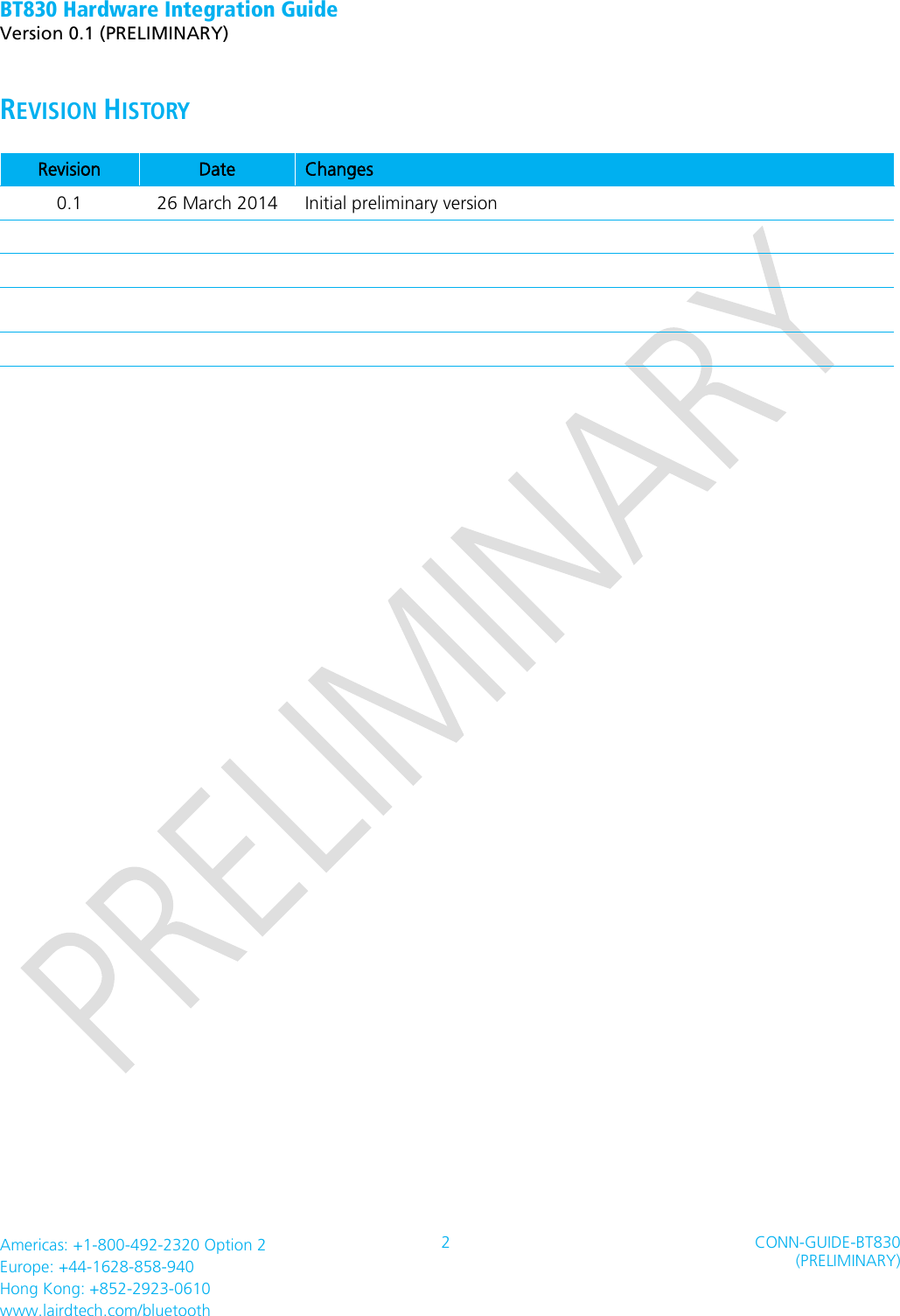 BT830 Hardware Integration Guide   Version 0.1 (PRELIMINARY)   Americas: +1-800-492-2320 Option 2 Europe: +44-1628-858-940 Hong Kong: +852-2923-0610 www.lairdtech.com/bluetooth 2 CONN-GUIDE-BT830 (PRELIMINARY)     REVISION HISTORY Revision Date Changes 0.1 26 March 2014 Initial preliminary version                   