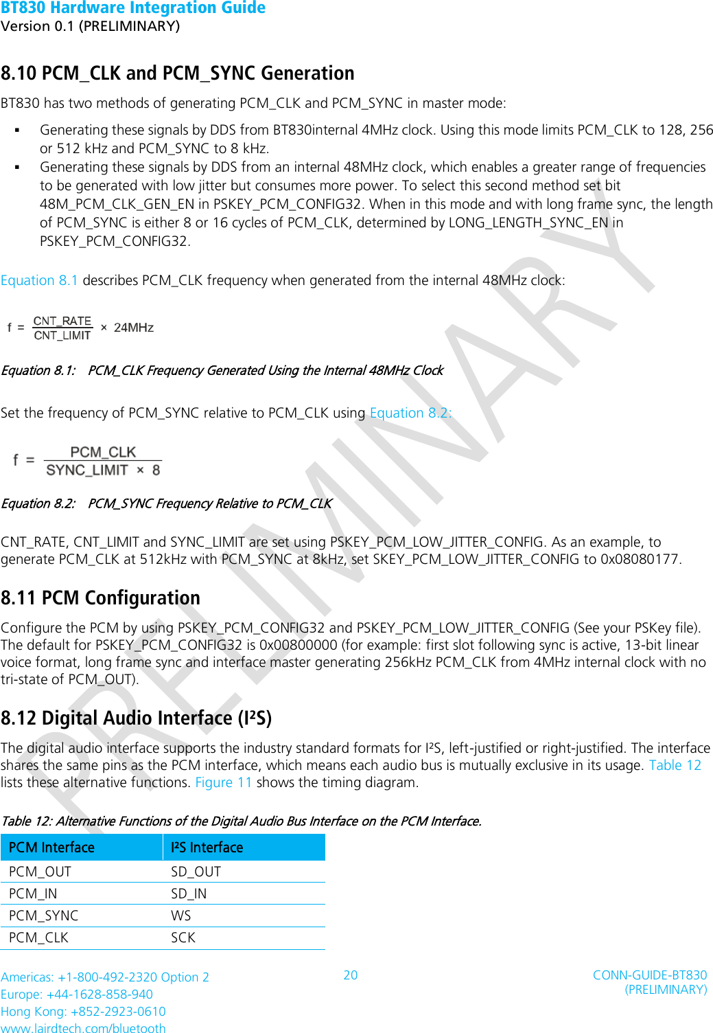 BT830 Hardware Integration Guide   Version 0.1 (PRELIMINARY)   Americas: +1-800-492-2320 Option 2 Europe: +44-1628-858-940 Hong Kong: +852-2923-0610 www.lairdtech.com/bluetooth 20 CONN-GUIDE-BT830 (PRELIMINARY)     8.10 PCM_CLK and PCM_SYNC Generation BT830 has two methods of generating PCM_CLK and PCM_SYNC in master mode:  Generating these signals by DDS from BT830internal 4MHz clock. Using this mode limits PCM_CLK to 128, 256 or 512 kHz and PCM_SYNC to 8 kHz.  Generating these signals by DDS from an internal 48MHz clock, which enables a greater range of frequencies to be generated with low jitter but consumes more power. To select this second method set bit 48M_PCM_CLK_GEN_EN in PSKEY_PCM_CONFIG32. When in this mode and with long frame sync, the length of PCM_SYNC is either 8 or 16 cycles of PCM_CLK, determined by LONG_LENGTH_SYNC_EN in PSKEY_PCM_CONFIG32. Equation 8.1 describes PCM_CLK frequency when generated from the internal 48MHz clock:  Equation 8.1:    PCM_CLK Frequency Generated Using the Internal 48MHz Clock Set the frequency of PCM_SYNC relative to PCM_CLK using Equation 8.2:  Equation 8.2:    PCM_SYNC Frequency Relative to PCM_CLK CNT_RATE, CNT_LIMIT and SYNC_LIMIT are set using PSKEY_PCM_LOW_JITTER_CONFIG. As an example, to generate PCM_CLK at 512kHz with PCM_SYNC at 8kHz, set SKEY_PCM_LOW_JITTER_CONFIG to 0x08080177. 8.11 PCM Configuration Configure the PCM by using PSKEY_PCM_CONFIG32 and PSKEY_PCM_LOW_JITTER_CONFIG (See your PSKey file). The default for PSKEY_PCM_CONFIG32 is 0x00800000 (for example: first slot following sync is active, 13-bit linear voice format, long frame sync and interface master generating 256kHz PCM_CLK from 4MHz internal clock with no tri-state of PCM_OUT). 8.12 Digital Audio Interface (I²S) The digital audio interface supports the industry standard formats for I²S, left-justified or right-justified. The interface shares the same pins as the PCM interface, which means each audio bus is mutually exclusive in its usage. Table 12 lists these alternative functions. Figure 11 shows the timing diagram. Table 12: Alternative Functions of the Digital Audio Bus Interface on the PCM Interface. PCM Interface I²S Interface PCM_OUT SD_OUT PCM_IN SD_IN PCM_SYNC WS PCM_CLK SCK 