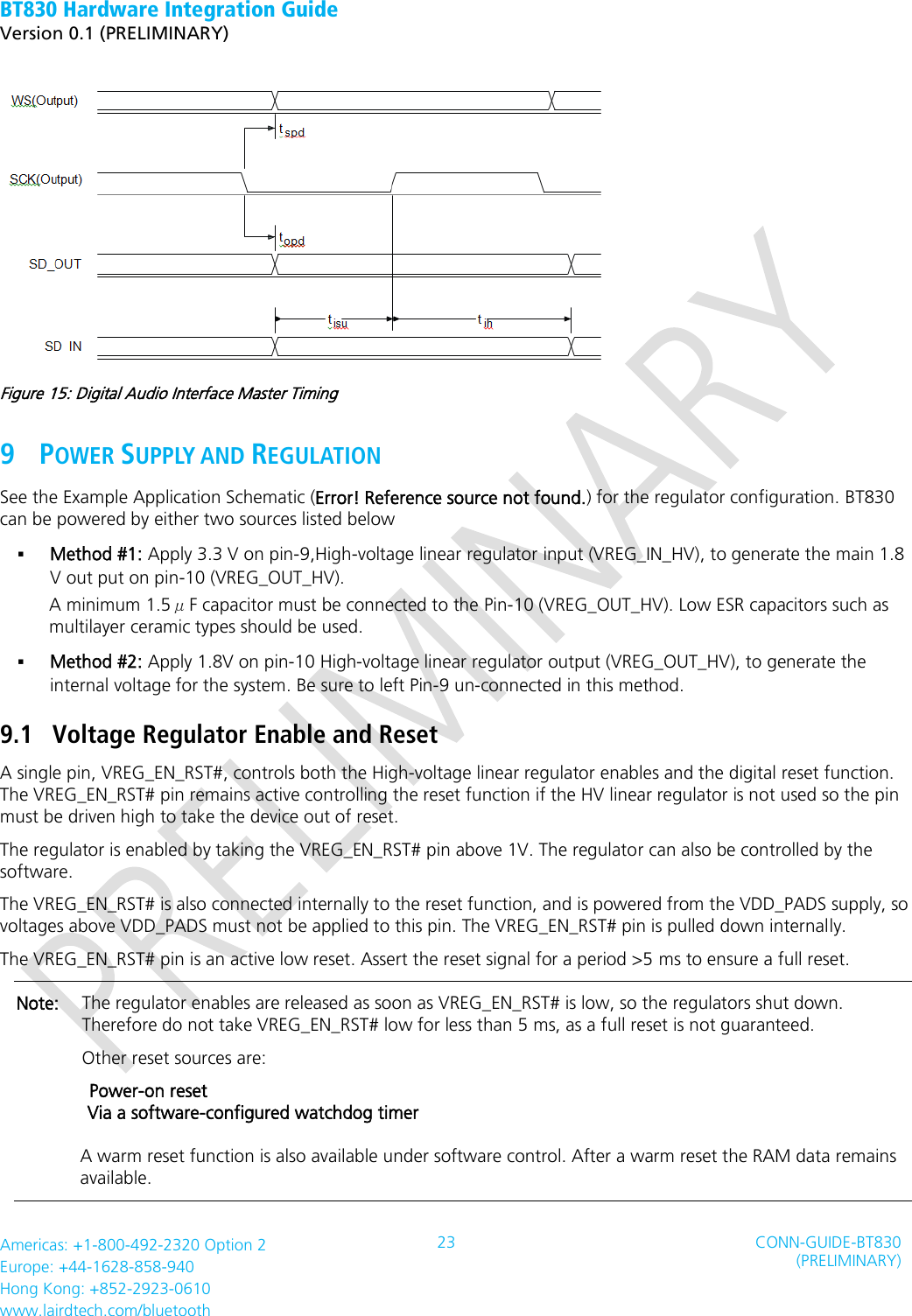 BT830 Hardware Integration Guide   Version 0.1 (PRELIMINARY)   Americas: +1-800-492-2320 Option 2 Europe: +44-1628-858-940 Hong Kong: +852-2923-0610 www.lairdtech.com/bluetooth 23 CONN-GUIDE-BT830 (PRELIMINARY)      Figure 15: Digital Audio Interface Master Timing 9 POWER SUPPLY AND REGULATION   See the Example Application Schematic (Error! Reference source not found.) for the regulator configuration. BT830 can be powered by either two sources listed below  Method #1: Apply 3.3 V on pin-9,High-voltage linear regulator input (VREG_IN_HV), to generate the main 1.8 V out put on pin-10 (VREG_OUT_HV). A minimum 1.5μF capacitor must be connected to the Pin-10 (VREG_OUT_HV). Low ESR capacitors such as multilayer ceramic types should be used.  Method #2: Apply 1.8V on pin-10 High-voltage linear regulator output (VREG_OUT_HV), to generate the internal voltage for the system. Be sure to left Pin-9 un-connected in this method. 9.1 Voltage Regulator Enable and Reset A single pin, VREG_EN_RST#, controls both the High-voltage linear regulator enables and the digital reset function. The VREG_EN_RST# pin remains active controlling the reset function if the HV linear regulator is not used so the pin must be driven high to take the device out of reset. The regulator is enabled by taking the VREG_EN_RST# pin above 1V. The regulator can also be controlled by the software. The VREG_EN_RST# is also connected internally to the reset function, and is powered from the VDD_PADS supply, so voltages above VDD_PADS must not be applied to this pin. The VREG_EN_RST# pin is pulled down internally.   The VREG_EN_RST# pin is an active low reset. Assert the reset signal for a period &gt;5 ms to ensure a full reset. Note:  The regulator enables are released as soon as VREG_EN_RST# is low, so the regulators shut down. Therefore do not take VREG_EN_RST# low for less than 5 ms, as a full reset is not guaranteed.   Other reset sources are:         Power-on reset     Via a software-configured watchdog timer         A warm reset function is also available under software control. After a warm reset the RAM data remains          available. 