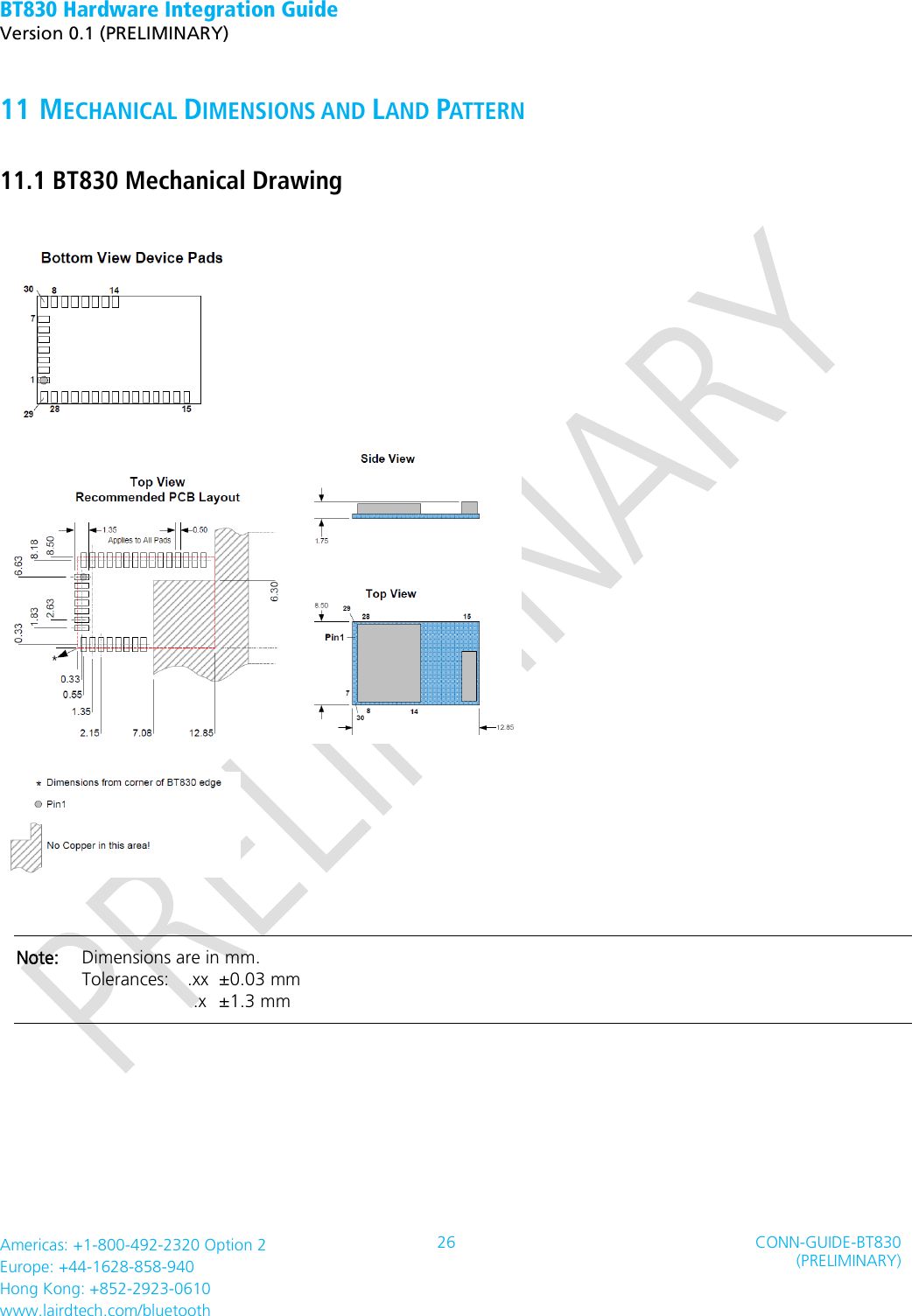 BT830 Hardware Integration Guide   Version 0.1 (PRELIMINARY)   Americas: +1-800-492-2320 Option 2 Europe: +44-1628-858-940 Hong Kong: +852-2923-0610 www.lairdtech.com/bluetooth 26 CONN-GUIDE-BT830 (PRELIMINARY)     11 MECHANICAL DIMENSIONS AND LAND PATTERN 11.1 BT830 Mechanical Drawing      Note:    Dimensions are in mm. Tolerances:    .xx   ±0.03 mm        .x   ±1.3 mm   