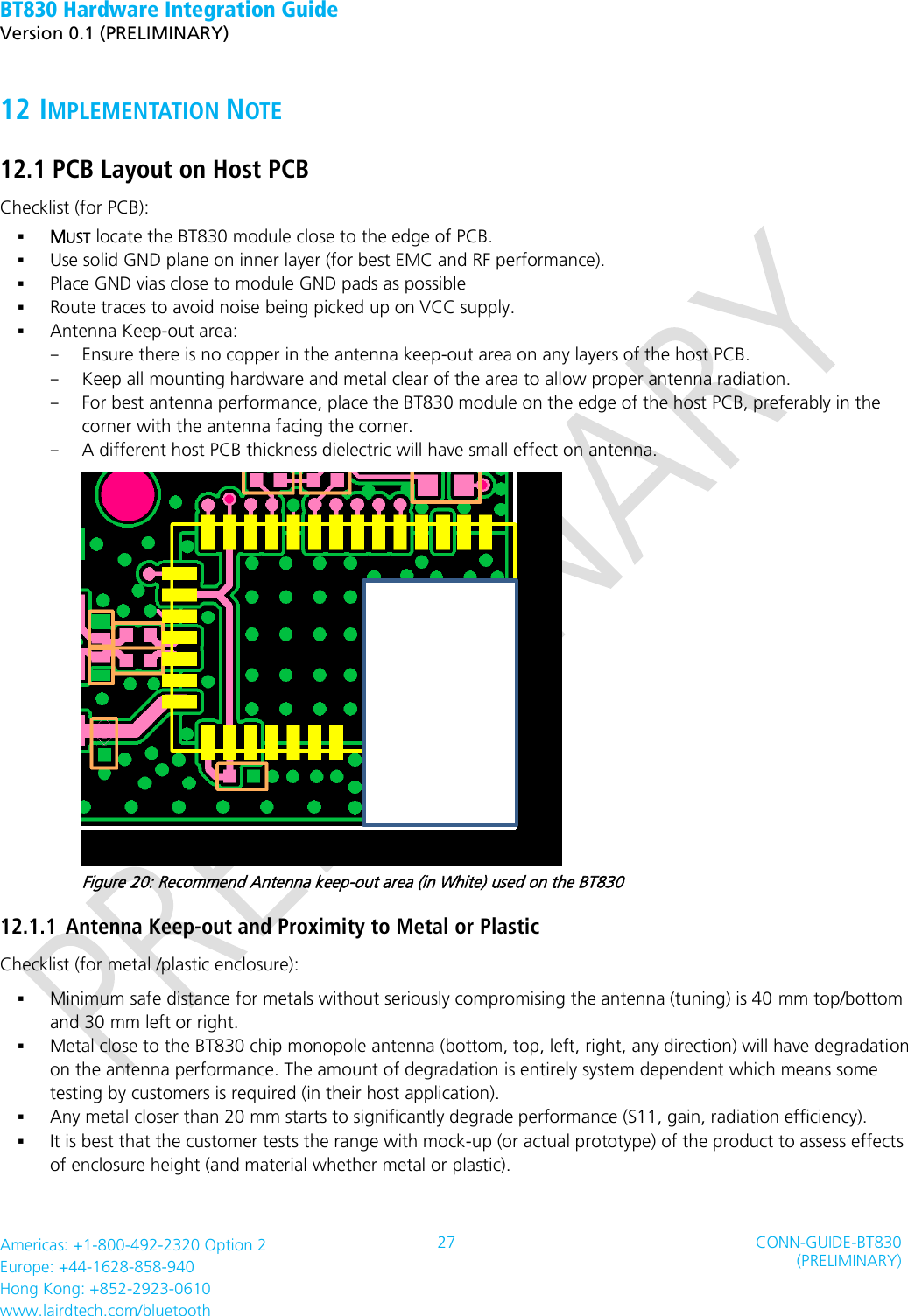 BT830 Hardware Integration Guide   Version 0.1 (PRELIMINARY)   Americas: +1-800-492-2320 Option 2 Europe: +44-1628-858-940 Hong Kong: +852-2923-0610 www.lairdtech.com/bluetooth 27 CONN-GUIDE-BT830 (PRELIMINARY)     12 IMPLEMENTATION NOTE 12.1 PCB Layout on Host PCB Checklist (for PCB):  MUST locate the BT830 module close to the edge of PCB.  Use solid GND plane on inner layer (for best EMC and RF performance).  Place GND vias close to module GND pads as possible  Route traces to avoid noise being picked up on VCC supply.    Antenna Keep-out area: - Ensure there is no copper in the antenna keep-out area on any layers of the host PCB.   - Keep all mounting hardware and metal clear of the area to allow proper antenna radiation. - For best antenna performance, place the BT830 module on the edge of the host PCB, preferably in the corner with the antenna facing the corner. - A different host PCB thickness dielectric will have small effect on antenna.      Figure 20: Recommend Antenna keep-out area (in White) used on the BT830 12.1.1 Antenna Keep-out and Proximity to Metal or Plastic Checklist (for metal /plastic enclosure):  Minimum safe distance for metals without seriously compromising the antenna (tuning) is 40 mm top/bottom and 30 mm left or right.  Metal close to the BT830 chip monopole antenna (bottom, top, left, right, any direction) will have degradation on the antenna performance. The amount of degradation is entirely system dependent which means some testing by customers is required (in their host application).  Any metal closer than 20 mm starts to significantly degrade performance (S11, gain, radiation efficiency).        It is best that the customer tests the range with mock-up (or actual prototype) of the product to assess effects of enclosure height (and material whether metal or plastic).   