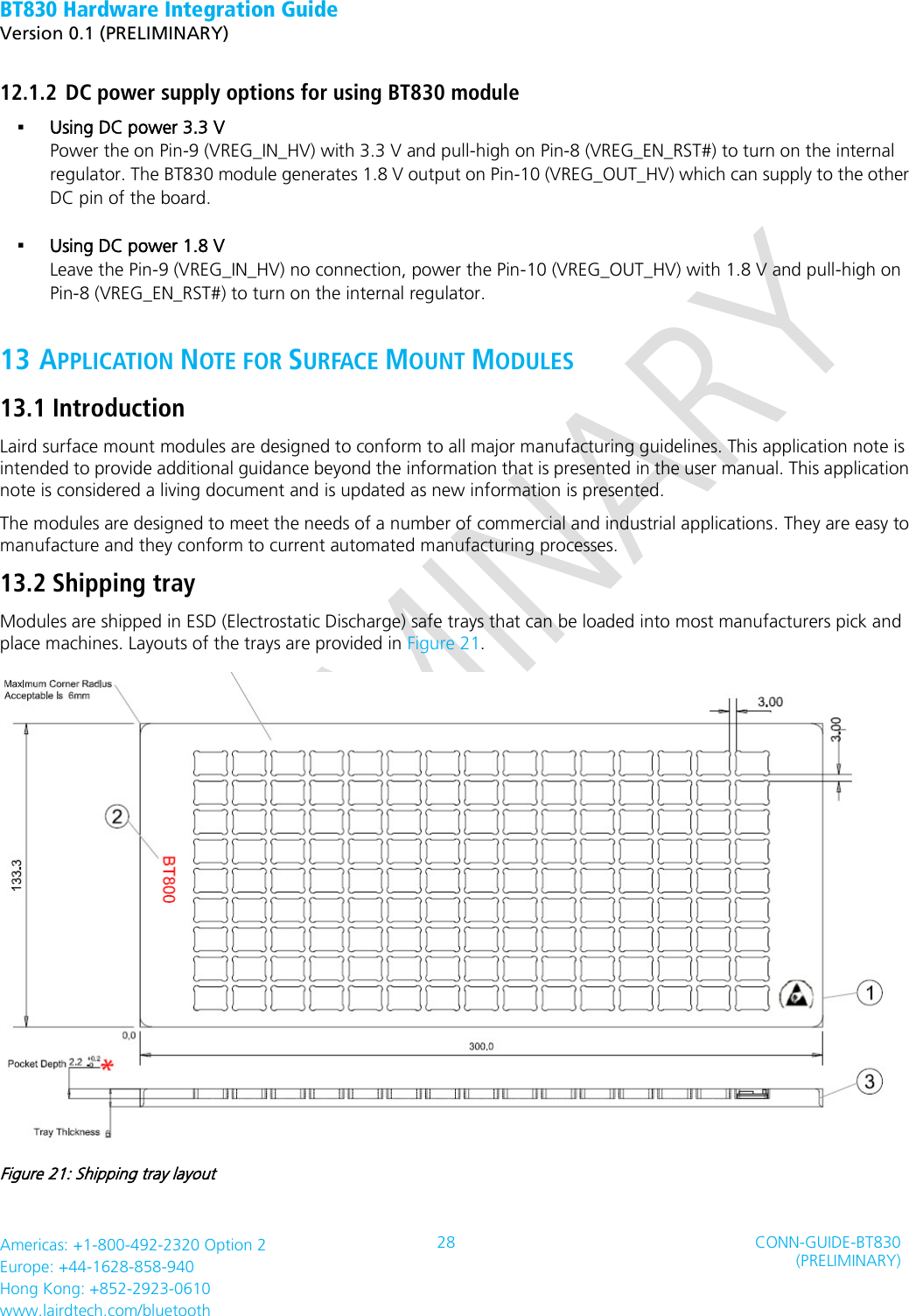 BT830 Hardware Integration Guide   Version 0.1 (PRELIMINARY)   Americas: +1-800-492-2320 Option 2 Europe: +44-1628-858-940 Hong Kong: +852-2923-0610 www.lairdtech.com/bluetooth 28 CONN-GUIDE-BT830 (PRELIMINARY)     12.1.2 DC power supply options for using BT830 module  Using DC power 3.3 V Power the on Pin-9 (VREG_IN_HV) with 3.3 V and pull-high on Pin-8 (VREG_EN_RST#) to turn on the internal regulator. The BT830 module generates 1.8 V output on Pin-10 (VREG_OUT_HV) which can supply to the other DC pin of the board.   Using DC power 1.8 V Leave the Pin-9 (VREG_IN_HV) no connection, power the Pin-10 (VREG_OUT_HV) with 1.8 V and pull-high on Pin-8 (VREG_EN_RST#) to turn on the internal regulator.   13 APPLICATION NOTE FOR SURFACE MOUNT MODULES 13.1 Introduction Laird surface mount modules are designed to conform to all major manufacturing guidelines. This application note is intended to provide additional guidance beyond the information that is presented in the user manual. This application note is considered a living document and is updated as new information is presented.   The modules are designed to meet the needs of a number of commercial and industrial applications. They are easy to manufacture and they conform to current automated manufacturing processes. 13.2 Shipping tray Modules are shipped in ESD (Electrostatic Discharge) safe trays that can be loaded into most manufacturers pick and place machines. Layouts of the trays are provided in Figure 21.  Figure 21: Shipping tray layout 