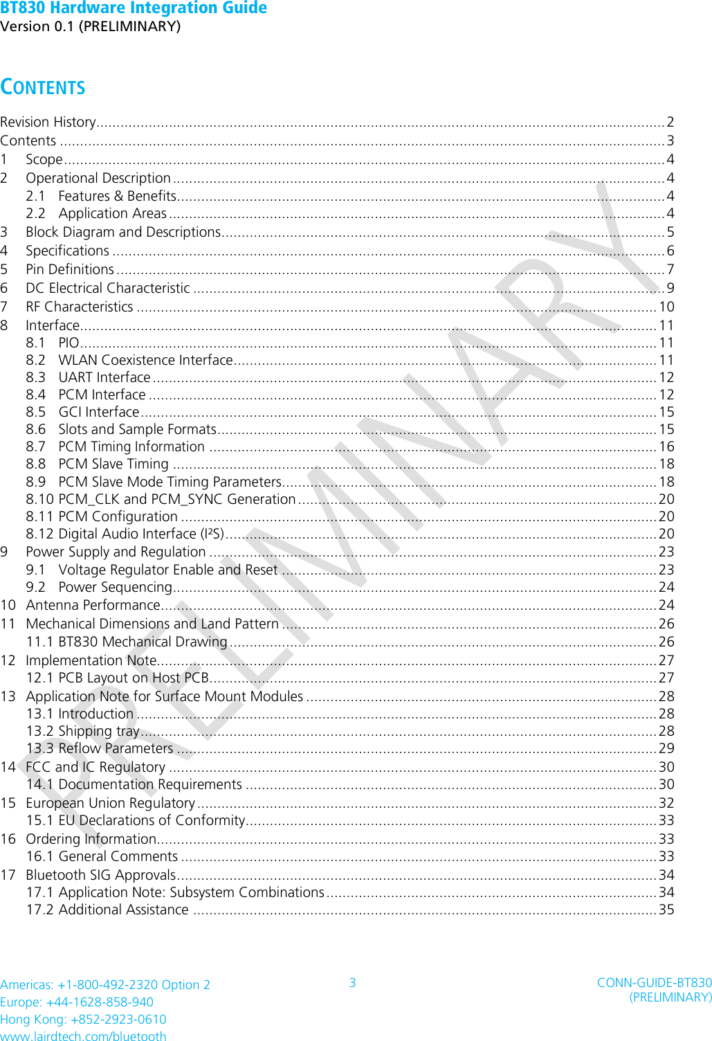 BT830 Hardware Integration Guide   Version 0.1 (PRELIMINARY)   Americas: +1-800-492-2320 Option 2 Europe: +44-1628-858-940 Hong Kong: +852-2923-0610 www.lairdtech.com/bluetooth 3 CONN-GUIDE-BT830 (PRELIMINARY)     CONTENTS   Revision History............................................................................................................................................. 2 Contents ...................................................................................................................................................... 3 1 Scope ..................................................................................................................................................... 4 2 Operational Description .......................................................................................................................... 4 2.1 Features &amp; Benefits ......................................................................................................................... 4 2.2 Application Areas ........................................................................................................................... 4 3 Block Diagram and Descriptions .............................................................................................................. 5 4 Specifications ......................................................................................................................................... 6 5 Pin Definitions ........................................................................................................................................ 7 6 DC Electrical Characteristic ..................................................................................................................... 9 7 RF Characteristics ................................................................................................................................. 10 8 Interface ............................................................................................................................................... 11 8.1 PIO ............................................................................................................................................... 11 8.2 WLAN Coexistence Interface ......................................................................................................... 11 8.3 UART Interface ............................................................................................................................. 12 8.4 PCM Interface .............................................................................................................................. 12 8.5 GCI Interface ................................................................................................................................ 15 8.6 Slots and Sample Formats ............................................................................................................. 15 8.7 PCM Timing Information ............................................................................................................... 16 8.8 PCM Slave Timing ........................................................................................................................ 18 8.9 PCM Slave Mode Timing Parameters ............................................................................................. 18 8.10 PCM_CLK and PCM_SYNC Generation ......................................................................................... 20 8.11 PCM Configuration ...................................................................................................................... 20 8.12 Digital Audio Interface (I²S) ........................................................................................................... 20 9 Power Supply and Regulation ............................................................................................................... 23 9.1 Voltage Regulator Enable and Reset ............................................................................................. 23 9.2 Power Sequencing ........................................................................................................................ 24 10 Antenna Performance........................................................................................................................... 24 11 Mechanical Dimensions and Land Pattern ............................................................................................. 26 11.1 BT830 Mechanical Drawing .......................................................................................................... 26 12 Implementation Note............................................................................................................................ 27 12.1 PCB Layout on Host PCB............................................................................................................... 27 13 Application Note for Surface Mount Modules ....................................................................................... 28 13.1 Introduction ................................................................................................................................. 28 13.2 Shipping tray ................................................................................................................................ 28 13.3 Reflow Parameters ....................................................................................................................... 29 14 FCC and IC Regulatory ......................................................................................................................... 30 14.1 Documentation Requirements ...................................................................................................... 30 15 European Union Regulatory .................................................................................................................. 32 15.1 EU Declarations of Conformity ...................................................................................................... 33 16 Ordering Information............................................................................................................................ 33 16.1 General Comments ...................................................................................................................... 33 17 Bluetooth SIG Approvals ....................................................................................................................... 34 17.1 Application Note: Subsystem Combinations .................................................................................. 34 17.2 Additional Assistance ................................................................................................................... 35  