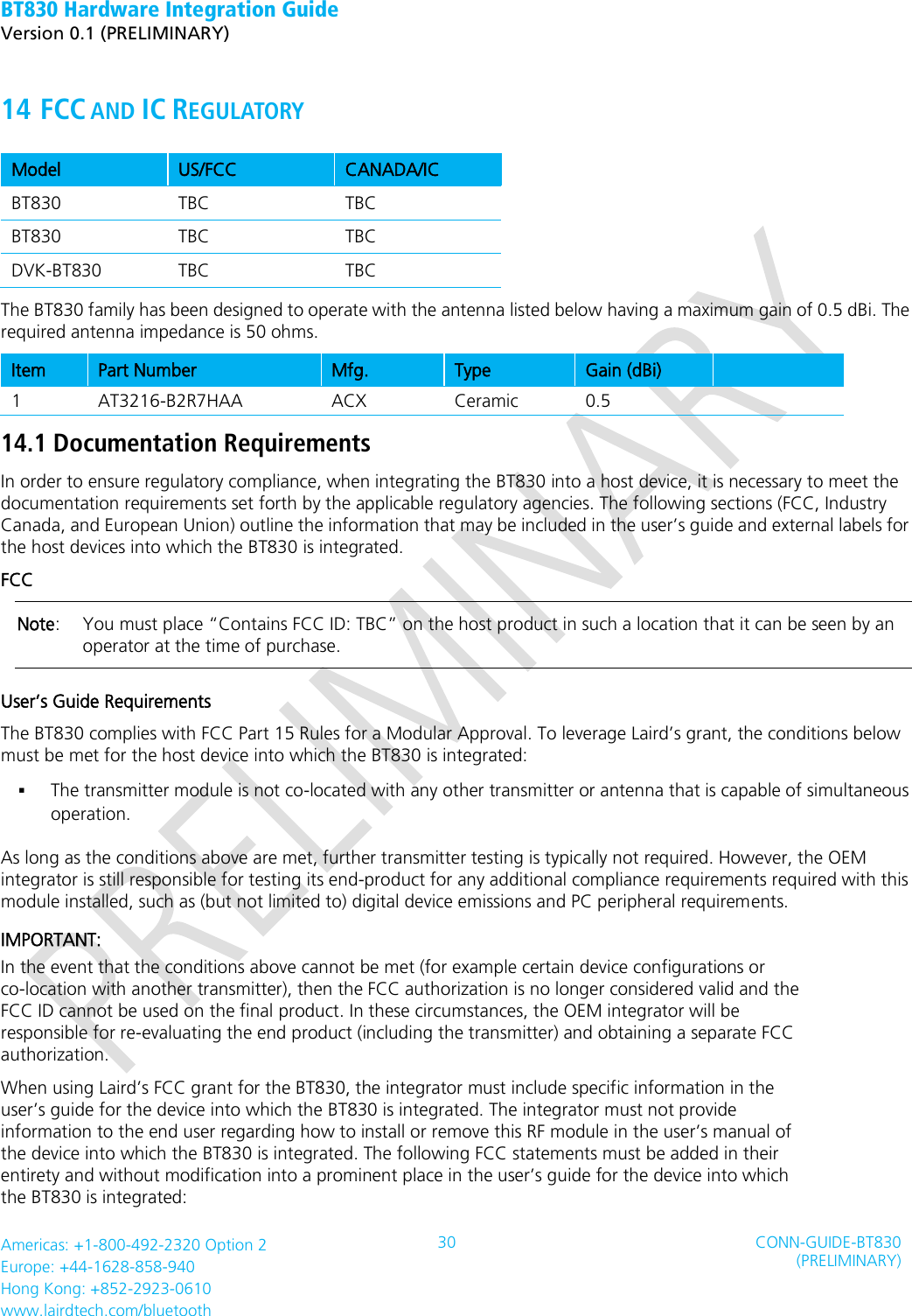 BT830 Hardware Integration Guide   Version 0.1 (PRELIMINARY)   Americas: +1-800-492-2320 Option 2 Europe: +44-1628-858-940 Hong Kong: +852-2923-0610 www.lairdtech.com/bluetooth 30 CONN-GUIDE-BT830 (PRELIMINARY)     14 FCC AND IC REGULATORY   Model US/FCC   CANADA/IC   BT830 TBC TBC BT830 TBC TBC DVK-BT830 TBC TBC The BT830 family has been designed to operate with the antenna listed below having a maximum gain of 0.5 dBi. The required antenna impedance is 50 ohms.   Item Part Number   Mfg.   Type   Gain (dBi)    1 AT3216-B2R7HAA  ACX Ceramic   0.5  14.1 Documentation Requirements   In order to ensure regulatory compliance, when integrating the BT830 into a host device, it is necessary to meet the documentation requirements set forth by the applicable regulatory agencies. The following sections (FCC, Industry Canada, and European Union) outline the information that may be included in the user’s guide and external labels for the host devices into which the BT830 is integrated.   FCC   Note:   You must place “Contains FCC ID: TBC” on the host product in such a location that it can be seen by an operator at the time of purchase.   User’s Guide Requirements   The BT830 complies with FCC Part 15 Rules for a Modular Approval. To leverage Laird’s grant, the conditions below must be met for the host device into which the BT830 is integrated:    The transmitter module is not co-located with any other transmitter or antenna that is capable of simultaneous operation.     As long as the conditions above are met, further transmitter testing is typically not required. However, the OEM integrator is still responsible for testing its end-product for any additional compliance requirements required with this module installed, such as (but not limited to) digital device emissions and PC peripheral requirements. IMPORTANT: In the event that the conditions above cannot be met (for example certain device configurations or co-location with another transmitter), then the FCC authorization is no longer considered valid and the FCC ID cannot be used on the final product. In these circumstances, the OEM integrator will be responsible for re-evaluating the end product (including the transmitter) and obtaining a separate FCC authorization. When using Laird’s FCC grant for the BT830, the integrator must include specific information in the user’s guide for the device into which the BT830 is integrated. The integrator must not provide information to the end user regarding how to install or remove this RF module in the user’s manual of the device into which the BT830 is integrated. The following FCC statements must be added in their entirety and without modification into a prominent place in the user’s guide for the device into which the BT830 is integrated: 