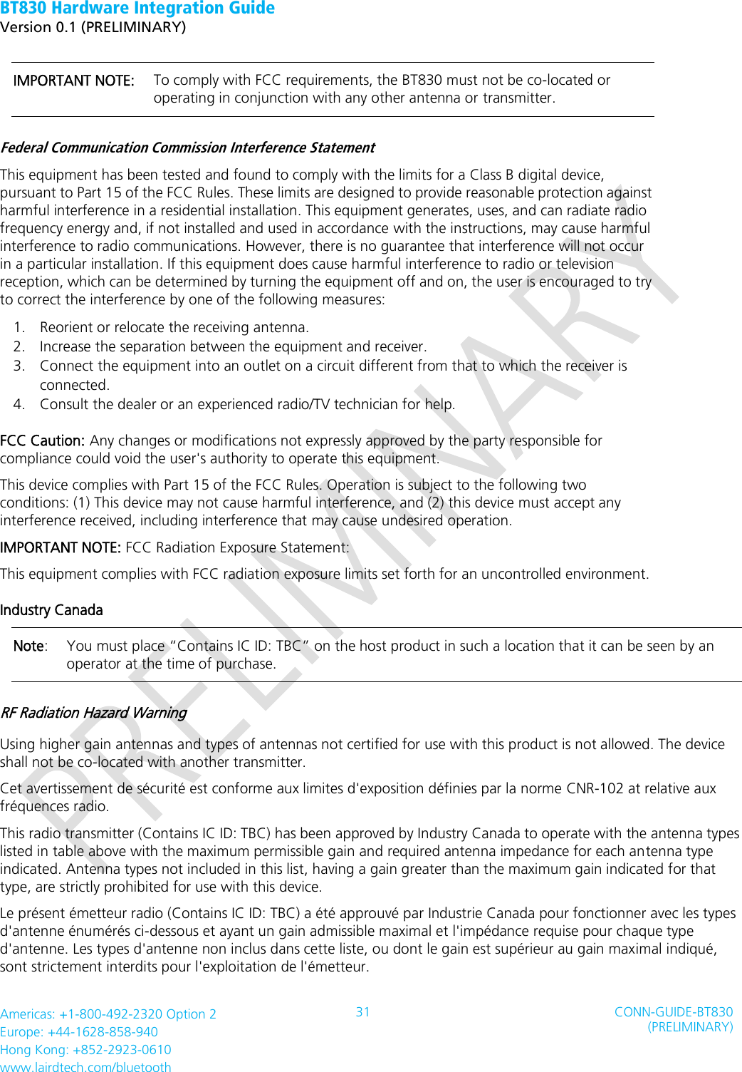 BT830 Hardware Integration Guide   Version 0.1 (PRELIMINARY)   Americas: +1-800-492-2320 Option 2 Europe: +44-1628-858-940 Hong Kong: +852-2923-0610 www.lairdtech.com/bluetooth 31 CONN-GUIDE-BT830 (PRELIMINARY)     IMPORTANT NOTE:    To comply with FCC requirements, the BT830 must not be co-located or operating in conjunction with any other antenna or transmitter. Federal Communication Commission Interference Statement   This equipment has been tested and found to comply with the limits for a Class B digital device, pursuant to Part 15 of the FCC Rules. These limits are designed to provide reasonable protection against harmful interference in a residential installation. This equipment generates, uses, and can radiate radio frequency energy and, if not installed and used in accordance with the instructions, may cause harmful interference to radio communications. However, there is no guarantee that interference will not occur in a particular installation. If this equipment does cause harmful interference to radio or television reception, which can be determined by turning the equipment off and on, the user is encouraged to try to correct the interference by one of the following measures:   1. Reorient or relocate the receiving antenna.   2. Increase the separation between the equipment and receiver.   3. Connect the equipment into an outlet on a circuit different from that to which the receiver is connected.   4. Consult the dealer or an experienced radio/TV technician for help.   FCC Caution: Any changes or modifications not expressly approved by the party responsible for compliance could void the user&apos;s authority to operate this equipment.   This device complies with Part 15 of the FCC Rules. Operation is subject to the following two conditions: (1) This device may not cause harmful interference, and (2) this device must accept any interference received, including interference that may cause undesired operation.   IMPORTANT NOTE: FCC Radiation Exposure Statement:   This equipment complies with FCC radiation exposure limits set forth for an uncontrolled environment.   Industry Canada   Note:   You must place “Contains IC ID: TBC” on the host product in such a location that it can be seen by an operator at the time of purchase.   RF Radiation Hazard Warning   Using higher gain antennas and types of antennas not certified for use with this product is not allowed. The device shall not be co-located with another transmitter.   Cet avertissement de sécurité est conforme aux limites d&apos;exposition définies par la norme CNR-102 at relative aux fréquences radio. This radio transmitter (Contains IC ID: TBC) has been approved by Industry Canada to operate with the antenna types listed in table above with the maximum permissible gain and required antenna impedance for each antenna type indicated. Antenna types not included in this list, having a gain greater than the maximum gain indicated for that type, are strictly prohibited for use with this device.   Le présent émetteur radio (Contains IC ID: TBC) a été approuvé par Industrie Canada pour fonctionner avec les types d&apos;antenne énumérés ci-dessous et ayant un gain admissible maximal et l&apos;impédance requise pour chaque type d&apos;antenne. Les types d&apos;antenne non inclus dans cette liste, ou dont le gain est supérieur au gain maximal indiqué, sont strictement interdits pour l&apos;exploitation de l&apos;émetteur.   