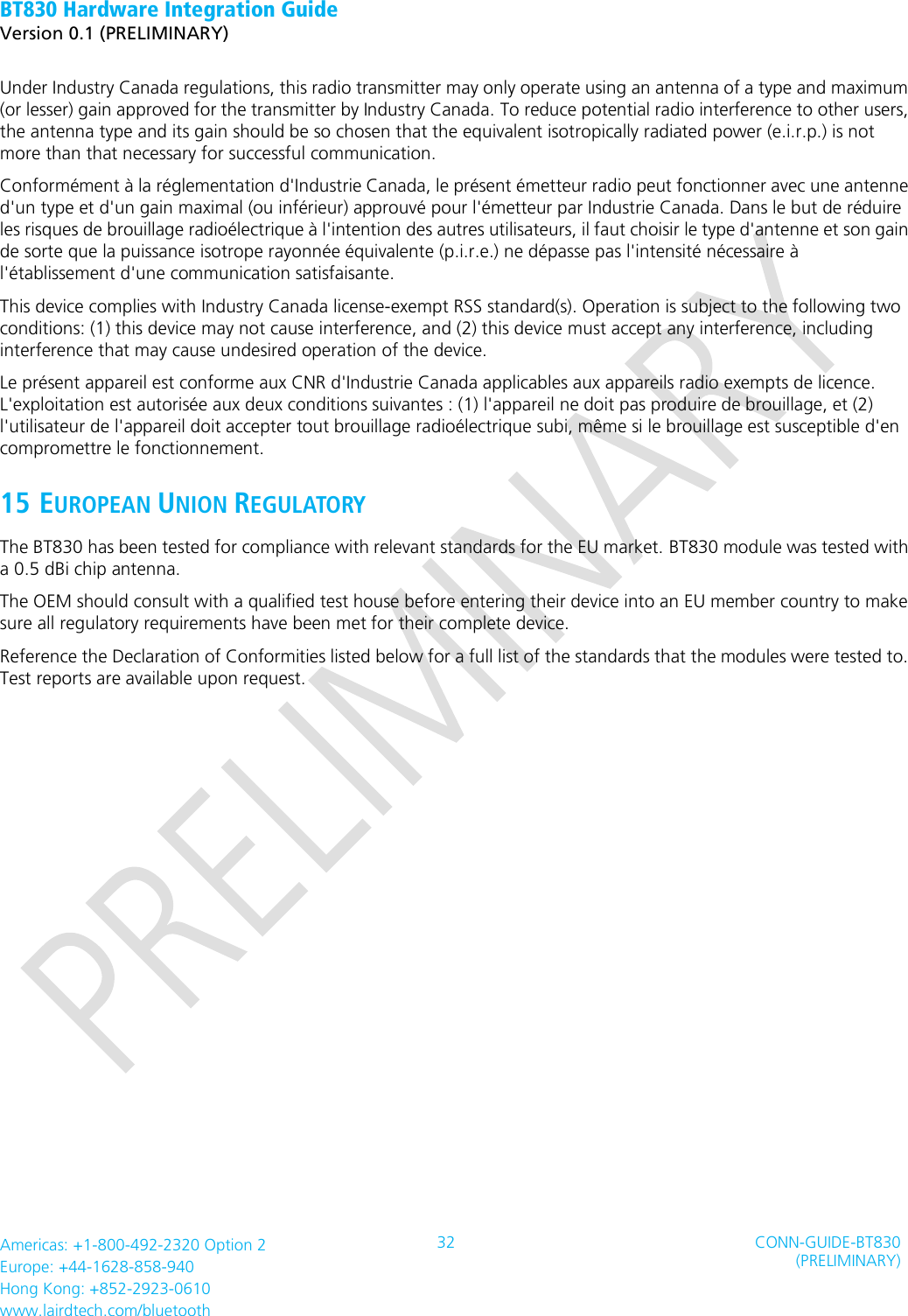 BT830 Hardware Integration Guide   Version 0.1 (PRELIMINARY)   Americas: +1-800-492-2320 Option 2 Europe: +44-1628-858-940 Hong Kong: +852-2923-0610 www.lairdtech.com/bluetooth 32 CONN-GUIDE-BT830 (PRELIMINARY)     Under Industry Canada regulations, this radio transmitter may only operate using an antenna of a type and maximum (or lesser) gain approved for the transmitter by Industry Canada. To reduce potential radio interference to other users, the antenna type and its gain should be so chosen that the equivalent isotropically radiated power (e.i.r.p.) is not more than that necessary for successful communication.   Conformément à la réglementation d&apos;Industrie Canada, le présent émetteur radio peut fonctionner avec une antenne d&apos;un type et d&apos;un gain maximal (ou inférieur) approuvé pour l&apos;émetteur par Industrie Canada. Dans le but de réduire les risques de brouillage radioélectrique à l&apos;intention des autres utilisateurs, il faut choisir le type d&apos;antenne et son gain de sorte que la puissance isotrope rayonnée équivalente (p.i.r.e.) ne dépasse pas l&apos;intensité nécessaire à l&apos;établissement d&apos;une communication satisfaisante.   This device complies with Industry Canada license-exempt RSS standard(s). Operation is subject to the following two conditions: (1) this device may not cause interference, and (2) this device must accept any interference, including interference that may cause undesired operation of the device.   Le présent appareil est conforme aux CNR d&apos;Industrie Canada applicables aux appareils radio exempts de licence. L&apos;exploitation est autorisée aux deux conditions suivantes : (1) l&apos;appareil ne doit pas produire de brouillage, et (2) l&apos;utilisateur de l&apos;appareil doit accepter tout brouillage radioélectrique subi, même si le brouillage est susceptible d&apos;en compromettre le fonctionnement.   15 EUROPEAN UNION REGULATORY The BT830 has been tested for compliance with relevant standards for the EU market. BT830 module was tested with a 0.5 dBi chip antenna. The OEM should consult with a qualified test house before entering their device into an EU member country to make sure all regulatory requirements have been met for their complete device. Reference the Declaration of Conformities listed below for a full list of the standards that the modules were tested to. Test reports are available upon request.   