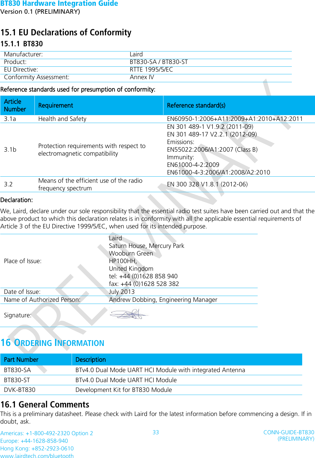 BT830 Hardware Integration Guide   Version 0.1 (PRELIMINARY)   Americas: +1-800-492-2320 Option 2 Europe: +44-1628-858-940 Hong Kong: +852-2923-0610 www.lairdtech.com/bluetooth 33 CONN-GUIDE-BT830 (PRELIMINARY)     15.1 EU Declarations of Conformity 15.1.1 BT830 Manufacturer: Laird   Product: BT830-SA / BT830-ST EU Directive: RTTE 1995/5/EC Conformity Assessment: Annex IV Reference standards used for presumption of conformity:   Article Number Requirement Reference standard(s) 3.1a Health and Safety   EN60950-1:2006+A11:2009+A1:2010+A12:2011 3.1b Protection requirements with respect to electromagnetic compatibility EN 301 489-1 V1.9.2 (2011-09) EN 301 489-17 V2.2.1 (2012-09) Emissions: EN55022:2006/A1:2007 (Class B) Immunity: EN61000-4-2:2009 EN61000-4-3:2006/A1:2008/A2:2010 3.2 Means of the efficient use of the radio frequency spectrum EN 300 328 V1.8.1 (2012-06) Declaration: We, Laird, declare under our sole responsibility that the essential radio test suites have been carried out and that the above product to which this declaration relates is in conformity with all the applicable essential requirements of Article 3 of the EU Directive 1999/5/EC, when used for its intended purpose. Place of Issue: Laird   Saturn House, Mercury Park Wooburn Green HP100HH, United Kingdom tel: +44 (0)1628 858 940 fax: +44 (0)1628 528 382 Date of Issue: July 2013 Name of Authorized Person: Andrew Dobbing, Engineering Manager Signature:    16 ORDERING INFORMATION Part Number Description BT830-SA BTv4.0 Dual Mode UART HCI Module with integrated Antenna BT830-ST BTv4.0 Dual Mode UART HCI Module   DVK-BT830 Development Kit for BT830 Module 16.1 General Comments This is a preliminary datasheet. Please check with Laird for the latest information before commencing a design. If in doubt, ask. 