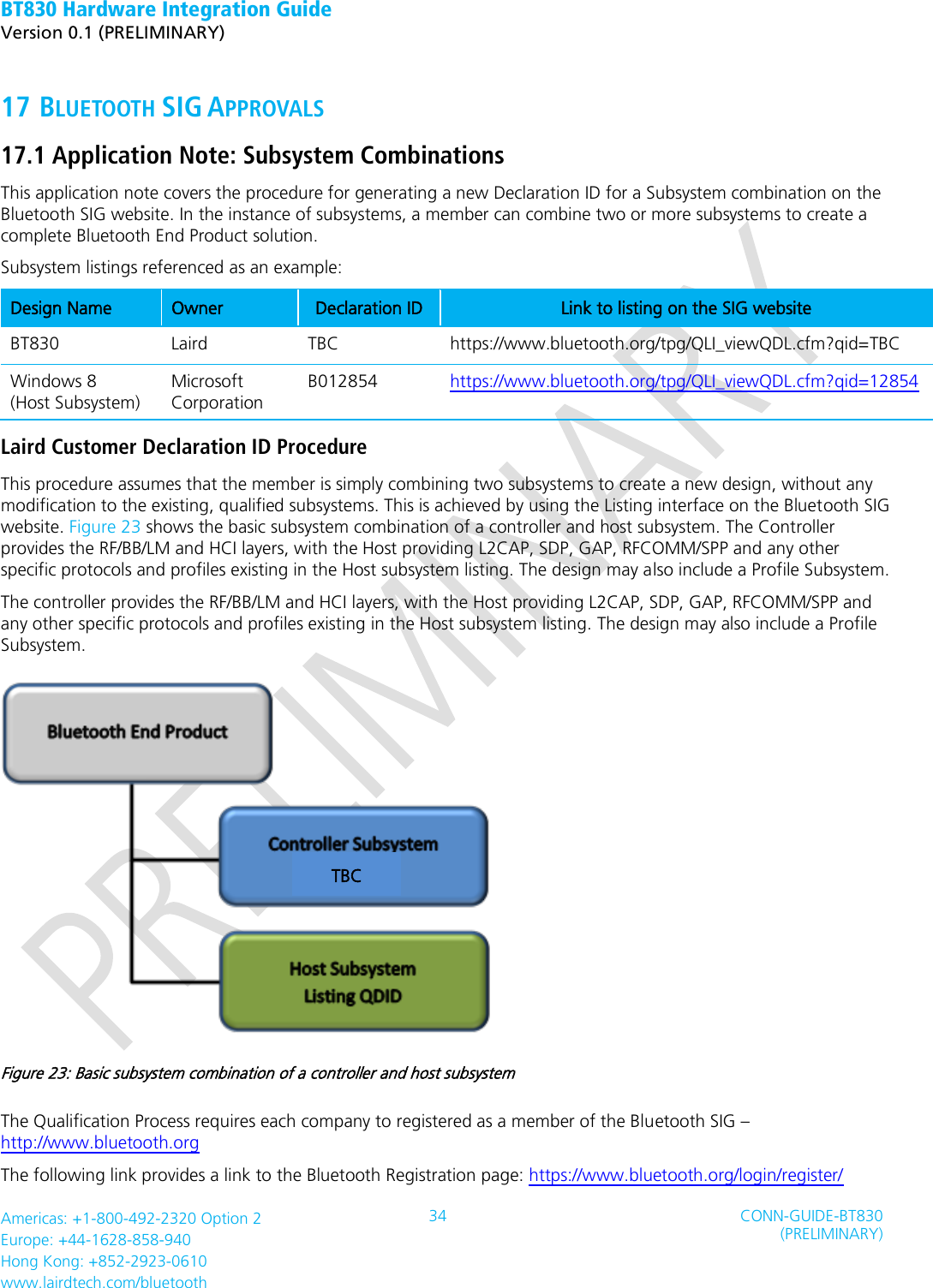 BT830 Hardware Integration Guide   Version 0.1 (PRELIMINARY)   Americas: +1-800-492-2320 Option 2 Europe: +44-1628-858-940 Hong Kong: +852-2923-0610 www.lairdtech.com/bluetooth 34 CONN-GUIDE-BT830 (PRELIMINARY)     17 BLUETOOTH SIG APPROVALS 17.1 Application Note: Subsystem Combinations   This application note covers the procedure for generating a new Declaration ID for a Subsystem combination on the Bluetooth SIG website. In the instance of subsystems, a member can combine two or more subsystems to create a complete Bluetooth End Product solution. Subsystem listings referenced as an example: Design Name Owner Declaration ID Link to listing on the SIG website BT830 Laird TBC https://www.bluetooth.org/tpg/QLI_viewQDL.cfm?qid=TBC Windows 8   (Host Subsystem) Microsoft Corporation B012854 https://www.bluetooth.org/tpg/QLI_viewQDL.cfm?qid=12854   Laird Customer Declaration ID Procedure This procedure assumes that the member is simply combining two subsystems to create a new design, without any modification to the existing, qualified subsystems. This is achieved by using the Listing interface on the Bluetooth SIG website. Figure 23 shows the basic subsystem combination of a controller and host subsystem. The Controller provides the RF/BB/LM and HCI layers, with the Host providing L2CAP, SDP, GAP, RFCOMM/SPP and any other specific protocols and profiles existing in the Host subsystem listing. The design may also include a Profile Subsystem. The controller provides the RF/BB/LM and HCI layers, with the Host providing L2CAP, SDP, GAP, RFCOMM/SPP and any other specific protocols and profiles existing in the Host subsystem listing. The design may also include a Profile Subsystem.  Figure 23: Basic subsystem combination of a controller and host subsystem The Qualification Process requires each company to registered as a member of the Bluetooth SIG – http://www.bluetooth.org The following link provides a link to the Bluetooth Registration page: https://www.bluetooth.org/login/register/     TBC 