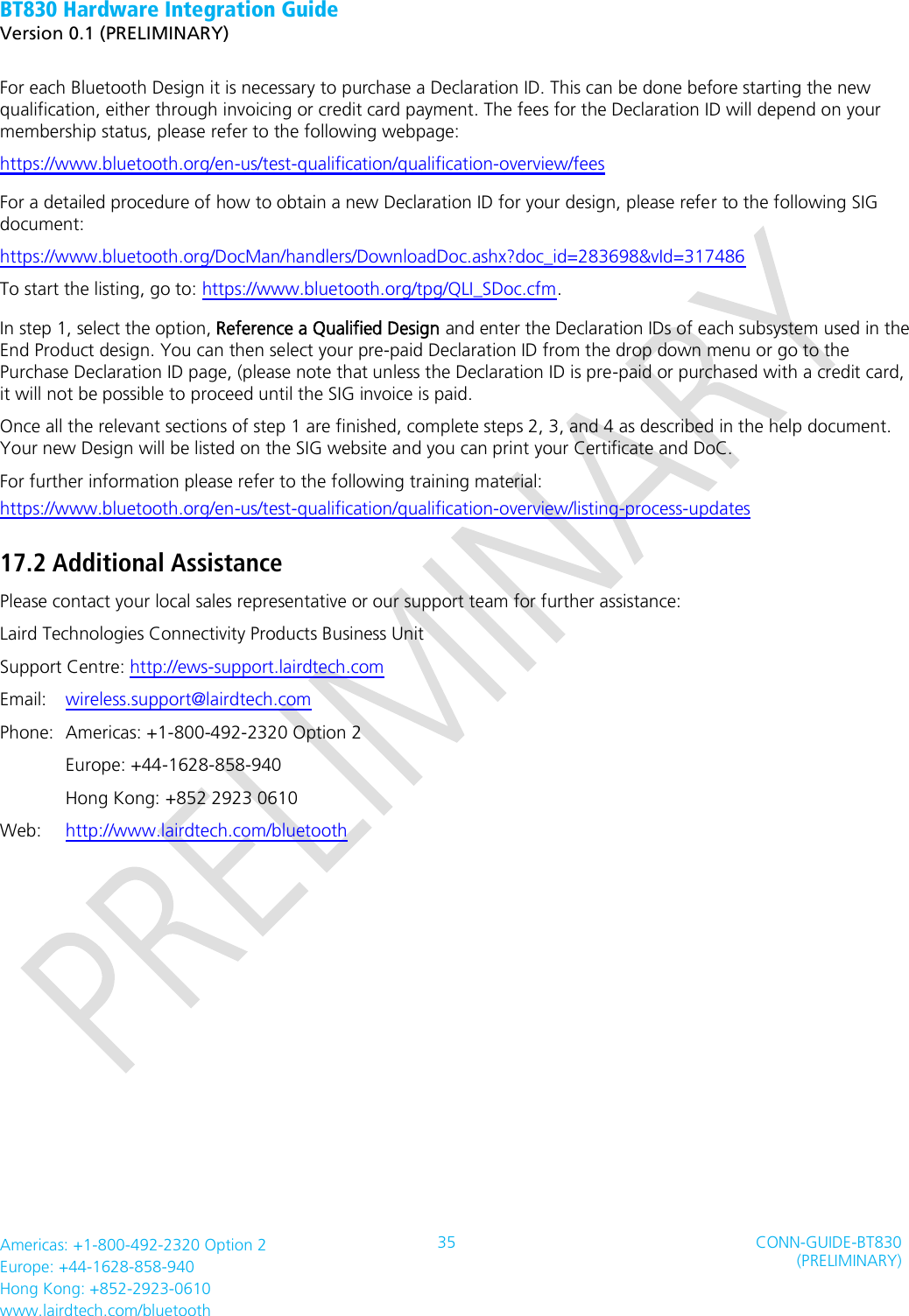 BT830 Hardware Integration Guide   Version 0.1 (PRELIMINARY)   Americas: +1-800-492-2320 Option 2 Europe: +44-1628-858-940 Hong Kong: +852-2923-0610 www.lairdtech.com/bluetooth 35 CONN-GUIDE-BT830 (PRELIMINARY)     For each Bluetooth Design it is necessary to purchase a Declaration ID. This can be done before starting the new qualification, either through invoicing or credit card payment. The fees for the Declaration ID will depend on your membership status, please refer to the following webpage: https://www.bluetooth.org/en-us/test-qualification/qualification-overview/fees     For a detailed procedure of how to obtain a new Declaration ID for your design, please refer to the following SIG document: https://www.bluetooth.org/DocMan/handlers/DownloadDoc.ashx?doc_id=283698&amp;vId=317486 To start the listing, go to: https://www.bluetooth.org/tpg/QLI_SDoc.cfm.   In step 1, select the option, Reference a Qualified Design and enter the Declaration IDs of each subsystem used in the End Product design. You can then select your pre-paid Declaration ID from the drop down menu or go to the Purchase Declaration ID page, (please note that unless the Declaration ID is pre-paid or purchased with a credit card, it will not be possible to proceed until the SIG invoice is paid. Once all the relevant sections of step 1 are finished, complete steps 2, 3, and 4 as described in the help document. Your new Design will be listed on the SIG website and you can print your Certificate and DoC. For further information please refer to the following training material: https://www.bluetooth.org/en-us/test-qualification/qualification-overview/listing-process-updates 17.2 Additional Assistance Please contact your local sales representative or our support team for further assistance:   Laird Technologies Connectivity Products Business Unit   Support Centre: http://ews-support.lairdtech.com   Email:    wireless.support@lairdtech.com   Phone:  Americas: +1-800-492-2320 Option 2   Europe: +44-1628-858-940   Hong Kong: +852 2923 0610 Web:    http://www.lairdtech.com/bluetooth      