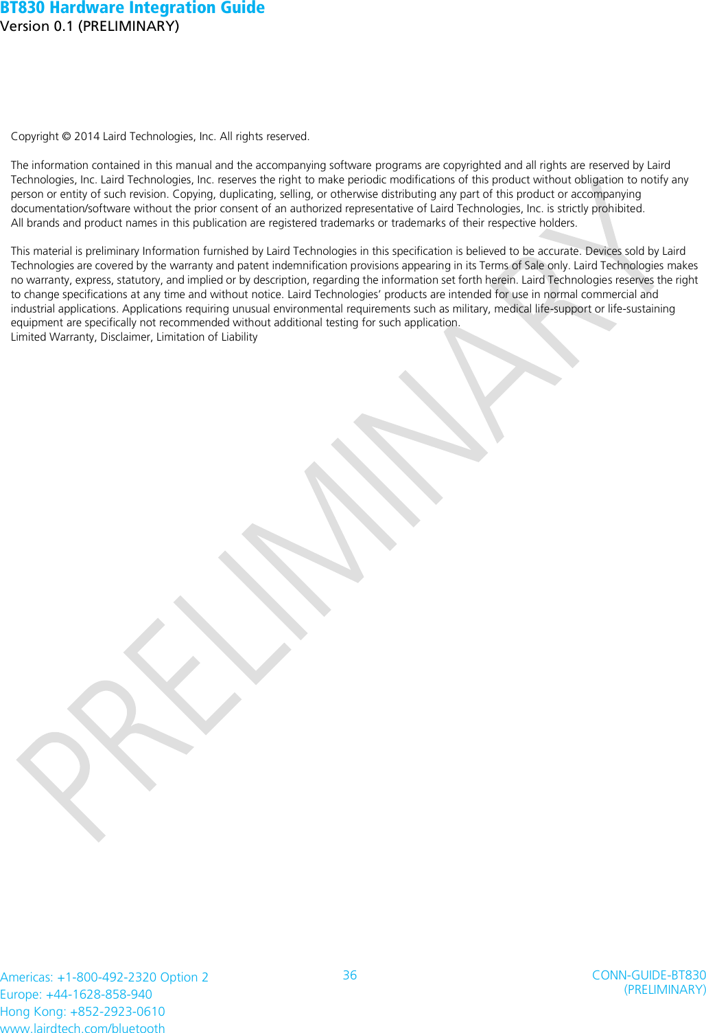 BT830 Hardware Integration Guide   Version 0.1 (PRELIMINARY)   Americas: +1-800-492-2320 Option 2 Europe: +44-1628-858-940 Hong Kong: +852-2923-0610 www.lairdtech.com/bluetooth 36 CONN-GUIDE-BT830 (PRELIMINARY)                 Copyright © 2014 Laird Technologies, Inc. All rights reserved.  The information contained in this manual and the accompanying software programs are copyrighted and all rights are reserved by Laird Technologies, Inc. Laird Technologies, Inc. reserves the right to make periodic modifications of this product without obligation to notify any person or entity of such revision. Copying, duplicating, selling, or otherwise distributing any part of this product or accompanying documentation/software without the prior consent of an authorized representative of Laird Technologies, Inc. is strictly prohibited.   All brands and product names in this publication are registered trademarks or trademarks of their respective holders.    This material is preliminary Information furnished by Laird Technologies in this specification is believed to be accurate. Devices sold by Laird Technologies are covered by the warranty and patent indemnification provisions appearing in its Terms of Sale only. Laird Technologies makes no warranty, express, statutory, and implied or by description, regarding the information set forth herein. Laird Technologies reserves the right to change specifications at any time and without notice. Laird Technologies’ products are intended for use in normal commercial and industrial applications. Applications requiring unusual environmental requirements such as military, medical life-support or life-sustaining equipment are specifically not recommended without additional testing for such application. Limited Warranty, Disclaimer, Limitation of Liability    