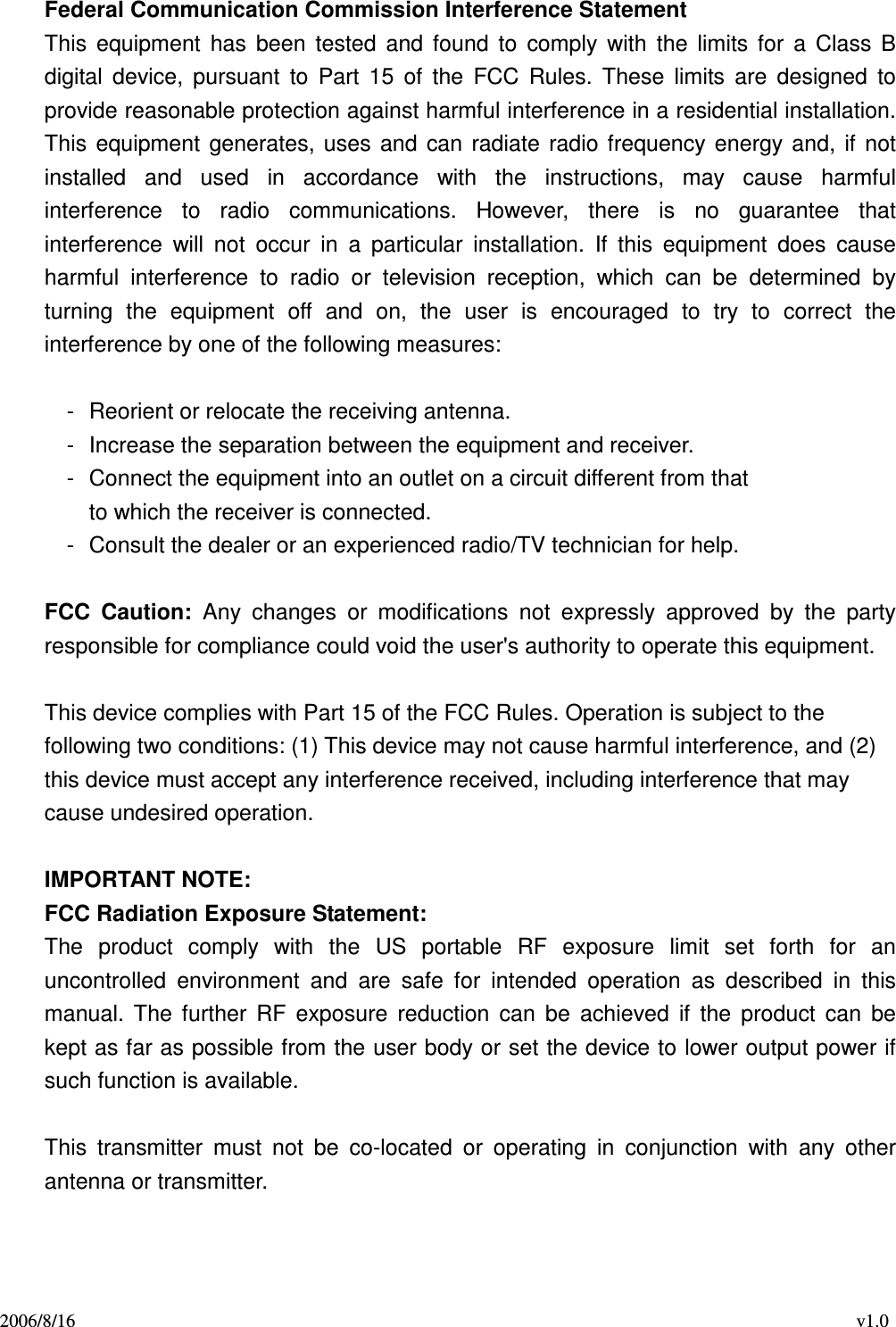 2006/8/16                                                                                    v1.0 Federal Communication Commission Interference Statement This  equipment  has  been  tested  and  found  to  comply  with  the  limits  for  a  Class  B digital  device,  pursuant  to  Part  15  of  the  FCC  Rules.  These  limits  are  designed  to provide reasonable protection against harmful interference in a residential installation. This  equipment  generates,  uses  and  can  radiate  radio  frequency  energy and,  if  not installed  and  used  in  accordance  with  the  instructions,  may  cause  harmful interference  to  radio  communications.  However,  there  is  no  guarantee  that interference  will  not  occur  in  a  particular  installation.  If  this  equipment  does  cause harmful  interference  to  radio  or  television  reception,  which  can  be  determined  by turning  the  equipment  off  and  on,  the  user  is  encouraged  to  try  to  correct  the interference by one of the following measures:  -  Reorient or relocate the receiving antenna. -  Increase the separation between the equipment and receiver. -  Connect the equipment into an outlet on a circuit different from that to which the receiver is connected. -  Consult the dealer or an experienced radio/TV technician for help.  FCC  Caution:  Any  changes  or  modifications  not  expressly  approved  by  the  party responsible for compliance could void the user&apos;s authority to operate this equipment.  This device complies with Part 15 of the FCC Rules. Operation is subject to the   following two conditions: (1) This device may not cause harmful interference, and (2)   this device must accept any interference received, including interference that may   cause undesired operation.  IMPORTANT NOTE: FCC Radiation Exposure Statement: The  product  comply  with  the  US  portable  RF  exposure  limit  set  forth  for  an uncontrolled  environment  and  are  safe  for  intended  operation  as  described  in  this manual.  The  further  RF  exposure  reduction  can  be  achieved  if  the  product  can  be kept as far as possible from the user body or set the device to lower output power if such function is available.  This  transmitter  must  not  be  co-located  or  operating  in  conjunction  with  any  other antenna or transmitter.   