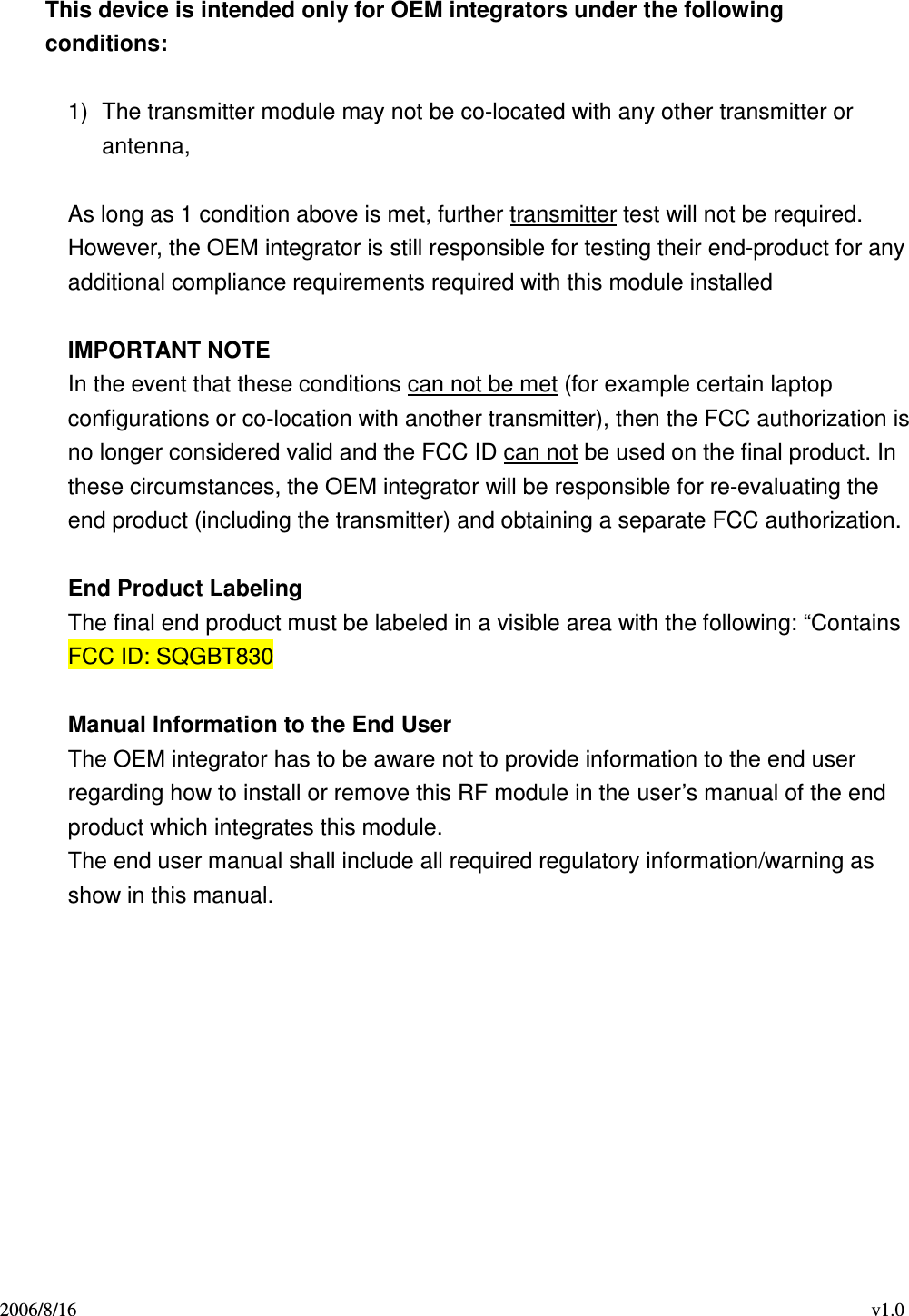 2006/8/16                                                                                    v1.0  This device is intended only for OEM integrators under the following conditions:  1)  The transmitter module may not be co-located with any other transmitter or antenna,    As long as 1 condition above is met, further transmitter test will not be required. However, the OEM integrator is still responsible for testing their end-product for any additional compliance requirements required with this module installed  IMPORTANT NOTE In the event that these conditions can not be met (for example certain laptop configurations or co-location with another transmitter), then the FCC authorization is no longer considered valid and the FCC ID can not be used on the final product. In these circumstances, the OEM integrator will be responsible for re-evaluating the end product (including the transmitter) and obtaining a separate FCC authorization.  End Product Labeling The final end product must be labeled in a visible area with the following: “Contains FCC ID: SQGBT830  Manual Information to the End User The OEM integrator has to be aware not to provide information to the end user regarding how to install or remove this RF module in the user’s manual of the end product which integrates this module. The end user manual shall include all required regulatory information/warning as show in this manual.          