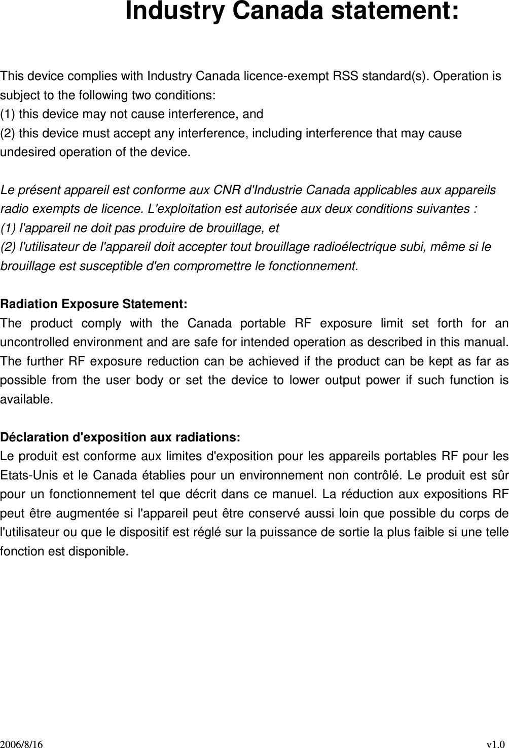 2006/8/16                                                                                    v1.0 Industry Canada statement:  This device complies with Industry Canada licence-exempt RSS standard(s). Operation is subject to the following two conditions:   (1) this device may not cause interference, and   (2) this device must accept any interference, including interference that may cause undesired operation of the device.  Le présent appareil est conforme aux CNR d&apos;Industrie Canada applicables aux appareils radio exempts de licence. L&apos;exploitation est autorisée aux deux conditions suivantes :   (1) l&apos;appareil ne doit pas produire de brouillage, et   (2) l&apos;utilisateur de l&apos;appareil doit accepter tout brouillage radioélectrique subi, même si le brouillage est susceptible d&apos;en compromettre le fonctionnement.  Radiation Exposure Statement: The  product  comply  with  the  Canada  portable  RF  exposure  limit  set  forth  for  an uncontrolled environment and are safe for intended operation as described in this manual. The further RF exposure reduction can  be achieved if  the product can be kept as  far as possible  from  the  user  body  or  set  the  device  to  lower  output  power  if  such  function  is available.  Déclaration d&apos;exposition aux radiations: Le produit est conforme aux limites d&apos;exposition pour les appareils portables RF pour les Etats-Unis  et le Canada établies pour un environnement non  contrôlé. Le produit est sûr pour  un fonctionnement  tel que décrit dans ce  manuel.  La  réduction aux expositions RF peut être augmentée si l&apos;appareil peut être conservé aussi loin que possible du corps de l&apos;utilisateur ou que le dispositif est réglé sur la puissance de sortie la plus faible si une telle fonction est disponible. 