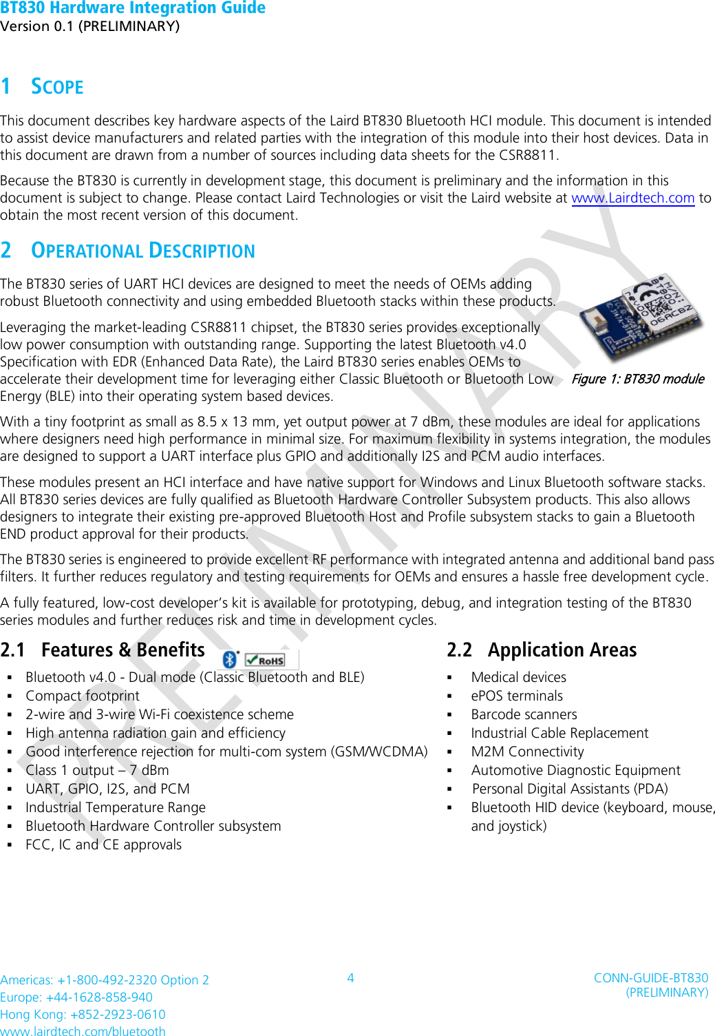 BT830 Hardware Integration Guide   Version 0.1 (PRELIMINARY)   Americas: +1-800-492-2320 Option 2 Europe: +44-1628-858-940 Hong Kong: +852-2923-0610 www.lairdtech.com/bluetooth 4 CONN-GUIDE-BT830 (PRELIMINARY)     1 SCOPE This document describes key hardware aspects of the Laird BT830 Bluetooth HCI module. This document is intended to assist device manufacturers and related parties with the integration of this module into their host devices. Data in this document are drawn from a number of sources including data sheets for the CSR8811.   Because the BT830 is currently in development stage, this document is preliminary and the information in this document is subject to change. Please contact Laird Technologies or visit the Laird website at www.Lairdtech.com to obtain the most recent version of this document. 2 OPERATIONAL DESCRIPTION The BT830 series of UART HCI devices are designed to meet the needs of OEMs adding robust Bluetooth connectivity and using embedded Bluetooth stacks within these products.   Leveraging the market-leading CSR8811 chipset, the BT830 series provides exceptionally low power consumption with outstanding range. Supporting the latest Bluetooth v4.0 Specification with EDR (Enhanced Data Rate), the Laird BT830 series enables OEMs to accelerate their development time for leveraging either Classic Bluetooth or Bluetooth Low Energy (BLE) into their operating system based devices.   With a tiny footprint as small as 8.5 x 13 mm, yet output power at 7 dBm, these modules are ideal for applications where designers need high performance in minimal size. For maximum flexibility in systems integration, the modules are designed to support a UART interface plus GPIO and additionally I2S and PCM audio interfaces.   These modules present an HCI interface and have native support for Windows and Linux Bluetooth software stacks. All BT830 series devices are fully qualified as Bluetooth Hardware Controller Subsystem products. This also allows designers to integrate their existing pre-approved Bluetooth Host and Profile subsystem stacks to gain a Bluetooth END product approval for their products.   The BT830 series is engineered to provide excellent RF performance with integrated antenna and additional band pass filters. It further reduces regulatory and testing requirements for OEMs and ensures a hassle free development cycle.   A fully featured, low-cost developer’s kit is available for prototyping, debug, and integration testing of the BT830 series modules and further reduces risk and time in development cycles. 2.1 Features &amp; Benefits   2.2 Application Areas  Bluetooth v4.0 - Dual mode (Classic Bluetooth and BLE)  Compact footprint  2-wire and 3-wire Wi-Fi coexistence scheme  High antenna radiation gain and efficiency  Good interference rejection for multi-com system (GSM/WCDMA)  Class 1 output – 7 dBm  UART, GPIO, I2S, and PCM  Industrial Temperature Range  Bluetooth Hardware Controller subsystem  FCC, IC and CE approvals  Medical devices  ePOS terminals  Barcode scanners  Industrial Cable Replacement  M2M Connectivity  Automotive Diagnostic Equipment  Personal Digital Assistants (PDA)  Bluetooth HID device (keyboard, mouse, and joystick)  Figure 1: BT830 module 