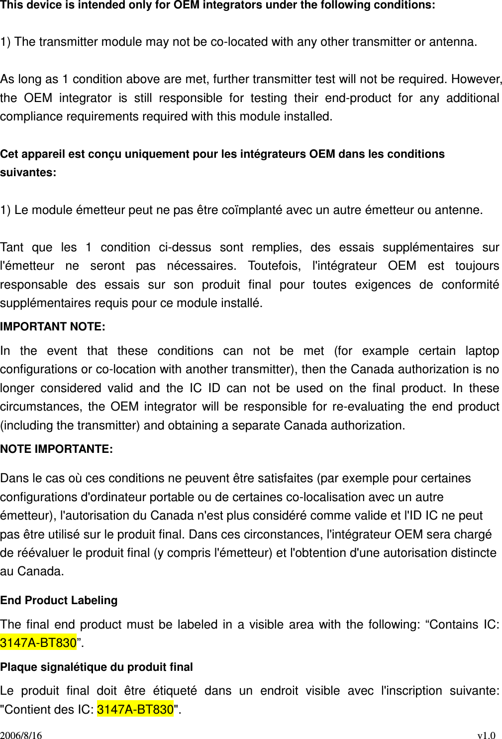 2006/8/16                                                                                    v1.0 This device is intended only for OEM integrators under the following conditions:    1) The transmitter module may not be co-located with any other transmitter or antenna.  As long as 1 condition above are met, further transmitter test will not be required. However, the  OEM  integrator  is  still  responsible  for  testing  their  end-product  for  any  additional compliance requirements required with this module installed.  Cet appareil est conçu uniquement pour les intégrateurs OEM dans les conditions suivantes:  1) Le module émetteur peut ne pas être coïmplanté avec un autre émetteur ou antenne.  Tant  que  les  1  condition  ci-dessus  sont  remplies,  des  essais  supplémentaires  sur l&apos;émetteur  ne  seront  pas  nécessaires.  Toutefois,  l&apos;intégrateur  OEM  est  toujours responsable  des  essais  sur  son  produit  final  pour  toutes  exigences  de  conformité supplémentaires requis pour ce module installé. IMPORTANT NOTE: In  the  event  that  these  conditions  can  not  be  met  (for  example  certain  laptop configurations or co-location with another transmitter), then the Canada authorization is no longer  considered  valid  and  the  IC  ID  can  not  be  used  on  the  final  product.  In  these circumstances,  the  OEM  integrator  will  be  responsible  for  re-evaluating  the  end  product (including the transmitter) and obtaining a separate Canada authorization. NOTE IMPORTANTE: Dans le cas où ces conditions ne peuvent être satisfaites (par exemple pour certaines configurations d&apos;ordinateur portable ou de certaines co-localisation avec un autre émetteur), l&apos;autorisation du Canada n&apos;est plus considéré comme valide et l&apos;ID IC ne peut pas être utilisé sur le produit final. Dans ces circonstances, l&apos;intégrateur OEM sera chargé de réévaluer le produit final (y compris l&apos;émetteur) et l&apos;obtention d&apos;une autorisation distincte au Canada. End Product Labeling The  final  end  product  must  be  labeled  in  a visible  area  with  the  following:  “Contains  IC: 3147A-BT830”.   Plaque signalétique du produit final Le  produit  final  doit  être  étiqueté  dans  un  endroit  visible  avec  l&apos;inscription  suivante: &quot;Contient des IC: 3147A-BT830&quot;. 