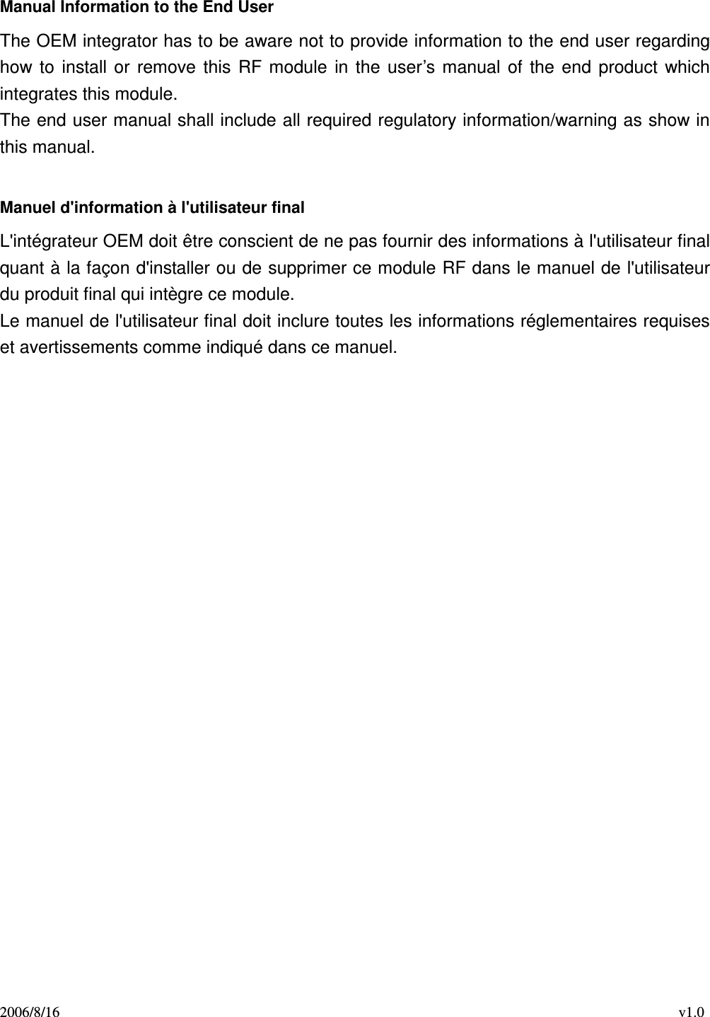 2006/8/16                                                                                    v1.0  Manual Information to the End User The OEM integrator has to be aware not to provide information to the end user regarding how  to  install  or  remove  this  RF  module  in  the  user’s manual  of  the  end  product  which integrates this module. The end user manual shall include all required regulatory information/warning as show in this manual.  Manuel d&apos;information à l&apos;utilisateur final L&apos;intégrateur OEM doit être conscient de ne pas fournir des informations à l&apos;utilisateur final quant à la façon d&apos;installer ou de supprimer ce module RF dans le manuel de l&apos;utilisateur du produit final qui intègre ce module. Le manuel de l&apos;utilisateur final doit inclure toutes les informations réglementaires requises et avertissements comme indiqué dans ce manuel. 