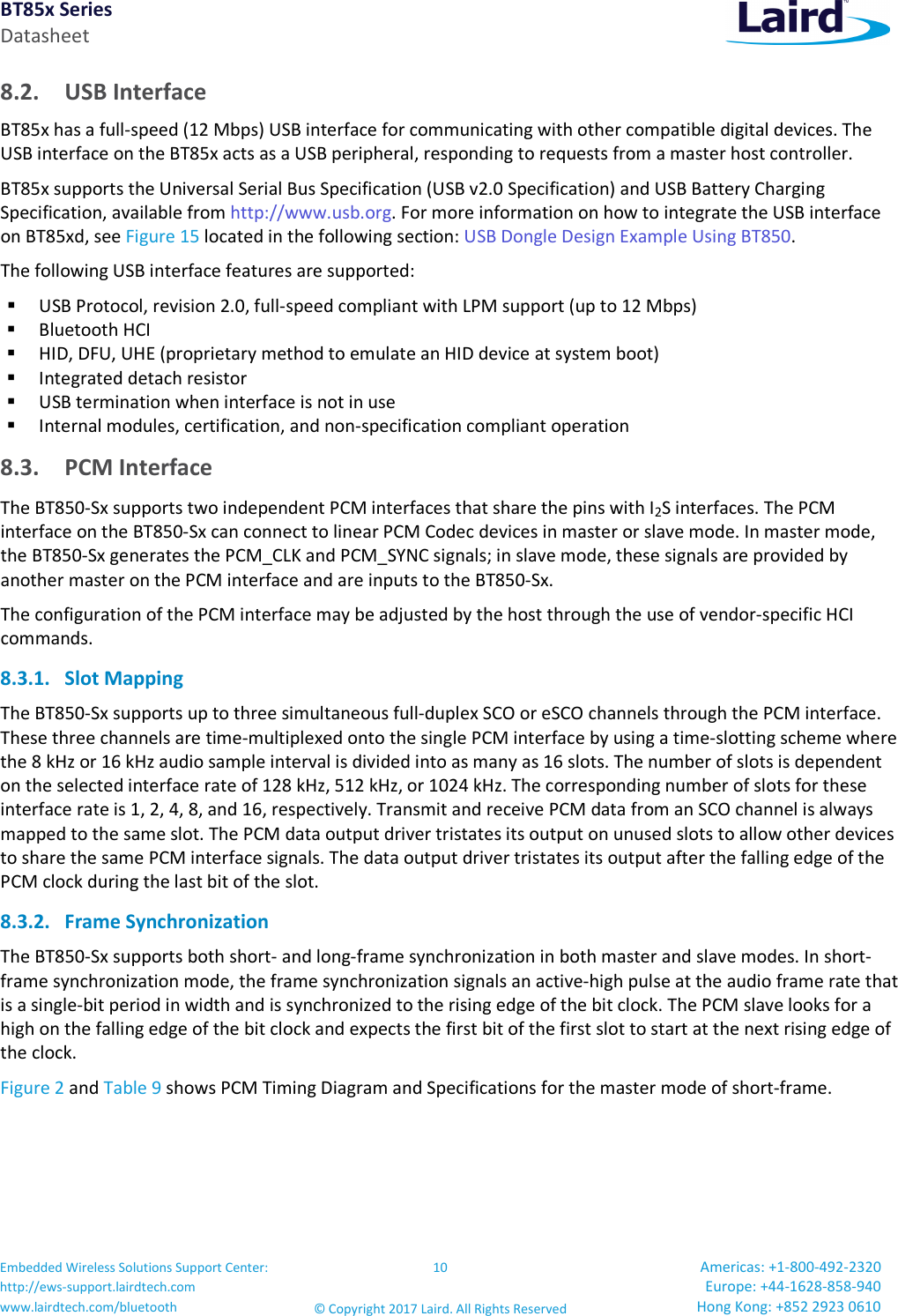 BT85x Series Datasheet Embedded Wireless Solutions Support Center: http://ews-support.lairdtech.com www.lairdtech.com/bluetooth 10 © Copyright 2017 Laird. All Rights Reserved Americas: +1-800-492-2320 Europe: +44-1628-858-940 Hong Kong: +852 2923 0610 8.2. USB Interface BT85x has a full-speed (12 Mbps) USB interface for communicating with other compatible digital devices. The USB interface on the BT85x acts as a USB peripheral, responding to requests from a master host controller. BT85x supports the Universal Serial Bus Specification (USB v2.0 Specification) and USB Battery Charging Specification, available from http://www.usb.org. For more information on how to integrate the USB interface on BT85xd, see Figure 15 located in the following section: USB Dongle Design Example Using BT850. The following USB interface features are supported: USB Protocol, revision 2.0, full-speed compliant with LPM support (up to 12 Mbps) Bluetooth HCI HID, DFU, UHE (proprietary method to emulate an HID device at system boot) Integrated detach resistor USB termination when interface is not in use Internal modules, certification, and non-specification compliant operation 8.3. PCM Interface The BT850-Sx supports two independent PCM interfaces that share the pins with I2S interfaces. The PCM interface on the BT850-Sx can connect to linear PCM Codec devices in master or slave mode. In master mode, the BT850-Sx generates the PCM_CLK and PCM_SYNC signals; in slave mode, these signals are provided by another master on the PCM interface and are inputs to the BT850-Sx. The configuration of the PCM interface may be adjusted by the host through the use of vendor-specific HCI commands. 8.3.1. Slot Mapping The BT850-Sx supports up to three simultaneous full-duplex SCO or eSCO channels through the PCM interface. These three channels are time-multiplexed onto the single PCM interface by using a time-slotting scheme where the 8 kHz or 16 kHz audio sample interval is divided into as many as 16 slots. The number of slots is dependent on the selected interface rate of 128 kHz, 512 kHz, or 1024 kHz. The corresponding number of slots for these interface rate is 1, 2, 4, 8, and 16, respectively. Transmit and receive PCM data from an SCO channel is always mapped to the same slot. The PCM data output driver tristates its output on unused slots to allow other devices to share the same PCM interface signals. The data output driver tristates its output after the falling edge of the PCM clock during the last bit of the slot. 8.3.2. Frame Synchronization The BT850-Sx supports both short- and long-frame synchronization in both master and slave modes. In short-frame synchronization mode, the frame synchronization signals an active-high pulse at the audio frame rate that is a single-bit period in width and is synchronized to the rising edge of the bit clock. The PCM slave looks for a high on the falling edge of the bit clock and expects the first bit of the first slot to start at the next rising edge of the clock. Figure 2 and Table 9 shows PCM Timing Diagram and Specifications for the master mode of short-frame.