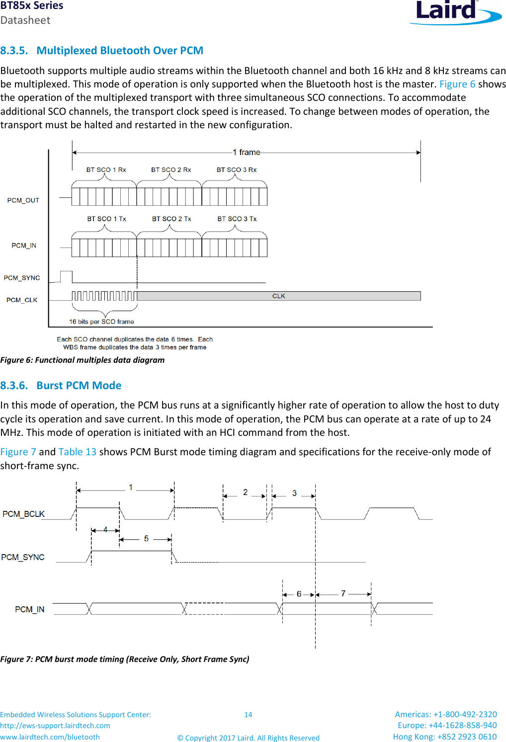 BT85x Series Datasheet Embedded Wireless Solutions Support Center: http://ews-support.lairdtech.com www.lairdtech.com/bluetooth 14 © Copyright 2017 Laird. All Rights Reserved Americas: +1-800-492-2320 Europe: +44-1628-858-940 Hong Kong: +852 2923 0610 8.3.5. Multiplexed Bluetooth Over PCM Bluetooth supports multiple audio streams within the Bluetooth channel and both 16 kHz and 8 kHz streams can be multiplexed. This mode of operation is only supported when the Bluetooth host is the master. Figure 6 shows the operation of the multiplexed transport with three simultaneous SCO connections. To accommodate additional SCO channels, the transport clock speed is increased. To change between modes of operation, the transport must be halted and restarted in the new configuration. Figure 6: Functional multiples data diagram 8.3.6. Burst PCM Mode In this mode of operation, the PCM bus runs at a significantly higher rate of operation to allow the host to duty cycle its operation and save current. In this mode of operation, the PCM bus can operate at a rate of up to 24 MHz. This mode of operation is initiated with an HCI command from the host. Figure 7 and Table 13 shows PCM Burst mode timing diagram and specifications for the receive-only mode of short-frame sync. Figure 7: PCM burst mode timing (Receive Only, Short Frame Sync)