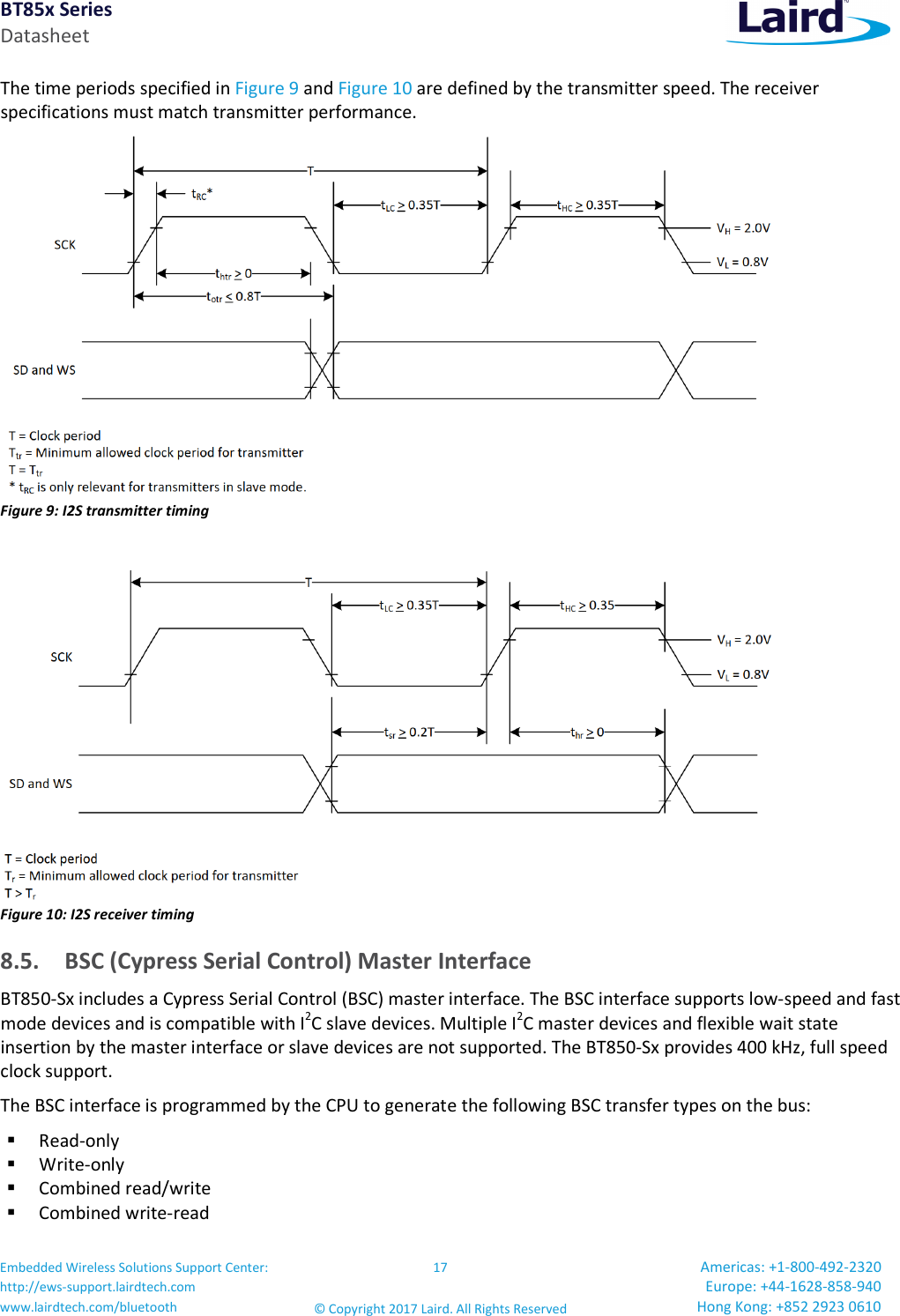 BT85x Series Datasheet Embedded Wireless Solutions Support Center: http://ews-support.lairdtech.com www.lairdtech.com/bluetooth 17 © Copyright 2017 Laird. All Rights Reserved Americas: +1-800-492-2320 Europe: +44-1628-858-940 Hong Kong: +852 2923 0610 The time periods specified in Figure 9 and Figure 10 are defined by the transmitter speed. The receiver specifications must match transmitter performance. Figure 9: I2S transmitter timing Figure 10: I2S receiver timing 8.5. BSC (Cypress Serial Control) Master Interface BT850-Sx includes a Cypress Serial Control (BSC) master interface. The BSC interface supports low-speed and fast mode devices and is compatible with I2C slave devices. Multiple I2C master devices and flexible wait state insertion by the master interface or slave devices are not supported. The BT850-Sx provides 400 kHz, full speed clock support. The BSC interface is programmed by the CPU to generate the following BSC transfer types on the bus: Read-only Write-only Combined read/write Combined write-read