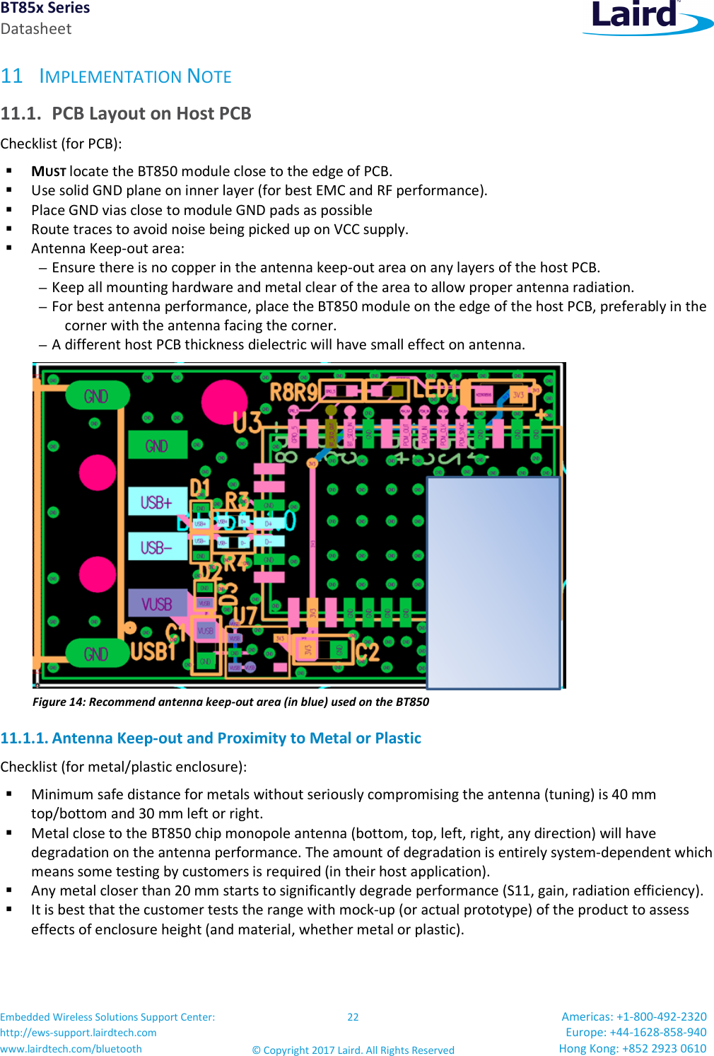 BT85x Series Datasheet Embedded Wireless Solutions Support Center: http://ews-support.lairdtech.com www.lairdtech.com/bluetooth 22 © Copyright 2017 Laird. All Rights Reserved Americas: +1-800-492-2320 Europe: +44-1628-858-940 Hong Kong: +852 2923 0610 11 IMPLEMENTATION NOTE 11.1. PCB Layout on Host PCB Checklist (for PCB): MUST locate the BT850 module close to the edge of PCB. Use solid GND plane on inner layer (for best EMC and RF performance). Place GND vias close to module GND pads as possible Route traces to avoid noise being picked up on VCC supply. Antenna Keep-out area: – Ensure there is no copper in the antenna keep-out area on any layers of the host PCB. – Keep all mounting hardware and metal clear of the area to allow proper antenna radiation. – For best antenna performance, place the BT850 module on the edge of the host PCB, preferably in the corner with the antenna facing the corner. – A different host PCB thickness dielectric will have small effect on antenna. Figure 14: Recommend antenna keep-out area (in blue) used on the BT850 11.1.1. Antenna Keep-out and Proximity to Metal or Plastic Checklist (for metal/plastic enclosure): Minimum safe distance for metals without seriously compromising the antenna (tuning) is 40 mm top/bottom and 30 mm left or right. Metal close to the BT850 chip monopole antenna (bottom, top, left, right, any direction) will have degradation on the antenna performance. The amount of degradation is entirely system-dependent which means some testing by customers is required (in their host application). Any metal closer than 20 mm starts to significantly degrade performance (S11, gain, radiation efficiency). It is best that the customer tests the range with mock-up (or actual prototype) of the product to assess effects of enclosure height (and material, whether metal or plastic).