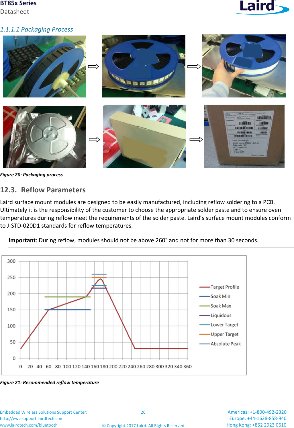 BT85x Series Datasheet Embedded Wireless Solutions Support Center: http://ews-support.lairdtech.com www.lairdtech.com/bluetooth 26 © Copyright 2017 Laird. All Rights Reserved Americas: +1-800-492-2320 Europe: +44-1628-858-940 Hong Kong: +852 2923 0610 1.1.1.1 Packaging Process Figure 20: Packaging process 12.3. Reflow Parameters Laird surface mount modules are designed to be easily manufactured, including reflow soldering to a PCB. Ultimately it is the responsibility of the customer to choose the appropriate solder paste and to ensure oven temperatures during reflow meet the requirements of the solder paste. Laird’s surface mount modules conform to J-STD-020D1 standards for reflow temperatures. Important: During reflow, modules should not be above 260° and not for more than 30 seconds. Figure 21: Recommended reflow temperature