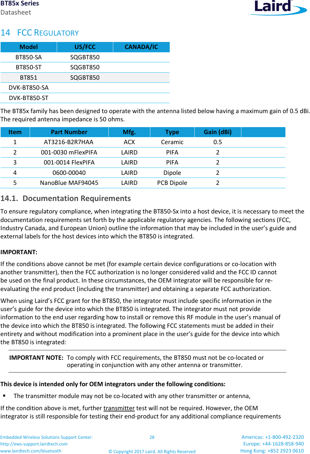 BT85x Series Datasheet Embedded Wireless Solutions Support Center: http://ews-support.lairdtech.com www.lairdtech.com/bluetooth 28 © Copyright 2017 Laird. All Rights Reserved Americas: +1-800-492-2320 Europe: +44-1628-858-940 Hong Kong: +852 2923 0610 14 FCC REGULATORY Model US/FCC CANADA/IC BT850-SA SQGBT850 BT850-ST SQGBT850 BT851 SQGBT850 DVK-BT850-SA DVK-BT850-ST The BT85x family has been designed to operate with the antenna listed below having a maximum gain of 0.5 dBi. The required antenna impedance is 50 ohms. Item Part Number Mfg. Type Gain (dBi) 1 AT3216-B2R7HAA ACX Ceramic 0.5 2 001-0030 mFlexPIFA LAIRD PIFA 2 3 001-0014 FlexPIFA LAIRD PIFA 2 4 0600-00040 LAIRD Dipole 2 5 NanoBlue MAF94045 LAIRD PCB Dipole 2 14.1. Documentation Requirements To ensure regulatory compliance, when integrating the BT850-Sx into a host device, it is necessary to meet the documentation requirements set forth by the applicable regulatory agencies. The following sections (FCC, Industry Canada, and European Union) outline the information that may be included in the user’s guide and external labels for the host devices into which the BT850 is integrated. IMPORTANT: If the conditions above cannot be met (for example certain device configurations or co-location with another transmitter), then the FCC authorization is no longer considered valid and the FCC ID cannot be used on the final product. In these circumstances, the OEM integrator will be responsible for re-evaluating the end product (including the transmitter) and obtaining a separate FCC authorization. When using Laird’s FCC grant for the BT850, the integrator must include specific information in the user’s guide for the device into which the BT850 is integrated. The integrator must not provide information to the end user regarding how to install or remove this RF module in the user’s manual of the device into which the BT850 is integrated. The following FCC statements must be added in their entirety and without modification into a prominent place in the user’s guide for the device into which the BT850 is integrated: IMPORTANT NOTE: To comply with FCC requirements, the BT850 must not be co-located or operating in conjunction with any other antenna or transmitter. This device is intended only for OEM integrators under the following conditions: The transmitter module may not be co-located with any other transmitter or antenna, If the condition above is met, further transmitter test will not be required. However, the OEM integrator is still responsible for testing their end-product for any additional compliance requirements