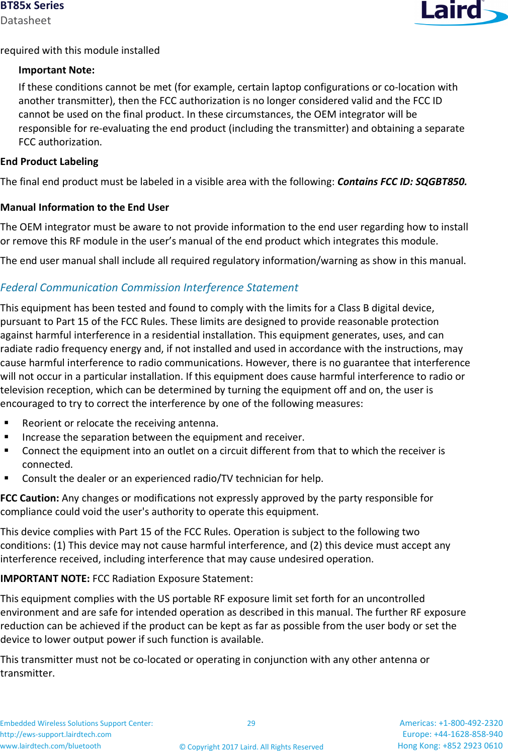 BT85x Series Datasheet Embedded Wireless Solutions Support Center: http://ews-support.lairdtech.com www.lairdtech.com/bluetooth 29 © Copyright 2017 Laird. All Rights Reserved Americas: +1-800-492-2320 Europe: +44-1628-858-940 Hong Kong: +852 2923 0610 required with this module installed Important Note: If these conditions cannot be met (for example, certain laptop configurations or co-location with another transmitter), then the FCC authorization is no longer considered valid and the FCC ID cannot be used on the final product. In these circumstances, the OEM integrator will be responsible for re-evaluating the end product (including the transmitter) and obtaining a separate FCC authorization. End Product Labeling The final end product must be labeled in a visible area with the following: Contains FCC ID: SQGBT850. Manual Information to the End User The OEM integrator must be aware to not provide information to the end user regarding how to install or remove this RF module in the user’s manual of the end product which integrates this module. The end user manual shall include all required regulatory information/warning as show in this manual. Federal Communication Commission Interference Statement This equipment has been tested and found to comply with the limits for a Class B digital device, pursuant to Part 15 of the FCC Rules. These limits are designed to provide reasonable protection against harmful interference in a residential installation. This equipment generates, uses, and can radiate radio frequency energy and, if not installed and used in accordance with the instructions, may cause harmful interference to radio communications. However, there is no guarantee that interference will not occur in a particular installation. If this equipment does cause harmful interference to radio or television reception, which can be determined by turning the equipment off and on, the user is encouraged to try to correct the interference by one of the following measures: Reorient or relocate the receiving antenna. Increase the separation between the equipment and receiver. Connect the equipment into an outlet on a circuit different from that to which the receiver is connected. Consult the dealer or an experienced radio/TV technician for help. FCC Caution: Any changes or modifications not expressly approved by the party responsible for compliance could void the user's authority to operate this equipment. This device complies with Part 15 of the FCC Rules. Operation is subject to the following two conditions: (1) This device may not cause harmful interference, and (2) this device must accept any interference received, including interference that may cause undesired operation. IMPORTANT NOTE: FCC Radiation Exposure Statement: This equipment complies with the US portable RF exposure limit set forth for an uncontrolled environment and are safe for intended operation as described in this manual. The further RF exposure reduction can be achieved if the product can be kept as far as possible from the user body or set the device to lower output power if such function is available. This transmitter must not be co-located or operating in conjunction with any other antenna or transmitter.