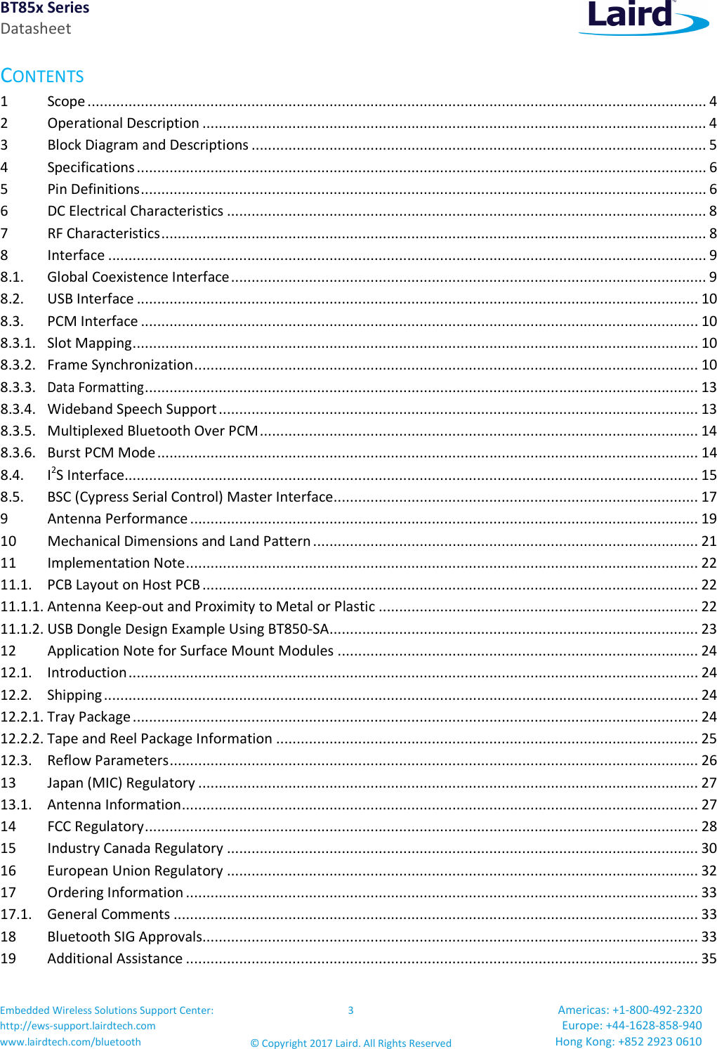 BT85x Series Datasheet Embedded Wireless Solutions Support Center: http://ews-support.lairdtech.com www.lairdtech.com/bluetooth 3 © Copyright 2017 Laird. All Rights Reserved Americas: +1-800-492-2320 Europe: +44-1628-858-940 Hong Kong: +852 2923 0610 CONTENTS 1 Scope ....................................................................................................................................................... 4 2 Operational Description ........................................................................................................................... 4 3 Block Diagram and Descriptions ............................................................................................................... 5 4 Specifications ........................................................................................................................................... 6 5 Pin Definitions .......................................................................................................................................... 6 6 DC Electrical Characteristics ..................................................................................................................... 8 7 RF Characteristics ..................................................................................................................................... 8 8 Interface .................................................................................................................................................. 9 8.1. Global Coexistence Interface .................................................................................................................... 9 8.2. USB Interface ......................................................................................................................................... 10 8.3. PCM Interface ........................................................................................................................................ 10 8.3.1. Slot Mapping .......................................................................................................................................... 10 8.3.2. Frame Synchronization ........................................................................................................................... 10 8.3.3. Data Formatting ....................................................................................................................................... 13 8.3.4. Wideband Speech Support ..................................................................................................................... 13 8.3.5. Multiplexed Bluetooth Over PCM ........................................................................................................... 14 8.3.6. Burst PCM Mode .................................................................................................................................... 14 8.4. I2S Interface............................................................................................................................................ 15 8.5. BSC (Cypress Serial Control) Master Interface ......................................................................................... 17 9 Antenna Performance ............................................................................................................................ 19 10 Mechanical Dimensions and Land Pattern .............................................................................................. 21 11 Implementation Note ............................................................................................................................. 22 11.1. PCB Layout on Host PCB ......................................................................................................................... 22 11.1.1. Antenna Keep-out and Proximity to Metal or Plastic .............................................................................. 22 11.1.2. USB Dongle Design Example Using BT850-SA .......................................................................................... 23 12 Application Note for Surface Mount Modules ........................................................................................ 24 12.1. Introduction ........................................................................................................................................... 24 12.2. Shipping ................................................................................................................................................. 24 12.2.1. Tray Package .......................................................................................................................................... 24 12.2.2. Tape and Reel Package Information ....................................................................................................... 25 12.3. Reflow Parameters ................................................................................................................................. 26 13 Japan (MIC) Regulatory .......................................................................................................................... 27 13.1. Antenna Information .............................................................................................................................. 27 14 FCC Regulatory ....................................................................................................................................... 28 15 Industry Canada Regulatory ................................................................................................................... 30 16 European Union Regulatory ................................................................................................................... 32 17 Ordering Information ............................................................................................................................. 33 17.1. General Comments ................................................................................................................................ 33 18 Bluetooth SIG Approvals......................................................................................................................... 33 19 Additional Assistance ............................................................................................................................. 35