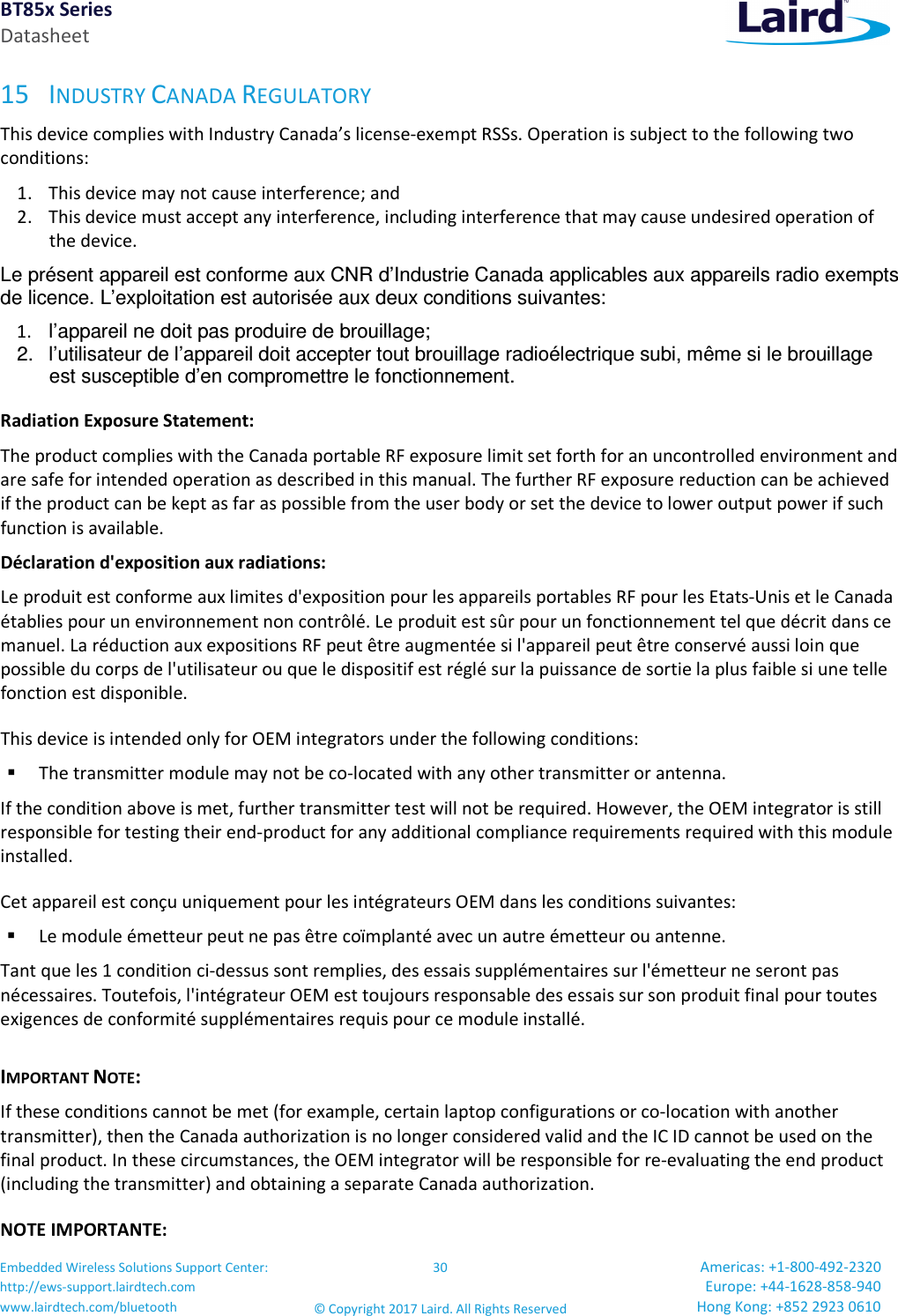 BT85x Series Datasheet Embedded Wireless Solutions Support Center: http://ews-support.lairdtech.com www.lairdtech.com/bluetooth 30 © Copyright 2017 Laird. All Rights Reserved Americas: +1-800-492-2320 Europe: +44-1628-858-940 Hong Kong: +852 2923 0610 15 INDUSTRY CANADA REGULATORY This device complies with Industry Canada’s license-exempt RSSs. Operation is subject to the following two conditions: 1. This device may not cause interference; and 2. This device must accept any interference, including interference that may cause undesired operation of the device. Le présent appareil est conforme aux CNR d’Industrie Canada applicables aux appareils radio exempts de licence. L’exploitation est autorisée aux deux conditions suivantes: 1. l’appareil ne doit pas produire de brouillage; 2. l’utilisateur de l’appareil doit accepter tout brouillage radioélectrique subi, même si le brouillage est susceptible d’en compromettre le fonctionnement. Radiation Exposure Statement: The product complies with the Canada portable RF exposure limit set forth for an uncontrolled environment and are safe for intended operation as described in this manual. The further RF exposure reduction can be achieved if the product can be kept as far as possible from the user body or set the device to lower output power if such function is available. Déclaration d'exposition aux radiations: Le produit est conforme aux limites d'exposition pour les appareils portables RF pour les Etats-Unis et le Canada établies pour un environnement non contrôlé. Le produit est sûr pour un fonctionnement tel que décrit dans ce manuel. La réduction aux expositions RF peut être augmentée si l'appareil peut être conservé aussi loin que possible du corps de l'utilisateur ou que le dispositif est réglé sur la puissance de sortie la plus faible si une telle fonction est disponible. This device is intended only for OEM integrators under the following conditions: The transmitter module may not be co-located with any other transmitter or antenna. If the condition above is met, further transmitter test will not be required. However, the OEM integrator is still responsible for testing their end-product for any additional compliance requirements required with this module installed. Cet appareil est conçu uniquement pour les intégrateurs OEM dans les conditions suivantes: Le module émetteur peut ne pas être coïmplanté avec un autre émetteur ou antenne. Tant que les 1 condition ci-dessus sont remplies, des essais supplémentaires sur l'émetteur ne seront pas nécessaires. Toutefois, l'intégrateur OEM est toujours responsable des essais sur son produit final pour toutes exigences de conformité supplémentaires requis pour ce module installé. IMPORTANT NOTE: If these conditions cannot be met (for example, certain laptop configurations or co-location with another transmitter), then the Canada authorization is no longer considered valid and the IC ID cannot be used on the final product. In these circumstances, the OEM integrator will be responsible for re-evaluating the end product (including the transmitter) and obtaining a separate Canada authorization. NOTE IMPORTANTE: