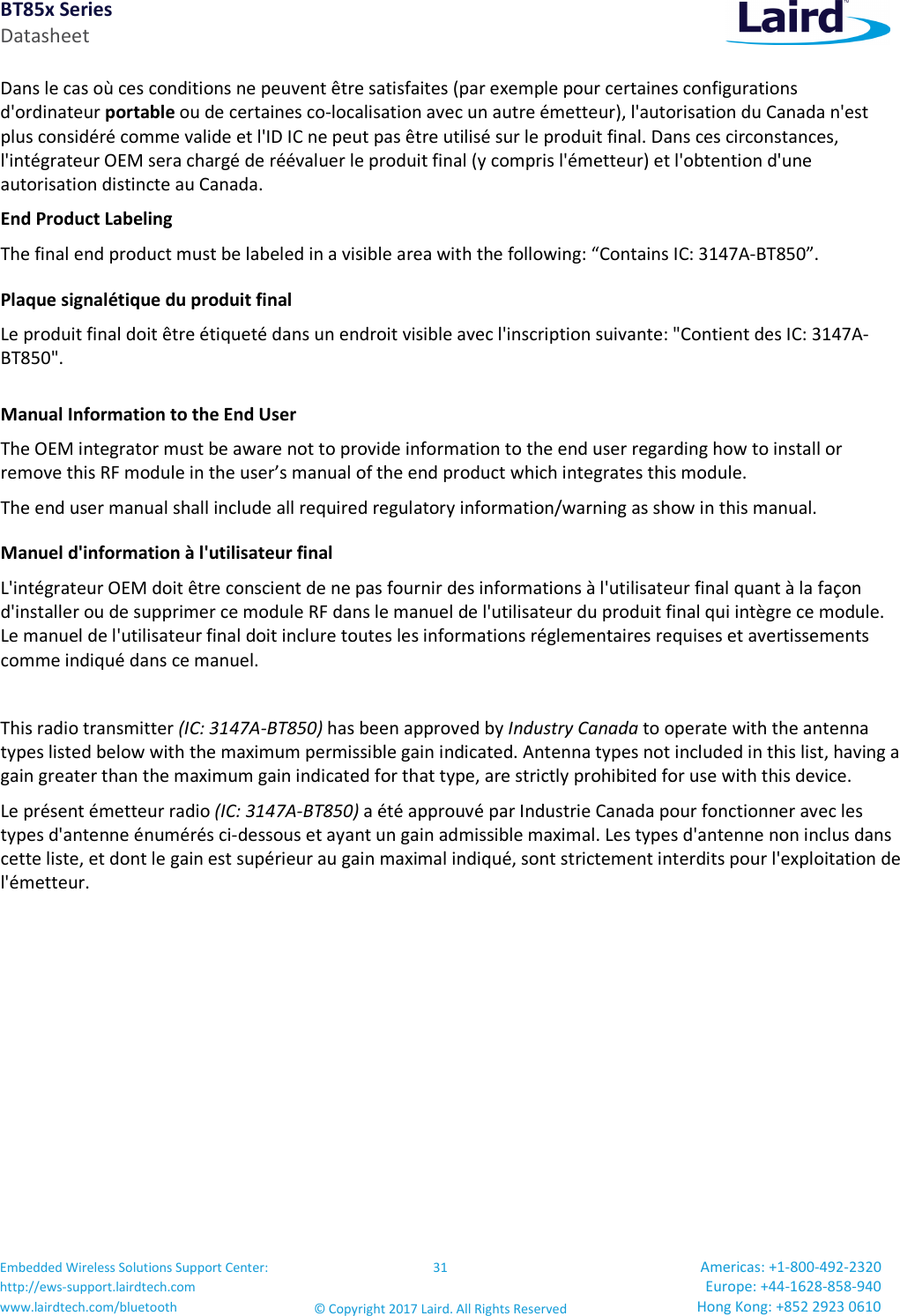 BT85x Series Datasheet Embedded Wireless Solutions Support Center: http://ews-support.lairdtech.com www.lairdtech.com/bluetooth 31 © Copyright 2017 Laird. All Rights Reserved Americas: +1-800-492-2320 Europe: +44-1628-858-940 Hong Kong: +852 2923 0610 Dans le cas où ces conditions ne peuvent être satisfaites (par exemple pour certaines configurations d'ordinateur portable ou de certaines co-localisation avec un autre émetteur), l'autorisation du Canada n'est plus considéré comme valide et l'ID IC ne peut pas être utilisé sur le produit final. Dans ces circonstances, l'intégrateur OEM sera chargé de réévaluer le produit final (y compris l'émetteur) et l'obtention d'une autorisation distincte au Canada. End Product Labeling The final end product must be labeled in a visible area with the following: “Contains IC: 3147A-BT850”. Plaque signalétique du produit final Le produit final doit être étiqueté dans un endroit visible avec l'inscription suivante: "Contient des IC: 3147A-BT850". Manual Information to the End User The OEM integrator must be aware not to provide information to the end user regarding how to install or remove this RF module in the user’s manual of the end product which integrates this module. The end user manual shall include all required regulatory information/warning as show in this manual. Manuel d'information à l'utilisateur final L'intégrateur OEM doit être conscient de ne pas fournir des informations à l'utilisateur final quant à la façon d'installer ou de supprimer ce module RF dans le manuel de l'utilisateur du produit final qui intègre ce module. Le manuel de l'utilisateur final doit inclure toutes les informations réglementaires requises et avertissements comme indiqué dans ce manuel. This radio transmitter (IC: 3147A-BT850) has been approved by Industry Canada to operate with the antenna types listed below with the maximum permissible gain indicated. Antenna types not included in this list, having a gain greater than the maximum gain indicated for that type, are strictly prohibited for use with this device. Le présent émetteur radio (IC: 3147A-BT850) a été approuvé par Industrie Canada pour fonctionner avec les types d'antenne énumérés ci-dessous et ayant un gain admissible maximal. Les types d'antenne non inclus dans cette liste, et dont le gain est supérieur au gain maximal indiqué, sont strictement interdits pour l'exploitation de l'émetteur.